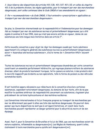 11-- SSoouuss rréésseerrvvee ddeess ddiissppoossiittiioonnss ddeess aarrttiicclleess 441111--11..0066,, 441111--11..0077,, 441111--11..1100,, eett cceelllleess dduu cchhaappiittrree
441111--33 ddee llaa pprréésseennttee ddiivviissiioonn,, lleess rrèègglleess aapppplliiccaabblleess,, ppoouurr llee ttrraannssppoorrtt ppaarr mmeerr ddeess mmaarrcchhaannddiisseess
ddaannggeerreeuusseess,, ssoonntt cceelllleess ccoonntteennuueess ddaannss llee CCooddee IIMMDDGG eett sseess aammeennddeemmeennttss eenn vviigguueeuurr ;;
22-- PPaarr «« rreeccoommmmaannddaattiioonnss »» dduu CCooddee IIMMDDGG,, iill ffaauutt eenntteennddrree «« pprreessccrriippttiioonnss »» aapppplliiccaabblleess aauu
ttrraannssppoorrtt ppaarr mmeerr ddeess mmaarrcchhaannddiisseess ddaannggeerreeuusseess »»..
DDee pplluuss,, llaa CCoonnvveennttiioonn iinntteerrnnaattiioonnaallee ssuurr llaa rreessppoonnssaabbiilliittéé eett ll’’iinnddeemmnniissaattiioonn ppoouurr lleess ddoommmmaaggeess
lliiééss aauu ttrraannssppoorrtt ppaarr mmeerr ddee ssuubbssttaanncceess nnoocciivveess eett ppootteennttiieelllleemmeenntt ddaannggeerreeuusseess,, qquuii aa ééttéé
ssiiggnnééee àà LLoonnddrreess llee 99 mmaaii 11999966,, mmaaiiss qquuii nn’’eesstt ppaass eennccoorree eennttrrééee eenn vviigguueeuurr,, ddoonnnnee ddee cceess
ssuubbssttaanncceess uunnee lliissttee lloonngguuee mmaaiiss lliimmiittaattiivvee ddaannss ssoonn aarrttiiccllee 11eerr
..
CCeettttee nnoouuvveellllee ccoonnvveennttiioonn aa ppoouurr oobbjjeett ddee rrééggiirr lleess ddoommmmaaggeess ccaauussééss ppaarr ttoouuttee ssuubbssttaannccee
aappppaarrtteennaanntt àà llaa ccaattééggoorriiee ggéénnéérraallee ddeess ssuubbssttaanncceess nnoocciivveess oouu ppootteennttiieelllleemmeenntt ddaannggeerreeuusseess,, àà
ssaavvooiirr «« hhaazzaarrddoouuss aanndd nnooxxiioouuss ssuubbssttaanncceess »»,, dd’’ooùù llee tteerrmmee ddee «« CCoonnvveennttiioonn HHNNSS »» ssoouuvveenntt
uuttiilliisséé..
TToouutteess lleess ssuubbssttaanncceess nnoocciivveess eett ppootteennttiieelllleemmeenntt ddaannggeerreeuusseess éénnuumméérrééeess ppaarr cceettttee ccoonnvveennttiioonn
ccoonnssttiittuueenntt uunn eennsseemmbbllee ppaarrffaaiitteemmeenntt hhééttéérroocclliittee,, qquuii rreeggrroouuppee pplluussiieeuurrss mmiilllliieerrss ddee ssuubbssttaanncceess
ddiivveerrsseess,, aallllaanntt ddee pprroodduuiittss hhaauutteemmeenntt ttooxxiiqquueess,, tteell llee ccyyaannuurree eenn ssoolluuttiioonn,, àà ddeess pprroodduuiittss ddoonntt
llaa nnoocciivviittéé nn’’aappppaarraaîîtt ppaass éévviiddeennttee aauu nnoonn--ssppéécciiaalliissttee,, tteellllee llaa ffaarriinnee ddee ppooiissssoonn oouu ddeess vvééhhiiccuulleess
aauuttoommoobbiilleess nneeuuffss..
IIll eesstt ttoouutteeffooiiss aappppaarruu nnéécceessssaaiirree aauuxx rrééddaacctteeuurrss ddee llaa ccoonnvveennttiioonn dd’’eexxcclluurree cceerrttaaiinneess
ssuubbssttaanncceess,, cceeppeennddaanntt nnoottooiirreemmeenntt ddaannggeerreeuusseess,, dduu ddoommaaiinnee ddee lleeuurr tteexxttee,, aaffiinn ddee nnee ppaass
mmooddiiffiieerr llee ssyyssttèèmmee aannttéérriieeuurr ddee rreessppoonnssaabbiilliittéé ccoonncceerrnnaanntt cceess ssuubbssttaanncceess,, ss’’aaggiissssaanntt pplluuss
pprréécciisséémmeenntt ddee cceerrttaaiinnss hhyyddrrooccaarrbbuurreess eett ddeess mmaattiièèrreess nnuuccllééaaiirreess..
LLeess CCoonnvveennttiioonnss iinntteerrnnaattiioonnaalleess eett llaa LLooii ffrraannççaaiissee pprroopprreess aauu ttrraannssppoorrtt ddee mmaarrcchhaannddiisseess ppaarr
mmeerr nnee ddéétteerrmmiinneenntt ppaass qquuaanntt àà eelllleess uunnee lliissttee ddeess mmaattiièèrreess ddaannggeerreeuusseess.. OOnn ppoouurrrraaiitt ddoonncc
ppeennsseerr qquuee lleeuurrss ddiissppoossiittiioonnss nnee ssoonntt ppaass àà cceett ééggaarrdd lliimmiittaattiivveess,, eett vviisseenntt ddoonncc ttoouuttee
mmaarrcchhaannddiissee ppoouuvvaanntt rreepprréésseenntteerr uunn ddaannggeerr ppootteennttiieell ppoouurr llaa ssééccuurriittéé dduu nnaavviirree eett ddee ssoonn
ééqquuiippaaggee..
AAuussssii,, ffaauutt--iill,, ppoouurr llaa CCoonnvveennttiioonn ddee BBrruuxxeelllleess eett llaa LLooii ddee 11996666,, qquuee cceess mmaarrcchhaannddiisseess ssooiieenntt ddee
nnaattuurree eexxpplloossiivvee,, iinnffllaammmmaabbllee oouu ddaannggeerreeuusseexxvv[[xxvv]].. LLeess RRèègglleess ddee HHaammbboouurrgg,, qquuaanntt àà eelllleess,,
ss’’aaddrreesssseenntt àà ttoouuttee mmaarrcchhaannddiissee ppoouurrvvuu qquu’’eellllee ssooiitt ddaannggeerreeuusseexxvvii[[xxvvii]]..
 