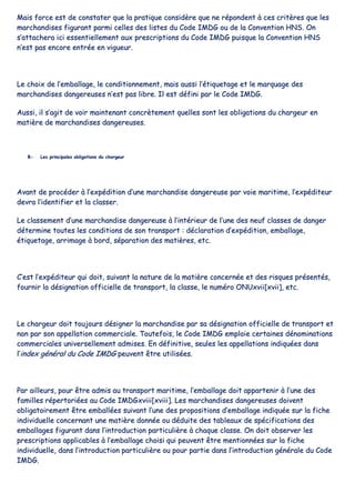 MMaaiiss ffoorrccee eesstt ddee ccoonnssttaatteerr qquuee llaa pprraattiiqquuee ccoonnssiiddèèrree qquuee nnee rrééppoonnddeenntt àà cceess ccrriittèèrreess qquuee lleess
mmaarrcchhaannddiisseess ffiigguurraanntt ppaarrmmii cceelllleess ddeess lliisstteess dduu CCooddee IIMMDDGG oouu ddee llaa CCoonnvveennttiioonn HHNNSS.. OOnn
ss’’aattttaacchheerraa iiccii eesssseennttiieelllleemmeenntt aauuxx pprreessccrriippttiioonnss dduu CCooddee IIMMDDGG ppuuiissqquuee llaa CCoonnvveennttiioonn HHNNSS
nn’’eesstt ppaass eennccoorree eennttrrééee eenn vviigguueeuurr..
LLee cchhooiixx ddee ll’’eemmbbaallllaaggee,, llee ccoonnddiittiioonnnneemmeenntt,, mmaaiiss aauussssii ll’’ééttiiqquueettaaggee eett llee mmaarrqquuaaggee ddeess
mmaarrcchhaannddiisseess ddaannggeerreeuusseess nn’’eesstt ppaass lliibbrree.. IIll eesstt ddééffiinnii ppaarr llee CCooddee IIMMDDGG..
AAuussssii,, iill ss’’aaggiitt ddee vvooiirr mmaaiinntteennaanntt ccoonnccrrèètteemmeenntt qquueelllleess ssoonntt lleess oobblliiggaattiioonnss dduu cchhaarrggeeuurr eenn
mmaattiièèrree ddee mmaarrcchhaannddiisseess ddaannggeerreeuusseess..
BB-- LLeess pprriinncciippaalleess oobblliiggaattiioonnss dduu cchhaarrggeeuurr
AAvvaanntt ddee pprrooccééddeerr àà ll’’eexxppééddiittiioonn dd’’uunnee mmaarrcchhaannddiissee ddaannggeerreeuussee ppaarr vvooiiee mmaarriittiimmee,, ll’’eexxppééddiitteeuurr
ddeevvrraa ll’’iiddeennttiiffiieerr eett llaa ccllaasssseerr..
LLee ccllaasssseemmeenntt dd’’uunnee mmaarrcchhaannddiissee ddaannggeerreeuussee àà ll’’iinnttéérriieeuurr ddee ll’’uunnee ddeess nneeuuff ccllaasssseess ddee ddaannggeerr
ddéétteerrmmiinnee ttoouutteess lleess ccoonnddiittiioonnss ddee ssoonn ttrraannssppoorrtt :: ddééccllaarraattiioonn dd’’eexxppééddiittiioonn,, eemmbbaallllaaggee,,
ééttiiqquueettaaggee,, aarrrriimmaaggee àà bboorrdd,, ssééppaarraattiioonn ddeess mmaattiièèrreess,, eettcc..
CC’’eesstt ll’’eexxppééddiitteeuurr qquuii ddooiitt,, ssuuiivvaanntt llaa nnaattuurree ddee llaa mmaattiièèrree ccoonncceerrnnééee eett ddeess rriissqquueess pprréésseennttééss,,
ffoouurrnniirr llaa ddééssiiggnnaattiioonn ooffffiicciieellllee ddee ttrraannssppoorrtt,, llaa ccllaassssee,, llee nnuumméérroo OONNUUxxvviiii[[xxvviiii]],, eettcc..
LLee cchhaarrggeeuurr ddooiitt ttoouujjoouurrss ddééssiiggnneerr llaa mmaarrcchhaannddiissee ppaarr ssaa ddééssiiggnnaattiioonn ooffffiicciieellllee ddee ttrraannssppoorrtt eett
nnoonn ppaarr ssoonn aappppeellllaattiioonn ccoommmmeerrcciiaallee.. TToouutteeffooiiss,, llee CCooddee IIMMDDGG eemmppllooiiee cceerrttaaiinneess ddéénnoommiinnaattiioonnss
ccoommmmeerrcciiaalleess uunniivveerrsseelllleemmeenntt aaddmmiisseess.. EEnn ddééffiinniittiivvee,, sseeuulleess lleess aappppeellllaattiioonnss iinnddiiqquuééeess ddaannss
ll’’iinnddeexx ggéénnéérraall dduu CCooddee IIMMDDGG ppeeuuvveenntt êêttrree uuttiilliissééeess..
PPaarr aaiilllleeuurrss,, ppoouurr êêttrree aaddmmiiss aauu ttrraannssppoorrtt mmaarriittiimmee,, ll’’eemmbbaallllaaggee ddooiitt aappppaarrtteenniirr àà ll’’uunnee ddeess
ffaammiilllleess rrééppeerrttoorriiééeess aauu CCooddee IIMMDDGGxxvviiiiii[[xxvviiiiii]].. LLeess mmaarrcchhaannddiisseess ddaannggeerreeuusseess ddooiivveenntt
oobblliiggaattooiirreemmeenntt êêttrree eemmbbaallllééeess ssuuiivvaanntt ll’’uunnee ddeess pprrooppoossiittiioonnss dd’’eemmbbaallllaaggee iinnddiiqquuééee ssuurr llaa ffiicchhee
iinnddiivviidduueellllee ccoonncceerrnnaanntt uunnee mmaattiièèrree ddoonnnnééee oouu ddéédduuiittee ddeess ttaabblleeaauuxx ddee ssppéécciiffiiccaattiioonnss ddeess
eemmbbaallllaaggeess ffiigguurraanntt ddaannss ll’’iinnttrroodduuccttiioonn ppaarrttiiccuulliièèrree àà cchhaaqquuee ccllaassssee.. OOnn ddooiitt oobbsseerrvveerr lleess
pprreessccrriippttiioonnss aapppplliiccaabblleess àà ll’’eemmbbaallllaaggee cchhooiissii qquuii ppeeuuvveenntt êêttrree mmeennttiioonnnnééeess ssuurr llaa ffiicchhee
iinnddiivviidduueellllee,, ddaannss ll’’iinnttrroodduuccttiioonn ppaarrttiiccuulliièèrree oouu ppoouurr ppaarrttiiee ddaannss ll’’iinnttrroodduuccttiioonn ggéénnéérraallee dduu CCooddee
IIMMDDGG..
 