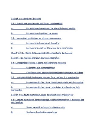 SSeeccttiioonn 22 :: LLee ddeevvooiirr ddee ssiinnccéérriittéé
§§ 11 :: LLeess mmeennttiioonnss qquuaannttiittaattiivveess ppoorrttééeess aauu ccoonnnnaaiisssseemmeenntt
AA-- LLeess mmeennttiioonnss ddee nnoommbbrree eett ddee vvaalleeuurr ddee llaa mmaarrcchhaannddiissee
BB-- LLeess mmeennttiioonnss ddee ppooiiddss eett ddee vvoolluummee
§§ 22 :: LLeess mmeennttiioonnss qquuaalliittaattiivveess ppoorrttééeess aauu ccoonnnnaaiisssseemmeenntt
AA-- LLeess mmeennttiioonnss ddee mmaarrqquuee eett ddee qquuaalliittéé
BB-- LLeess mmeennttiioonnss rreellaattiivveess àà llaa nnaattuurree ddee llaa mmaarrcchhaannddiissee
CChhaappiittrree 22 :: LLee rrééggiimmee ddee llaa rreessppoonnssaabbiilliittéé ccoonnttrraaccttuueellllee dduu cchhaarrggeeuurr
SSeeccttiioonn 11 :: LLaa ffaauuttee dduu cchhaarrggeeuurr,, ssoouurrccee ddee rrééppaarraattiioonn
§§ 11 :: LLaa rreessppoonnssaabbiilliittéé ddaannss llee ccaaddrree ddee ddééccllaarraattiioonnss iinneexxaacctteess
AA-- LLaa ggaarraannttiiee dduuee aauu ttrraannssppoorrtteeuurr
BB-- CCoonnssééqquueennccee ddeess ddééccllaarraattiioonnss iinneexxaacctteess dduu cchhaarrggeeuurr ssuurr llee ffrreett
§§ 22 :: LLaa rreessppoonnssaabbiilliittéé dduu cchhaarrggeeuurr ppoouurr ddeess ffaaiittss ttoouucchhaanntt àà llaa mmaarrcchhaannddiissee
AA-- LLaa rreessppoonnssaabbiilliittéé eenn ccaass ddee ddoommmmaaggeess aauu nnaavviirree eett àà llaa ccaarrggaaiissoonn
BB-- LLaa rreessppoonnssaabbiilliittéé eenn ccaass ddee rreettaarrdd ddaannss llaa pprréésseennttaattiioonn ddee llaa
mmaarrcchhaannddiissee
SSeeccttiioonn 22 :: LLaa ffaauuttee dduu cchhaarrggeeuurr,, ccaauussee dd’’eexxoonnéérraattiioonn dduu ttrraannssppoorrtteeuurr
§§ 11 :: LLaa ffaauuttee dduu cchhaarrggeeuurr ddaannss ll’’eemmbbaallllaaggee,, llee ccoonnddiittiioonnnneemmeenntt eett llee mmaarrqquuaaggee ddeess
mmaarrcchhaannddiisseess
AA-- UUnn ccaass eexxcceeppttéé pprréévvuu ppaarr llaa rréégglleemmeennttaattiioonn
BB-- UUnn cchhaammpp dd’’aapppplliiccaattiioonn aasssseezz llaarrggee
 