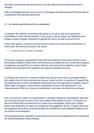 lleeuurr ppooiiddss.. CCeess mmeennttiioonnss ssoonntt iinnssccrriitteess ssuurr llaa ffooii ddeess iinnddiiccaattiioonnss ffoouurrnniieess ppaarr ééccrriitt ppaarr llee
cchhaarrggeeuurr..
DDaannss lleess ddéévveellooppppeemmeennttss qquuii vvoonntt ssuuiivvrreenntt,, oonn ddiissttiinngguueerraa lleess mmeennttiioonnss qquuaannttiittaattiivveess ppoorrttééeess aauu
ccoonnnnaaiisssseemmeenntt ddeess mmeennttiioonnss qquuaalliittaattiivveess..
§§ 11 :: LLeess mmeennttiioonnss qquuaannttiittaattiivveess ppoorrttééeess aauu ccoonnnnaaiisssseemmeenntt
LLee cchhaarrggeeuurr ddooiitt ddééccllaarreerr lleess mmeennttiioonnss ddee nnoommbbrree eett ddee vvaalleeuurr,, aaiinnssii qquuee llee ppooiiddss ddee llaa
mmaarrcchhaannddiissee.. AA cceettttee ddeerrnniièèrree mmeennttiioonn,, iill ffaauutt aajjoouutteerr cceellllee ddee vvoolluummee,, nnoonn oobblliiggaattooiirree mmaaiiss
pprreessqquuee ttoouujjoouurrss iinnddiiqquuééee,, nnoottaammmmeenntt lloorrssqquu’’eellllee ddooiitt sseerrvviirr ddee bbaassee aauu ccaallccuull dduu ffrreett..
IIll sseerraa ddoonncc qquueessttiioonn,, dd’’uunnee ppaarrtt ddeess mmeennttiioonnss ddee nnoommbbrree eett ddee vvaalleeuurr ddee llaa mmaarrcchhaannddiissee,, eett,,
dd’’aauuttrree ppaarrtt ddeess mmeennttiioonnss ddee ppooiiddss eett ddee vvoolluummee..
AA-- LLeess mmeennttiioonnss ddee nnoommbbrree eett ddee vvaalleeuurr ddee llaa mmaarrcchhaannddiissee
IIll nn’’eesstt ppaass rraarree qquuee llee ccoonnnnaaiisssseemmeenntt ffaassssee ééttaatt dd’’uunn nnoommbbrree eett dd’’uunnee vvaalleeuurr iinnccoorrrreeccttee ddee llaa
mmaarrcchhaannddiissee rrééeelllleemmeenntt mmiissee àà bboorrdd.. CCeettttee ssiittuuaattiioonn eesstt rréévvééllaattrriiccee ddee llaa vvoolloonnttéé ddeess cchhaarrggeeuurrss
ddee ddiissssiimmuulleerr uunnee qquuaannttiittéé oouu uunn nnoommbbrree iinnfféérriieeuurr,, mmaaiiss aauussssii ppaarrffooiiss ssuuppéérriieeuurr,, ssuuiivvaanntt lleeuurrss
iinnttéérrêêttss.. CCeettttee pprraattiiqquuee nn’’eesstt cceeppeennddaanntt ppaass ttoouujjoouurrss ccoouurroonnnnééee ddee ssuuccccèèss..
LLee cchhaarrggeeuurr ppeeuutt cchheerrcchheerr àà mmiinnoorreerr llee nnoommbbrree ddee ccoolliiss qquu’’iill mmeett àà bboorrdd.. LLee pprriinncciippaall bbéénnééffiiccee
qquu’’iill ccoommppttee ttiirreerr ddee cceettttee mmiinnoorraattiioonn ssee ssiittuuee ssuurr llee ppllaann ttaarriiffaaiirree.. LLee nnoommbbrree eett llaa qquuaannttiittéé ddee
mmaarrcchhaannddiisseess ssoonntt eenn eeffffeett ddeess éélléémmeennttss ddéétteerrmmiinnaannttss dduu ffrreett aapppplliiccaabbllee aauu ttrraannssppoorrtt.. DDaannss llee
mmêêmmee tteemmppss,, llee cchhaarrggeeuurr vvoouuddrraa mmiinnoorreerr sseennssiibblleemmeenntt lleess ddrrooiittss ddee ddoouuaanneess ddoonntt iill eesstt
rreeddeevvaabbllee eennvveerrss ll’’ÉÉttaatt ssuurr llaa bbaassee dduu ccoonnnnaaiisssseemmeenntt,, iinnssttrruummeenntt ddee ddééccllaarraattiioonn eenn ddoouuaannee..
PPoouurr ccee qquuii eesstt ddee llaa vvaalleeuurr ddee llaa mmaarrcchhaannddiissee,, llee cchhaarrggeeuurr ll’’iinnddiiqquuee aauu ccoonnnnaaiisssseemmeenntt ddaannss ddeeuuxx
ccaass.. DD’’uunnee ppaarrtt lloorrssqquuee llee ccaallccuull dduu ffrreett ttiieenntt ccoommppttee dd’’uunnee éécchheellllee ddee vvaalleeuurr.. LLee cchhaarrggeeuurr vvooiitt
aalloorrss ssoonn iinnttéérrêêtt ddaannss uunnee mmiinnoorraattiioonn ddee llaa vvaalleeuurr ddee llaa mmaarrcchhaannddiissee.. DD’’aauuttrree ppaarrtt lloorrssqquu’’iill
ssoouussccrriitt uunnee ddééccllaarraattiioonn ddee vvaalleeuurr eenn ccoonnttrreeppaarrttiiee dd’’uunn ssuupppplléémmeenntt ddee ffrreett.. IIll oopptteerraa aalloorrss ppoouurr
uunnee mmaajjoorraattiioonn ddee llaa vvaalleeuurr ddee llaa mmaarrcchhaannddiissee aaffiinn ddee bbéénnééffiicciieerr dd’’uunnee iinnddeemmnniittéé ssuuppéérriieeuurree eenn
ccaass dd’’aavvaarriiee oouu ddee mmaannqquuaannttss..
CCeettttee pprraattiiqquuee ddeevviieenntt cceeppeennddaanntt ddee pplluuss eenn pplluuss rraarree dduu ffaaiitt ddee llaa ggéénnéérraalliissaattiioonn ddee ll’’aassssuurraannccee
ssuurr ffaaccuullttééss nneetttteemmeenntt mmooiinnss oonnéérreeuussee..
 