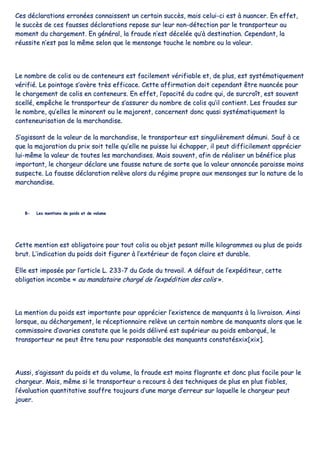 CCeess ddééccllaarraattiioonnss eerrrroonnééeess ccoonnnnaaiisssseenntt uunn cceerrttaaiinn ssuuccccèèss,, mmaaiiss cceelluuii--ccii eesstt àà nnuuaanncceerr.. EEnn eeffffeett,,
llee ssuuccccèèss ddee cceess ffaauusssseess ddééccllaarraattiioonnss rreeppoossee ssuurr lleeuurr nnoonn--ddéétteeccttiioonn ppaarr llee ttrraannssppoorrtteeuurr aauu
mmoommeenntt dduu cchhaarrggeemmeenntt.. EEnn ggéénnéérraall,, llaa ffrraauuddee nn’’eesstt ddéécceellééee qquu’’àà ddeessttiinnaattiioonn.. CCeeppeennddaanntt,, llaa
rrééuussssiittee nn’’eesstt ppaass llaa mmêêmmee sseelloonn qquuee llee mmeennssoonnggee ttoouucchhee llee nnoommbbrree oouu llaa vvaalleeuurr..
LLee nnoommbbrree ddee ccoolliiss oouu ddee ccoonntteenneeuurrss eesstt ffaacciilleemmeenntt vvéérriiffiiaabbllee eett,, ddee pplluuss,, eesstt ssyyssttéémmaattiiqquueemmeenntt
vvéérriiffiiéé.. LLee ppooiinnttaaggee ss’’aavvèèrree ttrrèèss eeffffiiccaaccee.. CCeettttee aaffffiirrmmaattiioonn ddooiitt cceeppeennddaanntt êêttrree nnuuaannccééee ppoouurr
llee cchhaarrggeemmeenntt ddee ccoolliiss eenn ccoonntteenneeuurrss.. EEnn eeffffeett,, ll’’ooppaacciittéé dduu ccaaddrree qquuii,, ddee ssuurrccrrooîîtt,, eesstt ssoouuvveenntt
sscceelllléé,, eemmppêêcchhee llee ttrraannssppoorrtteeuurr ddee ss’’aassssuurreerr dduu nnoommbbrree ddee ccoolliiss qquu’’iill ccoonnttiieenntt.. LLeess ffrraauuddeess ssuurr
llee nnoommbbrree,, qquu’’eelllleess llee mmiinnoorreenntt oouu llee mmaajjoorreenntt,, ccoonncceerrnneenntt ddoonncc qquuaassii ssyyssttéémmaattiiqquueemmeenntt llaa
ccoonntteenneeuurriissaattiioonn ddee llaa mmaarrcchhaannddiissee..
SS’’aaggiissssaanntt ddee llaa vvaalleeuurr ddee llaa mmaarrcchhaannddiissee,, llee ttrraannssppoorrtteeuurr eesstt ssiinngguulliièèrreemmeenntt ddéémmuunnii.. SSaauuff àà ccee
qquuee llaa mmaajjoorraattiioonn dduu pprriixx ssooiitt tteellllee qquu’’eellllee nnee ppuuiissssee lluuii éécchhaappppeerr,, iill ppeeuutt ddiiffffiicciilleemmeenntt aapppprréécciieerr
lluuii--mmêêmmee llaa vvaalleeuurr ddee ttoouutteess lleess mmaarrcchhaannddiisseess.. MMaaiiss ssoouuvveenntt,, aaffiinn ddee rrééaalliisseerr uunn bbéénnééffiiccee pplluuss
iimmppoorrttaanntt,, llee cchhaarrggeeuurr ddééccllaarree uunnee ffaauussssee nnaattuurree ddee ssoorrttee qquuee llaa vvaalleeuurr aannnnoonnccééee ppaarraaiissssee mmooiinnss
ssuussppeeccttee.. LLaa ffaauussssee ddééccllaarraattiioonn rreellèèvvee aalloorrss dduu rrééggiimmee pprroopprree aauuxx mmeennssoonnggeess ssuurr llaa nnaattuurree ddee llaa
mmaarrcchhaannddiissee..
BB-- LLeess mmeennttiioonnss ddee ppooiiddss eett ddee vvoolluummee
CCeettttee mmeennttiioonn eesstt oobblliiggaattooiirree ppoouurr ttoouutt ccoolliiss oouu oobbjjeett ppeessaanntt mmiillllee kkiillooggrraammmmeess oouu pplluuss ddee ppooiiddss
bbrruutt.. LL’’iinnddiiccaattiioonn dduu ppooiiddss ddooiitt ffiigguurreerr àà ll’’eexxttéérriieeuurr ddee ffaaççoonn ccllaaiirree eett dduurraabbllee..
EEllllee eesstt iimmppoossééee ppaarr ll’’aarrttiiccllee LL.. 223333--77 dduu CCooddee dduu ttrraavvaaiill.. AA ddééffaauutt ddee ll’’eexxppééddiitteeuurr,, cceettttee
oobblliiggaattiioonn iinnccoommbbee «« aauu mmaannddaattaaiirree cchhaarrggéé ddee ll’’eexxppééddiittiioonn ddeess ccoolliiss »»..
LLaa mmeennttiioonn dduu ppooiiddss eesstt iimmppoorrttaannttee ppoouurr aapppprréécciieerr ll’’eexxiisstteennccee ddee mmaannqquuaannttss àà llaa lliivvrraaiissoonn.. AAiinnssii
lloorrssqquuee,, aauu ddéécchhaarrggeemmeenntt,, llee rréécceeppttiioonnnnaaiirree rreellèèvvee uunn cceerrttaaiinn nnoommbbrree ddee mmaannqquuaannttss aalloorrss qquuee llee
ccoommmmiissssaaiirree dd’’aavvaarriieess ccoonnssttaattee qquuee llee ppooiiddss ddéélliivvrréé eesstt ssuuppéérriieeuurr aauu ppooiiddss eemmbbaarrqquuéé,, llee
ttrraannssppoorrtteeuurr nnee ppeeuutt êêttrree tteennuu ppoouurr rreessppoonnssaabbllee ddeess mmaannqquuaannttss ccoonnssttaattééssxxiixx[[xxiixx]]..
AAuussssii,, ss’’aaggiissssaanntt dduu ppooiiddss eett dduu vvoolluummee,, llaa ffrraauuddee eesstt mmooiinnss ffllaaggrraannttee eett ddoonncc pplluuss ffaacciillee ppoouurr llee
cchhaarrggeeuurr.. MMaaiiss,, mmêêmmee ssii llee ttrraannssppoorrtteeuurr aa rreeccoouurrss àà ddeess tteecchhnniiqquueess ddee pplluuss eenn pplluuss ffiiaabblleess,,
ll’’éévvaalluuaattiioonn qquuaannttiittaattiivvee ssoouuffffrree ttoouujjoouurrss dd’’uunnee mmaarrggee dd’’eerrrreeuurr ssuurr llaaqquueellllee llee cchhaarrggeeuurr ppeeuutt
jjoouueerr..
 