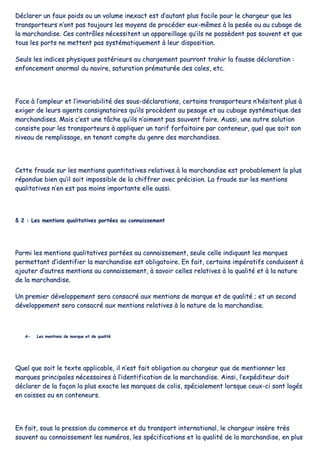 DDééccllaarreerr uunn ffaauuxx ppooiiddss oouu uunn vvoolluummee iinneexxaacctt eesstt dd’’aauuttaanntt pplluuss ffaacciillee ppoouurr llee cchhaarrggeeuurr qquuee lleess
ttrraannssppoorrtteeuurrss nn’’oonntt ppaass ttoouujjoouurrss lleess mmooyyeennss ddee pprrooccééddeerr eeuuxx--mmêêmmeess àà llaa ppeessééee oouu aauu ccuubbaaggee ddee
llaa mmaarrcchhaannddiissee.. CCeess ccoonnttrrôôlleess nnéécceessssiitteenntt uunn aappppaarreeiillllaaggee qquu’’iillss nnee ppoossssèèddeenntt ppaass ssoouuvveenntt eett qquuee
ttoouuss lleess ppoorrttss nnee mmeetttteenntt ppaass ssyyssttéémmaattiiqquueemmeenntt àà lleeuurr ddiissppoossiittiioonn..
SSeeuullss lleess iinnddiicceess pphhyyssiiqquueess ppoossttéérriieeuurrss aauu cchhaarrggeemmeenntt ppoouurrrroonntt ttrraahhiirr llaa ffaauussssee ddééccllaarraattiioonn ::
eennffoonncceemmeenntt aannoorrmmaall dduu nnaavviirree,, ssaattuurraattiioonn pprréémmaattuurrééee ddeess ccaalleess,, eettcc..
FFaaccee àà ll’’aammpplleeuurr eett ll’’iinnvvaarriiaabbiilliittéé ddeess ssoouuss--ddééccllaarraattiioonnss,, cceerrttaaiinnss ttrraannssppoorrtteeuurrss nn’’hhééssiitteenntt pplluuss àà
eexxiiggeerr ddee lleeuurrss aaggeennttss ccoonnssiiggnnaattaaiirreess qquu’’iillss pprrooccèèddeenntt aauu ppeessaaggee eett aauu ccuubbaaggee ssyyssttéémmaattiiqquuee ddeess
mmaarrcchhaannddiisseess.. MMaaiiss cc’’eesstt uunnee ttââcchhee qquu’’iillss nn’’aaiimmeenntt ppaass ssoouuvveenntt ffaaiirree.. AAuussssii,, uunnee aauuttrree ssoolluuttiioonn
ccoonnssiissttee ppoouurr lleess ttrraannssppoorrtteeuurrss àà aapppplliiqquueerr uunn ttaarriiff ffoorrffaaiittaaiirree ppaarr ccoonntteenneeuurr,, qquueell qquuee ssooiitt ssoonn
nniivveeaauu ddee rreemmpplliissssaaggee,, eenn tteennaanntt ccoommppttee dduu ggeennrree ddeess mmaarrcchhaannddiisseess..
CCeettttee ffrraauuddee ssuurr lleess mmeennttiioonnss qquuaannttiittaattiivveess rreellaattiivveess àà llaa mmaarrcchhaannddiissee eesstt pprroobbaabblleemmeenntt llaa pplluuss
rrééppaanndduuee bbiieenn qquu’’iill ssooiitt iimmppoossssiibbllee ddee llaa cchhiiffffrreerr aavveecc pprréécciissiioonn.. LLaa ffrraauuddee ssuurr lleess mmeennttiioonnss
qquuaalliittaattiivveess nn’’eenn eesstt ppaass mmooiinnss iimmppoorrttaannttee eellllee aauussssii..
§§ 22 :: LLeess mmeennttiioonnss qquuaalliittaattiivveess ppoorrttééeess aauu ccoonnnnaaiisssseemmeenntt
PPaarrmmii lleess mmeennttiioonnss qquuaalliittaattiivveess ppoorrttééeess aauu ccoonnnnaaiisssseemmeenntt,, sseeuullee cceellllee iinnddiiqquuaanntt lleess mmaarrqquueess
ppeerrmmeettttaanntt dd’’iiddeennttiiffiieerr llaa mmaarrcchhaannddiissee eesstt oobblliiggaattooiirree.. EEnn ffaaiitt,, cceerrttaaiinnss iimmppéérraattiiffss ccoonndduuiisseenntt àà
aajjoouutteerr dd’’aauuttrreess mmeennttiioonnss aauu ccoonnnnaaiisssseemmeenntt,, àà ssaavvooiirr cceelllleess rreellaattiivveess àà llaa qquuaalliittéé eett àà llaa nnaattuurree
ddee llaa mmaarrcchhaannddiissee..
UUnn pprreemmiieerr ddéévveellooppppeemmeenntt sseerraa ccoonnssaaccrréé aauuxx mmeennttiioonnss ddee mmaarrqquuee eett ddee qquuaalliittéé ;; eett uunn sseeccoonndd
ddéévveellooppppeemmeenntt sseerraa ccoonnssaaccrréé aauuxx mmeennttiioonnss rreellaattiivveess àà llaa nnaattuurree ddee llaa mmaarrcchhaannddiissee..
AA-- LLeess mmeennttiioonnss ddee mmaarrqquuee eett ddee qquuaalliittéé
QQuueell qquuee ssooiitt llee tteexxttee aapppplliiccaabbllee,, iill nn’’eesstt ffaaiitt oobblliiggaattiioonn aauu cchhaarrggeeuurr qquuee ddee mmeennttiioonnnneerr lleess
mmaarrqquueess pprriinncciippaalleess nnéécceessssaaiirreess àà ll’’iiddeennttiiffiiccaattiioonn ddee llaa mmaarrcchhaannddiissee.. AAiinnssii,, ll’’eexxppééddiitteeuurr ddooiitt
ddééccllaarreerr ddee llaa ffaaççoonn llaa pplluuss eexxaaccttee lleess mmaarrqquueess ddee ccoolliiss,, ssppéécciiaalleemmeenntt lloorrssqquuee cceeuuxx--ccii ssoonntt llooggééss
eenn ccaaiisssseess oouu eenn ccoonntteenneeuurrss..
EEnn ffaaiitt,, ssoouuss llaa pprreessssiioonn dduu ccoommmmeerrccee eett dduu ttrraannssppoorrtt iinntteerrnnaattiioonnaall,, llee cchhaarrggeeuurr iinnssèèrree ttrrèèss
ssoouuvveenntt aauu ccoonnnnaaiisssseemmeenntt lleess nnuumméérrooss,, lleess ssppéécciiffiiccaattiioonnss eett llaa qquuaalliittéé ddee llaa mmaarrcchhaannddiissee,, eenn pplluuss
 