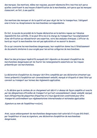 ddeess mmaarrqquueess.. CCeess mmeennttiioonnss,, mmêêmmee nnoonn rreeqquuiisseess,, ppeeuuvveenntt nnééaannmmooiinnss êêttrree iinnssccrriitteess ssooiitt ppaarrccee
qquu’’eelllleess ccoonnssttiittuueenntt llee sseeuull mmooyyeenn dd’’iiddeennttiiffiiccaattiioonn ddee llaa mmaarrcchhaannddiissee,, ssooiitt ppaarrccee qquuee lleess mmaarrqquueess
ss’’aassssoocciieenntt,, eenn ffaaiitt,, àà uunnee qquuaalliittéé..
CCeess mmeennttiioonnss ddeess mmaarrqquueess eett ddee llaa qquuaalliittéé oonntt ppoouurr oobbjjeett ddee lliieerr llee ttrraannssppoorrtteeuurr,, ll’’oobblliiggeeaanntt
aaiinnssii àà lliivvrreerr aauu rréécceeppttiioonnnnaaiirree lleess mmaarrcchhaannddiisseess ccoorrrreessppoonnddaanntteess..
EEnn ffaaiitt,, llee ssuuccccèèss dduu pprrooccééddéé ddee llaa ffaauussssee ddééccllaarraattiioonn eenn llaa mmaattiièèrree rreeppoossee ssuurr ll’’aabbssoolluuee
iimmppoossssiibbiilliittéé dd’’uunn ccoonnttrrôôllee.. IIll nnee ppeeuutt êêttrree mmiiss àà llaa cchhaarrggee dduu ttrraannssppoorrtteeuurr ll’’aaccccoommpplliisssseemmeenntt
dd’’uunnee vvéérriiffiiccaattiioonn qquuii nnéécceessssiitteerraaiitt uunnee eexxppeerrttiissee,, vvooiirree ddeess aannaallyysseess cchhiimmiiqquueess.. LL’’ooffffiicciieerr dduu
bboorrdd qquuii rreeççooiitt llaa mmaarrcchhaannddiissee nn’’eenn eesstt ppaass ssppéécciiaalliissttee eett nnee ssaauurraaiitt llee ddeevveenniirr..
EEnn ccee qquuii ccoonncceerrnnee lleess mmaarrcchhaannddiisseess ddaannggeerreeuusseess,, lleeuurr eexxppééddiittiioonn ddoonnnnee lliieeuu àà ll’’ééttaabblliisssseemmeenntt
ddee ddooccuummeennttss ssiimmiillaaiirreess àà cceeuuxx eexxiiggééss ppoouurr lleess aauuttrreess ccaattééggoorriieess ddee mmaarrcchhaannddiisseess..
MMaaiiss ll’’uunn ddeess pprriinncciippaauuxx iimmppéérraattiiffss aauuxxqquueellss ddooiitt rrééppoonnddrree uunn ddooccuummeenntt dd’’eexxppééddiittiioonn ddee
mmaarrcchhaannddiisseess ddaannggeerreeuusseess eesstt ddee ffoouurrnniirr lleess rreennsseeiiggnneemmeennttss eesssseennttiieellss ssuurr lleess rriissqquueess
pprréésseennttééss ppaarr cceess mmaarrcchhaannddiisseess..
LLaa ddééccllaarraattiioonn dd’’eexxppééddiittiioonn dduu cchhaarrggeeuurr ddooiitt êêttrree ccoommppllééttééee ppaarr uunnee ddééccllaarraattiioonn aatttteessttaanntt qquuee
ll’’eennvvooii pprréésseennttéé àà ll’’eexxppééddiittiioonn eesstt ccoonnvveennaabblleemmeenntt eemmbbaalllléé,, mmaarrqquuéé eett ééttiiqquueettéé eett ddaannss ll’’ééttaatt qquuii
ccoonnvviieenntt aauu ttrraannssppoorrtt aauuxx tteerrmmeess ddeess rrèègglleemmeennttss aapppplliiccaabblleess..
«« JJee ddééccllaarree qquuee llee ccoonntteennuu ddee ccee cchhaarrggeemmeenntt eesstt ddééccrriitt ccii--ddeessssuuss ddee ffaaççoonn ccoommppllèèttee eett eexxaaccttee
ppaarr lleess ddééssiiggnnaattiioonnss ooffffiicciieelllleess ddee ttrraannssppoorrtt eett qquu’’iill eesstt ccoonnvveennaabblleemmeenntt ccllaasssséé,, eemmbbaalllléé,, mmaarrqquuéé,,
mmuunnii dd’’ééttiiqquueetttteess//ddee ppllaaqquueetttteess--ééttiiqquueetttteess eett àà ttoouuss ééggaarrddss bbiieenn ccoonnddiittiioonnnnéé ppoouurr êêttrree
ttrraannssppoorrttéé ccoonnffoorrmméémmeenntt aauuxx rréégglleemmeennttaattiioonnss iinntteerrnnaattiioonnaalleess eett nnaattiioonnaalleess aapppplliiccaabblleess..
SSiiggnnaattuurree aauu nnoomm ddee ll’’eexxppééddiitteeuurr »»xxxx[[xxxx]]..
AAiinnssii,, aauuccuunn eemmbbaarrqquueemmeenntt ddee mmaarrcchhaannddiisseess ddaannggeerreeuusseess nn’’eesstt aauuttoorriisséé ss’’iill nn’’aa ppaass ééttéé ééttaabbllii,,
ppaarr ll’’eexxppééddiitteeuurr eett ssoouuss ssaa ssiiggnnaattuurree,, uunnee ddééccllaarraattiioonn dd’’eexxppééddiittiioonn ddee mmaarrcchhaannddiisseess
ddaannggeerreeuusseess..
 