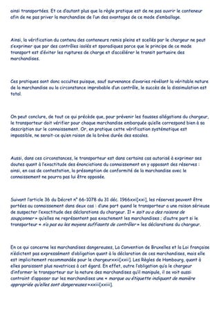 aaiinnssii ttrraannssppoorrttééeess.. EEtt ccee dd’’aauuttaanntt pplluuss qquuee llaa rrèèggllee pprraattiiqquuee eesstt ddee nnee ppaass oouuvvrriirr llee ccoonntteenneeuurr
aaffiinn ddee nnee ppaass pprriivveerr llaa mmaarrcchhaannddiissee ddee ll’’uunn ddeess aavvaannttaaggeess ddee ccee mmooddee dd’’eemmbbaallllaaggee..
AAiinnssii,, llaa vvéérriiffiiccaattiioonn dduu ccoonntteennuu ddeess ccoonntteenneeuurrss rreemmiiss pplleeiinnss eett sscceellllééss ppaarr llee cchhaarrggeeuurr nnee ppeeuutt
ss’’eexxpprriimmeerr qquuee ppaarr ddeess ccoonnttrrôôlleess iissoollééss eett ssppoorraaddiiqquueess ppaarrccee qquuee llee pprriinncciippee ddee ccee mmooddee
ttrraannssppoorrtt eesstt dd’’éévviitteerr lleess rruuppttuurreess ddee cchhaarrggee eett dd’’aaccccéélléérreerr llee ttrraannssiitt ppoorrttuuaaiirree ddeess
mmaarrcchhaannddiisseess..
CCeess pprraattiiqquueess ssoonntt ddoonncc ooccccuulltteess ppuuiissqquuee,, ssaauuff ssuurrvveennaannccee dd’’aavvaarriieess rréévvééllaanntt llaa vvéérriittaabbllee nnaattuurree
ddee llaa mmaarrcchhaannddiissee oouu llaa cciirrccoonnssttaannccee iimmpprroobbaabbllee dd’’uunn ccoonnttrrôôllee,, llee ssuuccccèèss ddee llaa ddiissssiimmuullaattiioonn eesstt
ttoottaall..
OOnn ppeeuutt ccoonncclluurree,, ddee ttoouutt ccee qquuii pprrééccèèddee qquuee,, ppoouurr pprréévveenniirr lleess ffaauusssseess aallllééggaattiioonnss dduu cchhaarrggeeuurr,,
llee ttrraannssppoorrtteeuurr ddooiitt vvéérriiffiieerr ppoouurr cchhaaqquuee mmaarrcchhaannddiissee eemmbbaarrqquuééee qquu’’eellllee ccoorrrreessppoonndd bbiieenn àà ssaa
ddeessccrriippttiioonn ssuurr llee ccoonnnnaaiisssseemmeenntt.. OOrr,, eenn pprraattiiqquuee cceettttee vvéérriiffiiccaattiioonn ssyyssttéémmaattiiqquuee eesstt
iimmppoossssiibbllee,, nnee sseerraaiitt--ccee qquu’’eenn rraaiissoonn ddee llaa bbrrèèvvee dduurrééee ddeess eessccaalleess..
AAuussssii,, ddaannss cceess cciirrccoonnssttaanncceess,, llee ttrraannssppoorrtteeuurr eesstt ddaannss cceerrttaaiinnss ccaass aauuttoorriisséé àà eexxpprriimmeerr sseess
ddoouutteess qquuaanntt àà ll’’eexxaaccttiittuuddee ddeess éénnoonncciiaattiioonnss dduu ccoonnnnaaiisssseemmeenntt eenn yy ooppppoossaanntt ddeess rréésseerrvveess ::
aaiinnssii,, eenn ccaass ddee ccoonntteessttaattiioonn,, llaa pprrééssoommppttiioonn ddee ccoonnffoorrmmiittéé ddee llaa mmaarrcchhaannddiissee aavveecc llee
ccoonnnnaaiisssseemmeenntt nnee ppoouurrrraa ppaass lluuii êêttrree ooppppoossééee..
SSuuiivvaanntt ll’’aarrttiiccllee 3366 dduu DDééccrreett nn°° 6666--11007788 dduu 3311 ddéécc.. 11996666xxxxii[[xxxxii]],, lleess rréésseerrvveess ppeeuuvveenntt êêttrree
ppoorrttééeess aauu ccoonnnnaaiisssseemmeenntt ddaannss ddeeuuxx ccaass :: dd’’uunnee ppaarrtt qquuaanndd llee ttrraannssppoorrtteeuurr aa uunnee rraaiissoonn sséérriieeuussee
ddee ssuussppeecctteerr ll’’eexxaaccttiittuuddee ddeess ddééccllaarraattiioonnss dduu cchhaarrggeeuurr.. IIll «« ssaaiitt oouu aa ddeess rraaiissoonnss ddee
ssoouuppççoonnnneerr »» qquu’’eelllleess nnee rreepprréésseenntteenntt ppaass eexxaacctteemmeenntt lleess mmaarrcchhaannddiisseess ;; dd’’aauuttrree ppaarrtt ssii llee
ttrraannssppoorrtteeuurr «« nn’’aa ppaass eeuu lleess mmooyyeennss ssuuffffiissaannttss ddee ccoonnttrrôôlleerr »» lleess ddééccllaarraattiioonnss dduu cchhaarrggeeuurr..
EEnn ccee qquuii ccoonncceerrnnee lleess mmaarrcchhaannddiisseess ddaannggeerreeuusseess,, LLaa CCoonnvveennttiioonn ddee BBrruuxxeelllleess eett llaa LLooii ffrraannççaaiissee
nn’’ééddiicctteenntt ppaass eexxpprreesssséémmeenntt dd’’oobblliiggaattiioonn qquuaanntt àà llaa ddééccllaarraattiioonn ddee cceess mmaarrcchhaannddiisseess,, mmaaiiss eellllee
eesstt iimmpplliicciitteemmeenntt rreeccoommmmaannddééee ppoouurr llee cchhaarrggeeuurrxxxxiiii[[xxxxiiii]].. LLeess RRèègglleess ddee HHaammbboouurrgg,, qquuaanntt àà
eelllleess ppaarraaiisssseenntt pplluuss nnoovvaattrriicceess àà cceett ééggaarrdd.. EEnn eeffffeett,, oouuttrree ll’’oobblliiggaattiioonn qquu’’aa llee cchhaarrggeeuurr
dd’’iinnffoorrmmeerr llee ttrraannssppoorrtteeuurr ssuurr llaa nnaattuurree ddeess mmaarrcchhaannddiisseess qquu’’iill mmaanniippuullee,, iill ssee vvooiitt aauussssii
ccoonnttrraaiinntt dd’’aappppoosseerr ssuurr lleess mmaarrcchhaannddiisseess uunnee «« mmaarrqquuee oouu ééttiiqquueettttee iinnddiiqquuaanntt ddee mmaanniièèrree
aapppprroopprriiééee qquu’’eelllleess ssoonntt ddaannggeerreeuusseess »»xxxxiiiiii[[xxxxiiiiii]]..
 