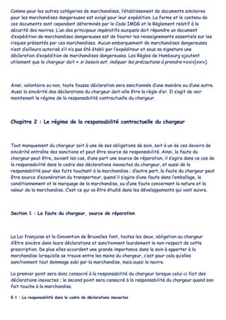 CCoommmmee ppoouurr lleess aauuttrreess ccaattééggoorriieess ddee mmaarrcchhaannddiisseess,, ll’’ééttaabblliisssseemmeenntt ddee ddooccuummeennttss ssiimmiillaaiirreess
ppoouurr lleess mmaarrcchhaannddiisseess ddaannggeerreeuusseess eesstt eexxiiggéé ppoouurr lleeuurr eexxppééddiittiioonn.. LLaa ffoorrmmee eett llee ccoonntteennuu ddee
cceess ddooccuummeennttss ssoonntt cceeppeennddaanntt ddéétteerrmmiinnééss ppaarr llee CCooddee IIMMDDGG eett llee RRèègglleemmeenntt rreellaattiiff àà llaa
ssééccuurriittéé ddeess nnaavviirreess.. LL’’uunn ddeess pprriinncciippaauuxx iimmppéérraattiiffss aauuxxqquueellss ddooiitt rrééppoonnddrree uunn ddooccuummeenntt
dd’’eexxppééddiittiioonn ddee mmaarrcchhaannddiisseess ddaannggeerreeuusseess eesstt ddee ffoouurrnniirr lleess rreennsseeiiggnneemmeennttss eesssseennttiieellss ssuurr lleess
rriissqquueess pprréésseennttééss ppaarr cceess mmaarrcchhaannddiisseess.. AAuuccuunn eemmbbaarrqquueemmeenntt ddee mmaarrcchhaannddiisseess ddaannggeerreeuusseess
nn’’eesstt dd’’aaiilllleeuurrss aauuttoorriisséé ss’’iill nn’’aa ppaass ééttéé ééttaabbllii ppaarr ll’’eexxppééddiitteeuurr eett ssoouuss ssaa ssiiggnnaattuurree uunnee
ddééccllaarraattiioonn dd’’eexxppééddiittiioonn ddee mmaarrcchhaannddiisseess ddaannggeerreeuusseess.. LLeess RRèègglleess ddee HHaammbboouurrgg aajjoouutteenntt
uuttiilleemmeenntt qquuee llee cchhaarrggeeuurr ddooiitt «« ssii bbeessooiinn eesstt,, iinnddiiqquueerr lleess pprrééccaauuttiioonnss àà pprreennddrree »»xxxxiivv[[xxxxiivv]]..
AAiinnssii,, vvoolloonnttaaiirree oouu nnoonn,, ttoouuttee ffaauussssee ddééccllaarraattiioonn sseerraa ssaannccttiioonnnnééee dd’’uunnee mmaanniièèrree oouu dd’’uunnee aauuttrree..
AAuussssii llaa ssiinnccéérriittéé ddeess ddééccllaarraattiioonnss dduu cchhaarrggeeuurr ddooiitt--eellllee êêttrree llaa rrèèggllee dd’’oorr.. IIll ss’’aaggiitt ddee vvooiirr
mmaaiinntteennaanntt llee rrééggiimmee ddee llaa rreessppoonnssaabbiilliittéé ccoonnttrraaccttuueellllee dduu cchhaarrggeeuurr..
CChhaappiittrree 22 :: LLee rrééggiimmee ddee llaa rreessppoonnssaabbiilliittéé ccoonnttrraaccttuueellllee dduu cchhaarrggeeuurr
TToouutt mmaannqquueemmeenntt dduu cchhaarrggeeuurr ssooiitt àà uunnee ddee sseess oobblliiggaattiioonnss ddee ssooiinn,, ssooiitt àà uunn ddee cceess ddeevvooiirrss ddee
ssiinnccéérriittéé eennttrraaîînnee ddeess ssaannccttiioonnss eett ppeeuutt êêttrree ssoouurrccee ddee rreessppoonnssaabbiilliittéé.. AAiinnssii,, llaa ffaauuttee dduu
cchhaarrggeeuurr ppeeuutt êêttrree,, ssuuiivvaanntt lleess ccaass,, dd’’uunnee ppaarrtt uunnee ssoouurrccee ddee rrééppaarraattiioonn,, iill ss’’aaggiirraa ddaannss ccee ccaass ddee
llaa rreessppoonnssaabbiilliittéé ddaannss llee ccaaddrree ddeess ddééccllaarraattiioonnss iinneexxaacctteess dduu cchhaarrggeeuurr,, eett aauussssii ddee llaa
rreessppoonnssaabbiilliittéé ppoouurr ddeess ffaaiittss ttoouucchhaanntt àà llaa mmaarrcchhaannddiissee ;; dd’’aauuttrree ppaarrtt,, llaa ffaauuttee dduu cchhaarrggeeuurr ppeeuutt
êêttrree ssoouurrccee dd’’eexxoonnéérraattiioonn dduu ttrraannssppoorrtteeuurr,, qquuaanndd iill ss’’aaggiirraa dd’’uunnee ffaauuttee ddaannss ll’’eemmbbaallllaaggee,, llee
ccoonnddiittiioonnnneemmeenntt eett llee mmaarrqquuaaggee ddee llaa mmaarrcchhaannddiissee,, oouu dd’’uunnee ffaauuttee ccoonncceerrnnaanntt llaa nnaattuurree eett llaa
vvaalleeuurr ddee llaa mmaarrcchhaannddiissee.. CC’’eesstt ccee qquuii vvaa êêttrree ééttuuddiiéé ddaannss lleess ddéévveellooppppeemmeennttss qquuii vvoonntt ssuuiivvrree..
SSeeccttiioonn 11 :: LLaa ffaauuttee dduu cchhaarrggeeuurr,, ssoouurrccee ddee rrééppaarraattiioonn
LLaa LLooii ffrraannççaaiissee eett llaa CCoonnvveennttiioonn ddee BBrruuxxeelllleess ffoonntt,, ttoouutteess lleess ddeeuuxx,, oobblliiggaattiioonn aauu cchhaarrggeeuurr
dd’’êêttrree ssiinnccèèrree ddaannss lleeuurrss ddééccllaarraattiioonnss eett ssaannccttiioonnnneenntt lloouurrddeemmeenntt llee nnoonn--rreessppeecctt ddee cceettttee
pprreessccrriippttiioonn.. DDee pplluuss eelllleess aaccccoorrddeenntt uunnee ggrraannddee iimmppoorrttaannccee ddaannss llee ssooiinn àà aappppoorrtteerr àà llaa
mmaarrcchhaannddiissee lloorrssqquu’’eellllee ssee ttrroouuvvee eennttrree lleess mmaaiinnss dduu cchhaarrggeeuurr,, cc’’eesstt ppoouurr cceellaa qquu’’eelllleess
ssaannccttiioonnnneenntt ttoouutt ddoommmmaaggee ssuubbii ppaarr llaa mmaarrcchhaannddiissee,, mmaaiiss aauussssii llee nnaavviirree..
LLee pprreemmiieerr ppooiinntt sseerraa ddoonncc ccoonnssaaccrréé àà llaa rreessppoonnssaabbiilliittéé dduu cchhaarrggeeuurr lloorrssqquuee cceelluuii--ccii ffaaiitt ddeess
ddééccllaarraattiioonnss iinneexxaacctteess ;; llee sseeccoonndd ppooiinntt sseerraa ccoonnssaaccrréé àà llaa rreessppoonnssaabbiilliittéé dduu cchhaarrggeeuurr qquuaanndd ssoonn
ffaaiitt ttoouucchhee àà llaa mmaarrcchhaannddiissee..
§§ 11 :: LLaa rreessppoonnssaabbiilliittéé ddaannss llee ccaaddrree ddee ddééccllaarraattiioonnss iinneexxaacctteess
 