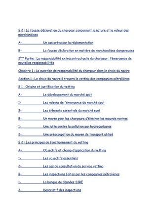 §§ 22 :: LLaa ffaauussssee ddééccllaarraattiioonn dduu cchhaarrggeeuurr ccoonncceerrnnaanntt llaa nnaattuurree eett llaa vvaalleeuurr ddeess
mmaarrcchhaannddiisseess
AA-- UUnn ccaass pprréévvuu ppaarr llaa rréégglleemmeennttaattiioonn
BB-- LLaa ffaauussssee ddééccllaarraattiioonn eenn mmaattiièèrree ddee mmaarrcchhaannddiisseess ddaannggeerreeuusseess
22èèmmee
PPaarrttiiee :: LLaa rreessppoonnssaabbiilliittéé eexxttrraaccoonnttrraaccttuueellllee dduu cchhaarrggeeuurr :: ll’’éémmeerrggeennccee ddee
nnoouuvveelllleess rreessppoonnssaabbiilliittééss
CChhaappiittrree 11 :: LLaa qquueessttiioonn ddee rreessppoonnssaabbiilliittéé dduu cchhaarrggeeuurr ddaannss llee cchhooiixx dduu nnaavviirree
SSeeccttiioonn 11 :: LLee cchhooiixx dduu nnaavviirree àà ttrraavveerrss llee vveettttiinngg ddeess ccoommppaaggnniieess ppééttrroolliièèrreess
§§ 11 :: OOrriiggiinnee eett jjuussttiiffiiccaattiioonn dduu vveettttiinngg
AA-- LLee ddéévveellooppppeemmeenntt dduu mmaarrcchhéé ssppoott
11-- LLeess rraaiissoonnss ddee ll’’éémmeerrggeennccee dduu mmaarrcchhéé ssppoott
22-- LLeess éélléémmeennttss eesssseennttiieellss dduu mmaarrcchhéé ssppoott
BB-- UUnn mmooyyeenn ppoouurr lleess cchhaarrggeeuurrss dd’’éélliimmiinneerr lleess mmaauuvvaaiiss nnaavviirreess
11-- UUnnee lluuttttee ccoonnttrree llaa ppoolllluuttiioonn ppaarr hhyyddrrooccaarrbbuurreess
22-- UUnnee pprrééooccccuuppaattiioonn dduu mmooyyeenn ddee ttrraannssppoorrtt uuttiilliisséé
§§ 22 :: LLeess pprriinncciippeess ddee ffoonnccttiioonnnneemmeenntt dduu vveettttiinngg
AA-- OObbjjeeccttiiffss eett cchhaammpp dd’’aapppplliiccaattiioonn dduu vveettttiinngg
11-- LLeess oobbjjeeccttiiffss eesssseennttiieellss
22-- LLeess ccaass ddee ccoonnssuullttaattiioonn dduu sseerrvviiccee vveettttiinngg
BB-- LLeess iinnssppeeccttiioonnss ffaaiitteess ppaarr lleess ccoommppaaggnniieess ppééttrroolliièèrreess
11-- LLaa bbaannqquuee ddee ddoonnnnééeess SSIIRREE
22-- DDeessccrriippttiiff ddeess iinnssppeeccttiioonnss
 