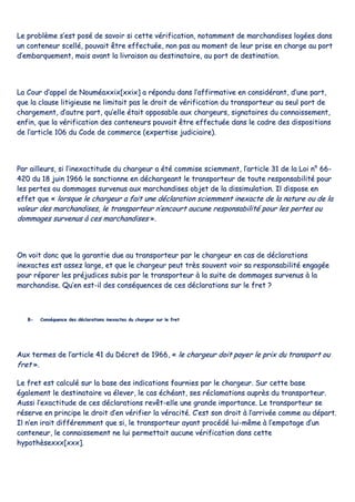 LLee pprroobbllèèmmee ss’’eesstt ppoosséé ddee ssaavvooiirr ssii cceettttee vvéérriiffiiccaattiioonn,, nnoottaammmmeenntt ddee mmaarrcchhaannddiisseess llooggééeess ddaannss
uunn ccoonntteenneeuurr sscceelllléé,, ppoouuvvaaiitt êêttrree eeffffeeccttuuééee,, nnoonn ppaass aauu mmoommeenntt ddee lleeuurr pprriissee eenn cchhaarrggee aauu ppoorrtt
dd’’eemmbbaarrqquueemmeenntt,, mmaaiiss aavvaanntt llaa lliivvrraaiissoonn aauu ddeessttiinnaattaaiirree,, aauu ppoorrtt ddee ddeessttiinnaattiioonn..
LLaa CCoouurr dd’’aappppeell ddee NNoouummééaaxxxxiixx[[xxxxiixx]] aa rrééppoonndduu ddaannss ll’’aaffffiirrmmaattiivvee eenn ccoonnssiiddéérraanntt,, dd’’uunnee ppaarrtt,,
qquuee llaa ccllaauussee lliittiiggiieeuussee nnee lliimmiittaaiitt ppaass llee ddrrooiitt ddee vvéérriiffiiccaattiioonn dduu ttrraannssppoorrtteeuurr aauu sseeuull ppoorrtt ddee
cchhaarrggeemmeenntt,, dd’’aauuttrree ppaarrtt,, qquu’’eellllee ééttaaiitt ooppppoossaabbllee aauuxx cchhaarrggeeuurrss,, ssiiggnnaattaaiirreess dduu ccoonnnnaaiisssseemmeenntt,,
eennffiinn,, qquuee llaa vvéérriiffiiccaattiioonn ddeess ccoonntteenneeuurrss ppoouuvvaaiitt êêttrree eeffffeeccttuuééee ddaannss llee ccaaddrree ddeess ddiissppoossiittiioonnss
ddee ll’’aarrttiiccllee 110066 dduu CCooddee ddee ccoommmmeerrccee ((eexxppeerrttiissee jjuuddiicciiaaiirree))..
PPaarr aaiilllleeuurrss,, ssii ll’’iinneexxaaccttiittuuddee dduu cchhaarrggeeuurr aa ééttéé ccoommmmiissee sscciieemmmmeenntt,, ll’’aarrttiiccllee 3311 ddee llaa LLooii nn°° 6666--
442200 dduu 1188 jjuuiinn 11996666 llee ssaannccttiioonnnnee eenn ddéécchhaarrggeeaanntt llee ttrraannssppoorrtteeuurr ddee ttoouuttee rreessppoonnssaabbiilliittéé ppoouurr
lleess ppeerrtteess oouu ddoommmmaaggeess ssuurrvveennuuss aauuxx mmaarrcchhaannddiisseess oobbjjeett ddee llaa ddiissssiimmuullaattiioonn.. IIll ddiissppoossee eenn
eeffffeett qquuee «« lloorrssqquuee llee cchhaarrggeeuurr aa ffaaiitt uunnee ddééccllaarraattiioonn sscciieemmmmeenntt iinneexxaaccttee ddee llaa nnaattuurree oouu ddee llaa
vvaalleeuurr ddeess mmaarrcchhaannddiisseess,, llee ttrraannssppoorrtteeuurr nn’’eennccoouurrtt aauuccuunnee rreessppoonnssaabbiilliittéé ppoouurr lleess ppeerrtteess oouu
ddoommmmaaggeess ssuurrvveennuuss àà cceess mmaarrcchhaannddiisseess »»..
OOnn vvooiitt ddoonncc qquuee llaa ggaarraannttiiee dduuee aauu ttrraannssppoorrtteeuurr ppaarr llee cchhaarrggeeuurr eenn ccaass ddee ddééccllaarraattiioonnss
iinneexxaacctteess eesstt aasssseezz llaarrggee,, eett qquuee llee cchhaarrggeeuurr ppeeuutt ttrrèèss ssoouuvveenntt vvooiirr ssaa rreessppoonnssaabbiilliittéé eennggaaggééee
ppoouurr rrééppaarreerr lleess pprrééjjuuddiicceess ssuubbiiss ppaarr llee ttrraannssppoorrtteeuurr àà llaa ssuuiittee ddee ddoommmmaaggeess ssuurrvveennuuss àà llaa
mmaarrcchhaannddiissee.. QQuu’’eenn eesstt--iill ddeess ccoonnssééqquueenncceess ddee cceess ddééccllaarraattiioonnss ssuurr llee ffrreett ??
BB-- CCoonnssééqquueennccee ddeess ddééccllaarraattiioonnss iinneexxaacctteess dduu cchhaarrggeeuurr ssuurr llee ffrreett
AAuuxx tteerrmmeess ddee ll’’aarrttiiccllee 4411 dduu DDééccrreett ddee 11996666,, «« llee cchhaarrggeeuurr ddooiitt ppaayyeerr llee pprriixx dduu ttrraannssppoorrtt oouu
ffrreett »»..
LLee ffrreett eesstt ccaallccuulléé ssuurr llaa bbaassee ddeess iinnddiiccaattiioonnss ffoouurrnniieess ppaarr llee cchhaarrggeeuurr.. SSuurr cceettttee bbaassee
ééggaalleemmeenntt llee ddeessttiinnaattaaiirree vvaa éélleevveerr,, llee ccaass éécchhééaanntt,, sseess rrééccllaammaattiioonnss aauupprrèèss dduu ttrraannssppoorrtteeuurr..
AAuussssii ll’’eexxaaccttiittuuddee ddee cceess ddééccllaarraattiioonnss rreevvêêtt--eellllee uunnee ggrraannddee iimmppoorrttaannccee.. LLee ttrraannssppoorrtteeuurr ssee
rréésseerrvvee eenn pprriinncciippee llee ddrrooiitt dd’’eenn vvéérriiffiieerr llaa vvéérraacciittéé.. CC’’eesstt ssoonn ddrrooiitt àà ll’’aarrrriivvééee ccoommmmee aauu ddééppaarrtt..
IIll nn’’eenn iirraaiitt ddiifffféérreemmmmeenntt qquuee ssii,, llee ttrraannssppoorrtteeuurr aayyaanntt pprrooccééddéé lluuii--mmêêmmee àà ll’’eemmppoottaaggee dd’’uunn
ccoonntteenneeuurr,, llee ccoonnnnaaiisssseemmeenntt nnee lluuii ppeerrmmeettttaaiitt aauuccuunnee vvéérriiffiiccaattiioonn ddaannss cceettttee
hhyyppootthhèèsseexxxxxx[[xxxxxx]]..
 