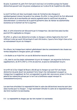 DDee pplluuss,, llee ppaaiieemmeenntt dduu jjuussttee ffrreett nn’’eesstt ppaass llee sseeuull ssoouuccii eenn llaa mmaattiièèrree ppuuiissqquuee lleess ffaauusssseess
ddééccllaarraattiioonnss ppeeuuvveenntt aavvooiirr ddee ggrraavveess ccoonnssééqquueenncceess ssuurr llaa ssééccuurriittéé ddee ll’’eexxppééddiittiioonn eellllee--mmêêmmee..
LLee mmoottiiff ttaarriiffaaiirree eesstt ddoonncc llaa pprriinncciippaallee rraaiissoonn ddee ll’’iinncclliinnaattiioonn ddeess cchhaarrggeeuurrss àà
ssyyssttéémmaattiiqquueemmeenntt mmiinnoorreerr lleess ppooiiddss eett lleess vvoolluummeess.. EEnn eeffffeett,, llee ttaauuxx pprriimmiittiiff dduu ffrreett ddéétteerrmmiinnéé
sseelloonn llaa nnaattuurree ddee llaa mmaarrcchhaannddiissee eesstt eennssuuiittee aauuggmmeennttéé sseelloonn llee ccooeeffffiicciieenntt ddee ppooiiddss oouu
dd’’eennccoommbbrreemmeenntt.. LLaa mmiinnoorraattiioonn ddee llaa qquuaannttiittéé ppeerrmmeettttrraa ddoonncc ddee rrééaalliisseerr ddee ssuubbssttaannttiieelllleess
ééccoonnoommiieess ssuurr llee mmoonnttaanntt ddee ffrreett àà aaccqquuiitttteerr..
MMaaiiss,, ssii cceettttee mmiinnoorraattiioonn eesstt ddééccoouuvveerrttee ppaarr llee ttrraannssppoorrtteeuurr,, ddeess ssaannccttiioonnss aasssseezz lloouurrddeess
ppoouurrrroonntt êêttrree aapppplliiqquuééeess aauu cchhaarrggeeuurr..
EEnn eeffffeett,, ssii,, ggrrââccee àà uunnee ddééccllaarraattiioonn eerrrroonnééee,, llee cchhaarrggeeuurr aa oobbtteennuu ll’’aapppplliiccaattiioonn dd’’uunn ttaarriiff
iinnfféérriieeuurr àà cceelluuii qquuii aauurraaiitt ééttéé pprraattiiqquuéé ss’’iill aavvaaiitt ééttéé ssiinnccèèrree,, iill ppoouurrrraa ffaaiirree ll’’oobbjjeett dd’’uunnee aaccttiioonn
eenn rreeddrreesssseemmeenntt dduu pprriixx dduu ttrraannssppoorrtt..
PPaarr aaiilllleeuurrss,, lleess ttrraannssppoorrtteeuurrss iinnssèèrreenntt ggéénnéérraalleemmeenntt ddaannss lleess ccoonnnnaaiisssseemmeennttss ddeess ccllaauusseess aauuxx
tteerrmmeess ddeessqquueelllleess llee cchhaarrggeeuurr ppaaiieerraa,, ppaarr eexxeemmppllee ::
♦♦ UUnn ddoouubbllee oouu uunn ttrriippllee ffrreett,, eenn ccaass ddee ddééccllaarraattiioonn iinneexxaaccttee dduu ppooiiddss ;;
♦♦ OOuu,, ddaannss llee ccaass dd’’uunn ssiimmppllee rreeddrreesssseemmeenntt dduu pprriixx ddee ttrraannssppoorrtt,, uunnee mmaajjoorraattiioonn ffoorrffaaiittaaiirree
ssuupppplléémmeennttaaiirree,, ddee 2255 %% àà 5500 %%,, àà ttiittrree ddee ssaannccttiioonn,, eenn pplluuss dduu rreeddrreesssseemmeenntt ddee pprriixx..
UUnn aarrrrêêtt ddee llaa CCoouurr dd’’aappppeell ddee RRoouueenn aa ddéécciiddéé qquuee llee cchhaarrggeeuurr qquuii aavvaaiitt ffaaiitt uunnee ffaauussssee
ddééccllaarraattiioonn ddee ppooiiddss ddeevvaaiitt nnoonn sseeuulleemmeenntt ffaaiirree ll’’oobbjjeett dd’’uunn rreeddrreesssseemmeenntt eenn ppaayyaanntt aauu
ttrraannssppoorrtteeuurr llee ssuupppplléémmeenntt ddee ffrreett ccoorrrreessppoonnddaanntt aauu ppooiiddss rrééeell,, mmaaiiss eennccoorree vveerrsseerr àà ttiittrree ddee
ppéénnaalliittéé lleess iinnddeemmnniittééss pprréévvuueess ppaarr llee ttaarriiff ddee llaa CCoonnfféérreennccee aauuqquueell rreennvvooyyaaiitt llee
ccoonnnnaaiisssseemmeennttxxxxxxii[[xxxxxxii]]..
LLeess ssaannccttiioonnss aattttaacchhééeess àà llaa rreessppoonnssaabbiilliittéé ddaannss llee ccaaddrree ddeess ddééccllaarraattiioonnss iinneexxaacctteess ssoonntt ddoonncc
aasssseezz lloouurrddeess ppoouurr llee cchhaarrggeeuurr ;; iill ss’’aaggiitt mmaaiinntteennaanntt dd’’ééttuuddiieerr llee ccaaddrree ddee llaa rreessppoonnssaabbiilliittéé ppoouurr
ddeess ffaaiittss ttoouucchhaanntt àà llaa mmaarrcchhaannddiissee..
§§ 22 :: LLaa rreessppoonnssaabbiilliittéé dduu cchhaarrggeeuurr ppoouurr ddeess ffaaiittss ttoouucchhaanntt àà llaa mmaarrcchhaannddiissee
 