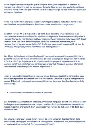 CCeettttee ddiissppoossiittiioonn nnééggaattiivvee ssiiggnniiffiiee qquuee llee cchhaarrggeeuurr ddeevvrraa,, ppoouurr ss’’ooppppoosseerr àà llaa ddeemmaannddee dduu
ttrraannssppoorrtteeuurr,, ddéémmoonnttrreerr qquu’’iill nn’’aa ppaass ccoommmmiiss ddee ffaauuttee.. MMaaiiss,, oonn ppeeuutt ddiirree qquuee llaa CCoonnvveennttiioonn ddee
BBrruuxxeelllleess ssuurr ccee ppooiinntt nn’’eesstt ppaass ccoommppllèèttee ccaarr eellllee nnee ssee pprrééooccccuuppee ppaass ddeess ddoommmmaaggeess ccaauussééss aauuxx
aauuttrreess mmaarrcchhaannddiisseess..
CCeettttee rreessppoonnssaabbiilliittéé dduu cchhaarrggeeuurr,, eenn ccaass ddee ddoommmmaaggeess ccaauussééss ppaarr ssaa ffaauuttee aauu nnaavviirree eett aauuxx
mmaarrcchhaannddiisseess,, eesstt ppaarrttiiccuulliièèrreemmeenntt éétteenndduuee eenn ccaass ddee mmaarrcchhaannddiisseess ddaannggeerreeuusseess..
EEnn eeffffeett,, ll’’aarrttiiccllee 4444 aall.. 11 dduu DDééccrreett nn°° 6666--11007788 dduu 3311 ddéécceemmbbrree 11996666 ddiissppoossee qquuee «« lleess
mmaarrcchhaannddiisseess ddee mmaattiièèrree iinnffllaammmmaabbllee,, eexxpplloossiivvee oouu ddaannggeerreeuussee àà ll’’eemmbbaarrqquueemmeenntt ddeessqquueelllleess llee
ttrraannssppoorrtteeuurr oouu ssoonn rreepprréésseennttaanntt nn’’eeûûtt ppaass ccoonnsseennttii ss’’iill aavvaaiitt ccoonnnnuu lleeuurr nnaattuurree ppoouurrrroonntt,, àà ttoouutt
mmoommeenntt eett eenn ttoouuss lliieeuuxx,, êêttrree ddéébbaarrqquuééeess,, ddééttrruuiitteess oouu rreenndduueess iinnooffffeennssiivveess ppaarr llee
ttrraannssppoorrtteeuurr,, eett ccee ssaannss aauuccuunnee iinnddeemmnniittéé ;; llee cchhaarrggeeuurr sseerraa eenn oouuttrree rreessppoonnssaabbllee ddee ttoouuss lleess
ddoommmmaaggeess eett ddééppeennsseess ppoouuvvaanntt rrééssuulltteerr ddee lleeuurr eemmbbaarrqquueemmeenntt »»..
LLeess RRèègglleess ddee HHaammbboouurrgg pprréécciisseenntt llee ddiissppoossiittiiff,, pprréévvooyyaanntt nnoottaammmmeenntt llaa rreessppoonnssaabbiilliittéé ddee llaa
ppeerrssoonnnnee qquuii pprreenndd eenn cchhaarrggee eenn ccoonnnnaaiissssaannccee ddee ccaauussee uunnee ccaarrggaaiissoonn ddaannggeerreeuussee nnoonn ddééccllaarrééee,,
àà ll’’aarrttiiccllee 1133 §§ 33 qquuii ddiissppoossee qquuee «« lleess ddiissppoossiittiioonnss dduu ppaarraaggrraapphhee 22 dduu pprréésseenntt aarrttiiccllee nnee
ppeeuuvveenntt ppaass êêttrree iinnvvooqquuééeess ppaarr uunnee ppeerrssoonnnnee qquuii,, aauu ccoouurrss dduu ttrraannssppoorrtt,, aa pprriiss eenn cchhaarrggee lleess
mmaarrcchhaannddiisseess eenn ssaacchhaanntt qquu’’eelllleess ééttaaiieenntt ddaannggeerreeuusseess »»..
AAiinnssii,, llaa rreessppoonnssaabbiilliittéé ppeessaanntt ssuurr llee cchhaarrggeeuurr eenn ccaass ddoommmmaaggeess ccaauussééss àà llaa mmaarrcchhaannddiissee oouu aauu
nnaavviirree eesstt iimmppoorrttaannttee,, mmaaiiss eennccoorree ffaauutt--iill qquu’’iill aaiitt ccoommmmiiss uunnee ffaauuttee eett qquuee llee ttrraannssppoorrtteeuurr llaa
pprroouuvvee.. IIll ffaauutt vvooiirr,, mmaaiinntteennaanntt,, ssaa rreessppoonnssaabbiilliittéé eenn ccaass ddee rreettaarrdd ddaannss llaa pprréésseennttaattiioonn ddee llaa
mmaarrcchhaannddiissee..
BB-- LLaa rreessppoonnssaabbiilliittéé eenn ccaass ddee rreettaarrdd ddaannss llaa pprréésseennttaattiioonn ddee llaa mmaarrcchhaannddiissee
LLeess mmaarrcchhaannddiisseess,, ccoorrrreecctteemmeenntt eemmbbaallllééeess,, aarrrriimmééeess eett mmaarrqquuééeess,, ddooiivveenntt êêttrree pprréésseennttééeess ppaarr
llee cchhaarrggeeuurr oouu ssoonn rreepprréésseennttaanntt aauuxx tteemmppss eett aauuxx lliieeuuxx ffiixxééss ppaarr llaa ccoonnvveennttiioonn ddeess ppaarrttiieess oouu
ll’’uussaaggee dduu ppoorrtt ddee cchhaarrggeemmeenntt.. CC’’eesstt ccee qquuii rreessssoorrtt ddee ll’’aarrttiiccllee 3399 dduu DDééccrreett nn°° 6666--11007788 dduu 3311
ddéécceemmbbrree 11996666..
PPaarr aaiilllleeuurrss,, llee cchhaarrggeeuurr,, eenn ccaass ddee nnoonn--rreessppeecctt ddee cceettttee oobblliiggaattiioonn ddee pprréésseennttaattiioonn ddee llaa
mmaarrcchhaannddiissee,, ddeevvrraa ppaayyeerr uunnee iinnddeemmnniittéé «« ccoorrrreessppoonnddaanntt aauu pprrééjjuuddiiccee ssuubbii ppaarr llee ttrraannssppoorrtteeuurr
eett aauu pplluuss ééggaallee aauu mmoonnttaanntt dduu ffrreett ccoonnvveennuu »»xxxxxxiiiiii[[xxxxxxiiiiii]]..
 