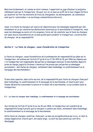 MMaaiiss bbiieenn éévviiddeemmmmeenntt,, eett ccoommmmee eenn ddrrooiitt ccoommmmuunn,, iill aappppaarrttiieenntt aauu jjuuggee dd’’éévvaalluueerr llee pprrééjjuuddiiccee
rrééeelllleemmeenntt ssuubbii ppaarr llee ttrraannssppoorrtteeuurr.. OOnn ppeeuutt vvooiirr eenn ccee sseennss uunn aarrrrêêtt ddee llaa CCoouurr dd’’aappppeell ddee PPaarriiss
qquuii ssoouussttrraaiitt dduu ffrreett lleess mmoonnttaannttss ddee ffrraaiiss ddee cchhaarrggeemmeenntt,, ddee ddéécchhaarrggeemmeenntt,, ddee ccoommmmiissssiioonn
aaiinnssii qquuee llee «« pplluuss bbuunnkkeerr »» oouu ssuurrcchhaarrggee ccoommbbuussttiibblleexxxxxxiivv[[xxxxxxiivv]]..
AAuussssii,, ssii llaa ffaauuttee dduu cchhaarrggeeuurr eesstt ssoouurrccee ddee rrééppaarraattiioonn ppoouurr lleess ddoommmmaaggeess eennggeennddrrééss ppaarr eellllee,,
nnoottaammmmeenntt eenn ccee qquuii ccoonncceerrnnee lleess ddééccllaarraattiioonnss iinneexxaacctteess ssuurr llaa mmaarrcchhaannddiissee àà ttrraannssppoorrtteerr,, mmaaiiss
aauussssii lleess ddoommmmaaggeess aauu nnaavviirree eett àà llaa ccaarrggaaiissoonn,, ffoorrccee eesstt ddee ccoonnssttaatteerr qquuee llaa ffaauuttee dduu cchhaarrggeeuurr
eesstt aauussssii ssoouurrccee dd’’eexxoonnéérraattiioonn eenn ccee sseennss qquu’’eellllee ppeeuutt eexxoonnéérreerr llee ttrraannssppoorrtteeuurr,, ccooccoonnttrraaccttaanntt
dduu cchhaarrggeeuurr,, ddee ssaa rreessppoonnssaabbiilliittéé..
SSeeccttiioonn 22 :: LLaa ffaauuttee dduu cchhaarrggeeuurr,, ccaauussee dd’’eexxoonnéérraattiioonn dduu ttrraannssppoorrtteeuurr
LLaa ffaauuttee dduu cchhaarrggeeuurr,, ccaauussee dd’’eexxoonnéérraattiioonn ddee llaa pprrééssoommppttiioonn ddee rreessppoonnssaabbiilliittéé qquuii ppèèssee ssuurr llee
ttrraannssppoorrtteeuurr,, eesstt pprréévvuuee ppaarr ll’’aarrttiiccllee 2277 gg)) ddee llaa LLooii nn°° 6666--442200 dduu 1188 jjuuiinn 11996666 qquuii ddiissppoossee qquuee
«« llee ttrraannssppoorrtteeuurr eesstt rreessppoonnssaabbllee ddeess ppeerrtteess oouu ddoommmmaaggeess ssuubbiiss ppaarr llaa mmaarrcchhaannddiissee ddeeppuuiiss llaa
pprriissee eenn cchhaarrggee jjuussqquu’’àà llaa lliivvrraaiissoonn,, àà mmooiinnss qquu’’iill nnee pprroouuvvee qquuee cceess ppeerrtteess oouu ddoommmmaaggeess
pprroovviieennnneenntt…… ddeess ffaauutteess dduu cchhaarrggeeuurr,, nnoottaammmmeenntt ddaannss ll’’eemmbbaallllaaggee,, llee ccoonnddiittiioonnnneemmeenntt oouu llee
mmaarrqquuaaggee ddeess mmaarrcchhaannddiisseess »»..
IIll sseerraa ddoonncc qquueessttiioonn,, ddaannss cceettttee sseeccttiioonn,, ddee llaa rreessppoonnssaabbiilliittéé ppoouurr ffaauuttee dduu cchhaarrggeeuurr dd’’uunnee ppaarrtt
ddaannss ll’’eemmbbaallllaaggee,, llee ccoonnddiittiioonnnneemmeenntt eett llee mmaarrqquuaaggee ddee llaa mmaarrcchhaannddiissee,, eett dd’’aauuttrree ppaarrtt ppoouurr
ffaauussssee ddééccllaarraattiioonn ccoonncceerrnnaanntt llaa nnaattuurree eett llaa vvaalleeuurr ddee llaa mmaarrcchhaannddiissee,, ccee qquuii eexxoonnèèrree aauussssii llee
ttrraannssppoorrtteeuurr..
§§ 11 :: LLaa ffaauuttee dduu cchhaarrggeeuurr ddaannss ll’’eemmbbaallllaaggee,, llee ccoonnddiittiioonnnneemmeenntt eett llee mmaarrqquuaaggee ddeess mmaarrcchhaannddiisseess
AAuuxx tteerrmmeess ddee ll’’aarrttiiccllee 2277 gg)) ddee llaa LLooii dduu 1188 jjuuiinn 11996666,, llee ttrraannssppoorrtteeuurr eesstt eexxoonnéérréé ddee ssaa
rreessppoonnssaabbiilliittéé lloorrssqquu’’iill pprroouuvvee qquuee llee cchhaarrggeeuurr aa ccoommmmiiss uunnee ffaauuttee,, nnoottaammmmeenntt ddaannss ll’’eemmbbaallllaaggee,,
llee ccoonnddiittiioonnnneemmeenntt oouu llee mmaarrqquuaaggee ddee llaa mmaarrcchhaannddiissee..
CCeettttee ffaauuttee dduu cchhaarrggeeuurr ccoonnssttiittuuee,, dd’’uunnee ppaarrtt,, uunn ddeess ccaass eexxcceeppttééss pprréévvuuss ppaarr llaa LLooii,, eett ddoonntt llee
cchhaammpp dd’’aapppplliiccaattiioonn,, dd’’aauuttrree ppaarrtt,, eesstt aasssseezz llaarrggee ;; ccee ssoonntt lleess ddeeuuxx ppooiinnttss qquuii vvoonntt êêttrree
ddéévveellooppppééss..
 