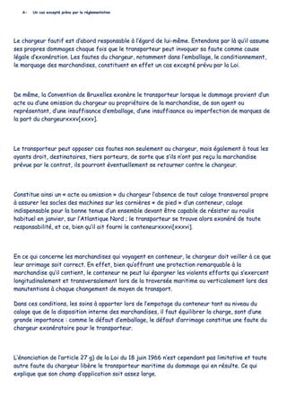 AA-- UUnn ccaass eexxcceeppttéé pprréévvuu ppaarr llaa rréégglleemmeennttaattiioonn
LLee cchhaarrggeeuurr ffaauuttiiff eesstt dd’’aabboorrdd rreessppoonnssaabbllee àà ll’’ééggaarrdd ddee lluuii--mmêêmmee.. EEnntteennddoonnss ppaarr llàà qquu’’iill aassssuummee
sseess pprroopprreess ddoommmmaaggeess cchhaaqquuee ffooiiss qquuee llee ttrraannssppoorrtteeuurr ppeeuutt iinnvvooqquueerr ssaa ffaauuttee ccoommmmee ccaauussee
llééggaallee dd’’eexxoonnéérraattiioonn.. LLeess ffaauutteess dduu cchhaarrggeeuurr,, nnoottaammmmeenntt ddaannss ll’’eemmbbaallllaaggee,, llee ccoonnddiittiioonnnneemmeenntt,,
llee mmaarrqquuaaggee ddeess mmaarrcchhaannddiisseess,, ccoonnssttiittuueenntt eenn eeffffeett uunn ccaass eexxcceeppttéé pprréévvuu ppaarr llaa LLooii..
DDee mmêêmmee,, llaa CCoonnvveennttiioonn ddee BBrruuxxeelllleess eexxoonnèèrree llee ttrraannssppoorrtteeuurr lloorrssqquuee llee ddoommmmaaggee pprroovviieenntt dd’’uunn
aaccttee oouu dd’’uunnee oommiissssiioonn dduu cchhaarrggeeuurr oouu pprroopprriiééttaaiirree ddee llaa mmaarrcchhaannddiissee,, ddee ssoonn aaggeenntt oouu
rreepprréésseennttaanntt,, dd’’uunnee iinnssuuffffiissaannccee dd’’eemmbbaallllaaggee,, dd’’uunnee iinnssuuffffiissaannccee oouu iimmppeerrffeeccttiioonn ddee mmaarrqquueess ddee
llaa ppaarrtt dduu cchhaarrggeeuurrxxxxxxvv[[xxxxxxvv]]..
LLee ttrraannssppoorrtteeuurr ppeeuutt ooppppoosseerr cceess ffaauutteess nnoonn sseeuulleemmeenntt aauu cchhaarrggeeuurr,, mmaaiiss ééggaalleemmeenntt àà ttoouuss lleess
aayyaannttss ddrrooiitt,, ddeessttiinnaattaaiirreess,, ttiieerrss ppoorrtteeuurrss,, ddee ssoorrttee qquuee ss’’iillss nn’’oonntt ppaass rreeççuu llaa mmaarrcchhaannddiissee
pprréévvuuee ppaarr llee ccoonnttrraatt,, iillss ppoouurrrroonntt éévveennttuueelllleemmeenntt ssee rreettoouurrnneerr ccoonnttrree llee cchhaarrggeeuurr..
CCoonnssttiittuuee aaiinnssii uunn «« aaccttee oouu oommiissssiioonn »» dduu cchhaarrggeeuurr ll’’aabbsseennccee ddee ttoouutt ccaallaaggee ttrraannssvveerrssaall pprroopprree
àà aassssuurreerr lleess ssoocclleess ddeess mmaacchhiinneess ssuurr lleess ccoorrnniièèrreess «« ddee ppiieedd »» dd’’uunn ccoonntteenneeuurr,, ccaallaaggee
iinnddiissppeennssaabbllee ppoouurr llaa bboonnnnee tteennuuee dd’’uunn eennsseemmbbllee ddeevvaanntt êêttrree ccaappaabbllee ddee rrééssiisstteerr aauu rroouulliiss
hhaabbiittuueell eenn jjaannvviieerr,, ssuurr ll’’AAttllaannttiiqquuee NNoorrdd ;; llee ttrraannssppoorrtteeuurr ssee ttrroouuvvee aalloorrss eexxoonnéérréé ddee ttoouuttee
rreessppoonnssaabbiilliittéé,, eett ccee,, bbiieenn qquu’’iill aaiitt ffoouurrnnii llee ccoonntteenneeuurrxxxxxxvvii[[xxxxxxvvii]]..
EEnn ccee qquuii ccoonncceerrnnee lleess mmaarrcchhaannddiisseess qquuii vvooyyaaggeenntt eenn ccoonntteenneeuurr,, llee cchhaarrggeeuurr ddooiitt vveeiilllleerr àà ccee qquuee
lleeuurr aarrrriimmaaggee ssooiitt ccoorrrreecctt.. EEnn eeffffeett,, bbiieenn qquu’’ooffffrraanntt uunnee pprrootteeccttiioonn rreemmaarrqquuaabbllee àà llaa
mmaarrcchhaannddiissee qquu’’iill ccoonnttiieenntt,, llee ccoonntteenneeuurr nnee ppeeuutt lluuii ééppaarrggnneerr lleess vviioolleennttss eeffffoorrttss qquuii ss’’eexxeerrcceenntt
lloonnggiittuuddiinnaalleemmeenntt eett ttrraannssvveerrssaalleemmeenntt lloorrss ddee llaa ttrraavveerrssééee mmaarriittiimmee oouu vveerrttiiccaalleemmeenntt lloorrss ddeess
mmaannuutteennttiioonnss àà cchhaaqquuee cchhaannggeemmeenntt ddee mmooyyeenn ddee ttrraannssppoorrtt..
DDaannss cceess ccoonnddiittiioonnss,, lleess ssooiinnss àà aappppoorrtteerr lloorrss ddee ll’’eemmppoottaaggee dduu ccoonntteenneeuurr ttaanntt aauu nniivveeaauu dduu
ccaallaaggee qquuee ddee llaa ddiissppoossiittiioonn iinntteerrnnee ddeess mmaarrcchhaannddiisseess,, iill ffaauutt ééqquuiilliibbrreerr llaa cchhaarrggee,, ssoonntt dd’’uunnee
ggrraannddee iimmppoorrttaannccee :: ccoommmmee llee ddééffaauutt dd’’eemmbbaallllaaggee,, llee ddééffaauutt dd’’aarrrriimmaaggee ccoonnssttiittuuee uunnee ffaauuttee dduu
cchhaarrggeeuurr eexxoonnéérraattooiirree ppoouurr llee ttrraannssppoorrtteeuurr..
LL’’éénnoonncciiaattiioonn ddee ll’’aarrttiiccllee 2277 gg)) ddee llaa LLooii dduu 1188 jjuuiinn 11996666 nn’’eesstt cceeppeennddaanntt ppaass lliimmiittaattiivvee eett ttoouuttee
aauuttrree ffaauuttee dduu cchhaarrggeeuurr lliibbèèrree llee ttrraannssppoorrtteeuurr mmaarriittiimmee dduu ddoommmmaaggee qquuii eenn rrééssuullttee.. CCee qquuii
eexxpplliiqquuee qquuee ssoonn cchhaammpp dd’’aapppplliiccaattiioonn ssooiitt aasssseezz llaarrggee..
 