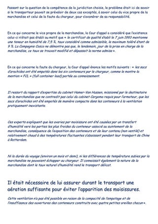 PPaassssaanntt ssuurr llaa qquueessttiioonn ddee llaa ccoommppéétteennccee ddee llaa jjuurriiddiiccttiioonn cchhooiissiiee,, llee pprroobbllèèmmee ééttaaiitt iiccii ddee ssaavvooiirr
ssii llee ttrraannssppoorrtteeuurr ppoouuvvaaiitt ssee pprréévvaallooiirr ddee ddeeuuxx ccaass eexxcceeppttééss,, àà ssaavvooiirr cceelluuii dduu vviiccee pprroopprree ddee llaa
mmaarrcchhaannddiissee eett cceelluuii ddee llaa ffaauuttee dduu cchhaarrggeeuurr,, ppoouurr ss’’eexxoonnéérreerr ddee ssaa rreessppoonnssaabbiilliittéé..
EEnn ccee qquuii ccoonncceerrnnee llee vviiccee pprroopprree ddee llaa mmaarrcchhaannddiissee,, llaa CCoouurr dd’’aappppeell aa ccoonnssiiddéérréé qquuee ll’’eexxiisstteennccee
cceelluuii--ccii nn’’ééttaaiitt ppaass ééttaabbllii aauu mmoottiiff qquuee «« llee cceerrttiiffiiccaatt ddee qquuaalliittéé ééttaabbllii llee 77 jjuuiinn 11999933 mmeennttiioonnnnee
uunnee tteenneeuurr eenn hhuummiiddiittéé ddee 77,,55 %%,, ttaauuxx ccoonnssiiddéérréé ccoommmmee aaddmmiissssiibbllee,, llee mmaaxxiimmuumm ttoolléérréé ééttaanntt ddee
99 %%.. LLaa CCoommppaaggnniiee CCoossccoo nnee ddéémmoonnttrree ppaass qquuee,, llee lleennddeemmaaiinn,, jjoouurr ddee llaa pprriissee eenn cchhaarrggee ddee llaa
mmaarrcchhaannddiissee,, ccee ttaauuxx ssee ttrroouuvvaaiitt mmooddiiffiiéé eett ddééppaassssaaiitt llaa nnoorrmmee aaddmmiissee »»..
EEnn ccee qquuii ccoonncceerrnnee llaa ffaauuttee dduu cchhaarrggeeuurr,, llaa CCoouurr dd’’aappppeell éénnoonnccee lleess mmoottiiffss ssuuiivvaannttss :: «« lleess ssaaccss
dd’’aarraacchhiiddeess oonntt ééttéé eemmppoottééss ddaannss lleess ssiixx ccoonntteenneeuurrss ppaarr llee cchhaarrggeeuurr,, ccoommmmee llee mmoonnttrree llaa
mmeennttiioonn «« FFCCLL »» ((ffuullll ccoonnttaaiinneerr llooaadd)) ppoorrttééee aauu ccoonnnnaaiisssseemmeenntt..
IIll rreessssoorrtt dduu rraappppoorrtt dd’’eexxppeerrttiissee dduu ccaabbiinneett HHaammeerr--VVaann HHuusssseenn,, mmiissssiioonnnnéé ppaarr llee ddeessttiinnaattaaiirree
ddee llaa mmaarrcchhaannddiissee qquuee nnee ccoonnttrreeddiitt ppaass cceelluuii dduu ccaabbiinneett CCaarrggoommaa rreeqquuiiss ppoouurr ll’’aarrmmaatteeuurr,, qquuee lleess
ssaaccss dd’’aarraacchhiiddeess oonntt ééttéé eemmppoottééss ddee mmaanniièèrree ccoommppaaccttee ddaannss lleess ccoonntteenneeuurrss àà llaa vveennttiillaattiioonn
pprraattiiqquueemmeenntt iinneexxiissttaannttee..
CCeess eexxppeerrttss eexxpplliiqquueenntt qquuee lleess aavvaarriieess ppaarr mmooiissiissssuurree oonntt ééttéé ccaauussééeess ppaarr uunn ttrraannssffeerrtt
dd’’hhuummiiddiittéé vveerrss lleess ppaarrttiieess lleess pplluuss ffrrooiiddeess dduu ccoonntteenneeuurr aassssoocciiéé aauu ssuuiinntteemmeenntt ddee llaa
mmaarrcchhaannddiissee,, ccoonnssééqquueennccee ddee ll’’eexxppoossiittiioonn ddeess ccoonntteenneeuurrss eett ddee lleeuurr ccoonntteennuu ((nnoonn vveennttiilléé)) eett
rreellaattiivveemmeenntt cchhaauudd àà ddeess tteemmppéérraattuurreess fflluuccttuuaanntteess ss’’aabbaaiissssaanntt ppeennddaanntt lleeuurr ttrraannssppoorrtt ddee CChhiinnee
àà RRootttteerrddaamm..
NNii llaa dduurrééee dduu vvooyyaaggee ((eennvviirroonn uunn mmooiiss eett ddeemmii)),, nnii lleess ddiifffféérreenncceess ddee tteemmppéérraattuurree ssuubbiieess ppaarr llaa
mmaarrcchhaannddiissee nnee ppoouuvvaaiieenntt éécchhaappppeerr aauu cchhaarrggeeuurr.. IIll ccoonnnnaaiissssaaiitt ééggaalleemmeenntt llaa nnaattuurree ddee llaa
mmaarrcchhaannddiissee ddoonntt llee ttaauuxx nnaattuurreell dd’’hhuummiiddiittéé rreenndd llee ttrraannssppoorrtt ddéélliiccaatt..
IIll ééttaaiitt nnéécceessssaaiirree ddee lluuii aassssuurreerr dduurraanntt llee ttrraannssppoorrtt uunnee
aaéérraattiioonn ssuuffffiissaannttee ppoouurr éévviitteerr ll’’aappppaarriittiioonn ddeess mmooiissiissssuurreess..
CCeettttee vveennttiillaattiioonn nn’’aa ppaass ééttéé ppoossssiibbllee eenn rraaiissoonn ddee llaa ccoommppaacciittéé ddee ll’’eemmppoottaaggee eett ddee
ll’’iinnssuuffffiissaannccee ddeess oouuvveerrttuurreess ddeess ccoonntteenneeuurrss ccoonnssttrruuiittss aavveecc qquuaattrree ppeettiitteess oorreeiilllleess cchhaaccuunn »»..
 