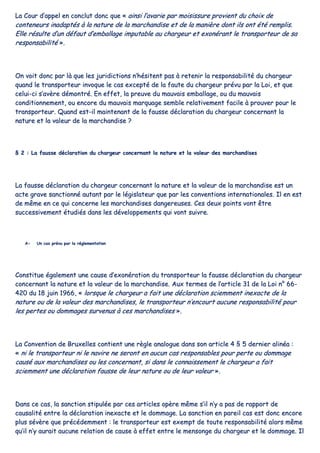 LLaa CCoouurr dd’’aappppeell eenn ccoonncclluutt ddoonncc qquuee «« aaiinnssii ll’’aavvaarriiee ppaarr mmooiissiissssuurree pprroovviieenntt dduu cchhooiixx ddee
ccoonntteenneeuurrss iinnaaddaappttééss àà llaa nnaattuurree ddee llaa mmaarrcchhaannddiissee eett ddee llaa mmaanniièèrree ddoonntt iillss oonntt ééttéé rreemmpplliiss..
EEllllee rrééssuullttee dd’’uunn ddééffaauutt dd’’eemmbbaallllaaggee iimmppuuttaabbllee aauu cchhaarrggeeuurr eett eexxoonnéérraanntt llee ttrraannssppoorrtteeuurr ddee ssaa
rreessppoonnssaabbiilliittéé »»..
OOnn vvooiitt ddoonncc ppaarr llàà qquuee lleess jjuurriiddiiccttiioonnss nn’’hhééssiitteenntt ppaass àà rreetteenniirr llaa rreessppoonnssaabbiilliittéé dduu cchhaarrggeeuurr
qquuaanndd llee ttrraannssppoorrtteeuurr iinnvvooqquuee llee ccaass eexxcceeppttéé ddee llaa ffaauuttee dduu cchhaarrggeeuurr pprréévvuu ppaarr llaa LLooii,, eett qquuee
cceelluuii--ccii ss’’aavvèèrree ddéémmoonnttrréé.. EEnn eeffffeett,, llaa pprreeuuvvee dduu mmaauuvvaaiiss eemmbbaallllaaggee,, oouu dduu mmaauuvvaaiiss
ccoonnddiittiioonnnneemmeenntt,, oouu eennccoorree dduu mmaauuvvaaiiss mmaarrqquuaaggee sseemmbbllee rreellaattiivveemmeenntt ffaacciillee àà pprroouuvveerr ppoouurr llee
ttrraannssppoorrtteeuurr.. QQuuaanndd eesstt--iill mmaaiinntteennaanntt ddee llaa ffaauussssee ddééccllaarraattiioonn dduu cchhaarrggeeuurr ccoonncceerrnnaanntt llaa
nnaattuurree eett llaa vvaalleeuurr ddee llaa mmaarrcchhaannddiissee ??
§§ 22 :: LLaa ffaauussssee ddééccllaarraattiioonn dduu cchhaarrggeeuurr ccoonncceerrnnaanntt llaa nnaattuurree eett llaa vvaalleeuurr ddeess mmaarrcchhaannddiisseess
LLaa ffaauussssee ddééccllaarraattiioonn dduu cchhaarrggeeuurr ccoonncceerrnnaanntt llaa nnaattuurree eett llaa vvaalleeuurr ddee llaa mmaarrcchhaannddiissee eesstt uunn
aaccttee ggrraavvee ssaannccttiioonnnnéé aauuttaanntt ppaarr llee llééggiissllaatteeuurr qquuee ppaarr lleess ccoonnvveennttiioonnss iinntteerrnnaattiioonnaalleess.. IIll eenn eesstt
ddee mmêêmmee eenn ccee qquuii ccoonncceerrnnee lleess mmaarrcchhaannddiisseess ddaannggeerreeuusseess.. CCeess ddeeuuxx ppooiinnttss vvoonntt êêttrree
ssuucccceessssiivveemmeenntt ééttuuddiiééss ddaannss lleess ddéévveellooppppeemmeennttss qquuii vvoonntt ssuuiivvrree..
AA-- UUnn ccaass pprréévvuu ppaarr llaa rréégglleemmeennttaattiioonn
CCoonnssttiittuuee ééggaalleemmeenntt uunnee ccaauussee dd’’eexxoonnéérraattiioonn dduu ttrraannssppoorrtteeuurr llaa ffaauussssee ddééccllaarraattiioonn dduu cchhaarrggeeuurr
ccoonncceerrnnaanntt llaa nnaattuurree eett llaa vvaalleeuurr ddee llaa mmaarrcchhaannddiissee.. AAuuxx tteerrmmeess ddee ll’’aarrttiiccllee 3311 ddee llaa LLooii nn°° 6666--
442200 dduu 1188 jjuuiinn 11996666,, «« lloorrssqquuee llee cchhaarrggeeuurr aa ffaaiitt uunnee ddééccllaarraattiioonn sscciieemmmmeenntt iinneexxaaccttee ddee llaa
nnaattuurree oouu ddee llaa vvaalleeuurr ddeess mmaarrcchhaannddiisseess,, llee ttrraannssppoorrtteeuurr nn’’eennccoouurrtt aauuccuunnee rreessppoonnssaabbiilliittéé ppoouurr
lleess ppeerrtteess oouu ddoommmmaaggeess ssuurrvveennuuss àà cceess mmaarrcchhaannddiisseess »»..
LLaa CCoonnvveennttiioonn ddee BBrruuxxeelllleess ccoonnttiieenntt uunnee rrèèggllee aannaalloogguuee ddaannss ssoonn aarrttiiccllee 44 §§ 55 ddeerrnniieerr aalliinnééaa ::
«« nnii llee ttrraannssppoorrtteeuurr nnii llee nnaavviirree nnee sseerroonntt eenn aauuccuunn ccaass rreessppoonnssaabblleess ppoouurr ppeerrttee oouu ddoommmmaaggee
ccaauusséé aauuxx mmaarrcchhaannddiisseess oouu lleess ccoonncceerrnnaanntt,, ssii ddaannss llee ccoonnnnaaiisssseemmeenntt llee cchhaarrggeeuurr aa ffaaiitt
sscciieemmmmeenntt uunnee ddééccllaarraattiioonn ffaauussssee ddee lleeuurr nnaattuurree oouu ddee lleeuurr vvaalleeuurr »»..
DDaannss ccee ccaass,, llaa ssaannccttiioonn ssttiippuullééee ppaarr cceess aarrttiicclleess ooppèèrree mmêêmmee ss’’iill nn’’yy aa ppaass ddee rraappppoorrtt ddee
ccaauussaalliittéé eennttrree llaa ddééccllaarraattiioonn iinneexxaaccttee eett llee ddoommmmaaggee.. LLaa ssaannccttiioonn eenn ppaarreeiill ccaass eesstt ddoonncc eennccoorree
pplluuss sséévvèèrree qquuee pprrééccééddeemmmmeenntt :: llee ttrraannssppoorrtteeuurr eesstt eexxeemmpptt ddee ttoouuttee rreessppoonnssaabbiilliittéé aalloorrss mmêêmmee
qquu’’iill nn’’yy aauurraaiitt aauuccuunnee rreellaattiioonn ddee ccaauussee àà eeffffeett eennttrree llee mmeennssoonnggee dduu cchhaarrggeeuurr eett llee ddoommmmaaggee.. IIll
 