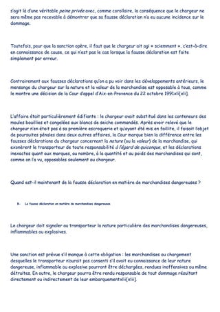 ss’’aaggiitt llàà dd’’uunnee vvéérriittaabbllee ppeeiinnee pprriivvééee aavveecc,, ccoommmmee ccoorroollllaaiirree,, llaa ccoonnssééqquueennccee qquuee llee cchhaarrggeeuurr nnee
sseerraa mmêêmmee ppaass rreecceevvaabbllee àà ddéémmoonnttrreerr qquuee ssaa ffaauussssee ddééccllaarraattiioonn nn’’aa eeuu aauuccuunnee iinncciiddeennccee ssuurr llee
ddoommmmaaggee..
TToouutteeffooiiss,, ppoouurr qquuee llaa ssaannccttiioonn ooppèèrree,, iill ffaauutt qquuee llee cchhaarrggeeuurr aaiitt aaggii «« sscciieemmmmeenntt »»,, cc’’eesstt--àà--ddiirree
eenn ccoonnnnaaiissssaannccee ddee ccaauussee,, ccee qquuii nn’’eesstt ppaass llee ccaass lloorrssqquuee llaa ffaauussssee ddééccllaarraattiioonn eesstt ffaaiittee
ssiimmpplleemmeenntt ppaarr eerrrreeuurr..
CCoonnttrraaiirreemmeenntt aauuxx ffaauusssseess ddééccllaarraattiioonnss qquu’’oonn aa ppuu vvooiirr ddaannss lleess ddéévveellooppppeemmeennttss aannttéérriieeuurrss,, llee
mmeennssoonnggee dduu cchhaarrggeeuurr ssuurr llaa nnaattuurree eett llaa vvaalleeuurr ddee llaa mmaarrcchhaannddiissee eesstt ooppppoossaabbllee àà ttoouuss,, ccoommmmee
llee mmoonnttrree uunnee ddéécciissiioonn ddee llaa CCoouurr dd’’aappppeell dd’’AAiixx--eenn--PPrroovveennccee dduu 2222 ooccttoobbrree 11999911xxllii[[xxllii]]..
LL’’aaffffaaiirree ééttaaiitt ppaarrttiiccuulliièèrreemmeenntt ééddiiffiiaannttee :: llee cchhaarrggeeuurr aavvaaiitt ssuubbssttiittuuéé ddaannss lleess ccoonntteenneeuurrss ddeess
mmoouulleess bboouuiilllliieess eett ccoonnggeellééeess aauuxx bbllaannccss ddee sseeiicchhee ccoommmmaannddééss.. AApprrèèss aavvooiirr rreelleevvéé qquuee llee
cchhaarrggeeuurr nn’’eenn ééttaaiitt ppaass àà ssaa pprreemmiièèrree eessccrrooqquueerriiee eett qquu’’aayyaanntt ééttéé mmiiss eenn ffaaiilllliittee,, iill ffaaiissaaiitt ll’’oobbjjeett
ddee ppoouurrssuuiitteess ppéénnaalleess ddaannss ddeeuuxx aauuttrreess aaffffaaiirreess,, llaa CCoouurr mmaarrqquuee bbiieenn llaa ddiifffféérreennccee eennttrree lleess
ffaauusssseess ddééccllaarraattiioonnss dduu cchhaarrggeeuurr ccoonncceerrnnaanntt llaa nnaattuurree ((oouu llaa vvaalleeuurr)) ddee llaa mmaarrcchhaannddiissee,, qquuii
eexxoonnèèrreenntt llee ttrraannssppoorrtteeuurr ddee ttoouuttee rreessppoonnssaabbiilliittéé àà ll’’ééggaarrdd ddee qquuiiccoonnqquuee,, eett lleess ddééccllaarraattiioonnss
iinneexxaacctteess qquuaanntt aauuxx mmaarrqquueess,, aauu nnoommbbrree,, àà llaa qquuaannttiittéé eett aauu ppooiiddss ddeess mmaarrcchhaannddiisseess qquuii ssoonntt,,
ccoommmmee oonn ll’’aa vvuu,, ooppppoossaabblleess sseeuulleemmeenntt aauu cchhaarrggeeuurr..
QQuuaanndd eesstt--iill mmaaiinntteennaanntt ddee llaa ffaauussssee ddééccllaarraattiioonn eenn mmaattiièèrree ddee mmaarrcchhaannddiisseess ddaannggeerreeuusseess ??
BB-- LLaa ffaauussssee ddééccllaarraattiioonn eenn mmaattiièèrree ddee mmaarrcchhaannddiisseess ddaannggeerreeuusseess
LLee cchhaarrggeeuurr ddooiitt ssiiggnnaalleerr aauu ttrraannssppoorrtteeuurr llaa nnaattuurree ppaarrttiiccuulliièèrree ddeess mmaarrcchhaannddiisseess ddaannggeerreeuusseess,,
iinnffllaammmmaabblleess oouu eexxpplloossiivveess..
UUnnee ssaannccttiioonn eesstt pprréévvuuee ss’’iill mmaannqquuee àà cceettttee oobblliiggaattiioonn :: lleess mmaarrcchhaannddiisseess aauu cchhaarrggeemmeenntt
ddeessqquueelllleess llee ttrraannssppoorrtteeuurr nn’’aauurraaiitt ppaass ccoonnsseennttii ss’’iill aavvaaiitt eeuu ccoonnnnaaiissssaannccee ddee lleeuurr nnaattuurree
ddaannggeerreeuussee,, iinnffllaammmmaabbllee oouu eexxpplloossiivvee ppoouurrrroonntt êêttrree ddéécchhaarrggééeess,, rreenndduueess iinnooffffeennssiivveess oouu mmêêmmee
ddééttrruuiitteess.. EEnn oouuttrree,, llee cchhaarrggeeuurr ppoouurrrraa êêttrree rreenndduu rreessppoonnssaabbllee ddee ttoouutt ddoommmmaaggee rrééssuullttaanntt
ddiirreecctteemmeenntt oouu iinnddiirreecctteemmeenntt ddee lleeuurr eemmbbaarrqquueemmeennttxxlliiii[[xxlliiii]]..
 