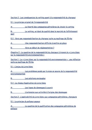 SSeeccttiioonn 22 :: LLeess ccoonnssééqquueenncceess dduu vveettttiinngg qquuaanntt àà llaa rreessppoonnssaabbiilliittéé dduu cchhaarrggeeuurr
§§ 11 :: LLee pprriinncciippee oorriiggiinneell ddee ll’’iirrrreessppoonnssaabbiilliittéé
AA-- LLaa lliibbeerrttéé ddeess ccoommppaaggnniieess ppééttrroolliièèrreess ddee cchhooiissiirr llee vveettttiinngg
BB-- LLee vveettttiinngg,, uunn llaabbeell ddee qquuaalliittéé ddaannss llee mmaarrcchhéé ddee ll’’aaffffrrèètteemmeenntt
ssppoott
§§ 22 :: VVeerrss uunnee rreessppoonnssaabbiilliissaattiioonn dduu cchhaarrggeeuurr ssuuiittee aauu nnaauuffrraaggee ddee ll’’EErriikkaa
AA-- UUnnee rreessppoonnssaabbiilliissaattiioonn ddiiffffiicciillee àà mmeettttrree eenn ppllaaccee
BB-- VVeerrss uunn ddéébbuutt ddee rréégglleemmeennttaattiioonn ??
CChhaappiittrree 22 :: LLaa qquueessttiioonn ddee llaa rreessppoonnssaabbiilliittéé dduu cchhaarrggeeuurr àà ttrraavveerrss llee «« LLiivvrree bbllaanncc
ssuurr llaa rreessppoonnssaabbiilliittéé eennvviirroonnnneemmeennttaallee »»
SSeeccttiioonn 11 :: LLee «« LLiivvrree bbllaanncc ssuurr llaa rreessppoonnssaabbiilliittéé eennvviirroonnnneemmeennttaallee »» :: uunnee rrééfflleexxiioonn
ssuuiittee aauu nnaauuffrraaggee ddee ll’’EErriikkaa
§§ 11 :: LL’’eennjjeeuu dduu LLiivvrree bbllaanncc
AA-- LLeess pprroobbllèèmmeess ppoossééss ppaarr llaa mmiissee eenn œœuuvvrree ddee llaa rreessppoonnssaabbiilliittéé
eennvviirroonnnneemmeennttaallee
BB-- LLeess ssoolluuttiioonnss eennvviissaaggééeess
§§ 22 :: LLee cchhaammpp dd’’aapppplliiccaattiioonn dduu LLiivvrree bbllaanncc
AA-- LLeess ttyyppeess ddee ddoommmmaaggeess àà ccoouuvvrriirr
BB-- LL’’eexxtteennssiioonn aauuxx aaccttiivviittééss àà ll’’oorriiggiinnee ddeess ddoommmmaaggeess
SSeeccttiioonn 22 :: LL’’aapppplliiccaabbiilliittéé dduu LLiivvrree bbllaanncc aauuxx ccoommppaaggnniieess ppééttrroolliièèrreess,, cchhaarrggeeuurrss
§§ 11 :: LLee pprriinncciippee dduu ppoolllluueeuurr--ppaayyeeuurr
AA-- LLaa qquueessttiioonn ddee llaa qquuaalliiffiiccaattiioonn ddeess ccoommppaaggnniieess ppééttrroolliièèrreess ddee
ppoolllluueeuurr
 