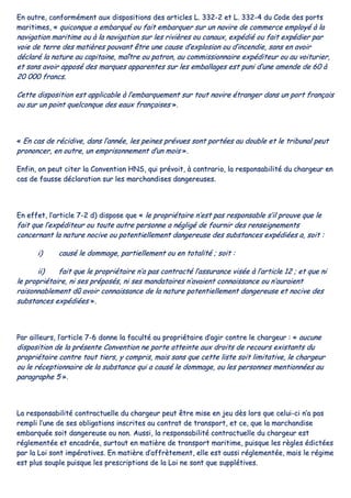 EEnn oouuttrree,, ccoonnffoorrmméémmeenntt aauuxx ddiissppoossiittiioonnss ddeess aarrttiicclleess LL.. 333322--22 eett LL.. 333322--44 dduu CCooddee ddeess ppoorrttss
mmaarriittiimmeess,, «« qquuiiccoonnqquuee aa eemmbbaarrqquuéé oouu ffaaiitt eemmbbaarrqquueerr ssuurr uunn nnaavviirree ddee ccoommmmeerrccee eemmppllooyyéé àà llaa
nnaavviiggaattiioonn mmaarriittiimmee oouu àà llaa nnaavviiggaattiioonn ssuurr lleess rriivviièèrreess oouu ccaannaauuxx,, eexxppééddiiéé oouu ffaaiitt eexxppééddiieerr ppaarr
vvooiiee ddee tteerrrree ddeess mmaattiièèrreess ppoouuvvaanntt êêttrree uunnee ccaauussee dd’’eexxpplloossiioonn oouu dd’’iinncceennddiiee,, ssaannss eenn aavvooiirr
ddééccllaarréé llaa nnaattuurree aauu ccaappiittaaiinnee,, mmaaîîttrree oouu ppaattrroonn,, aauu ccoommmmiissssiioonnnnaaiirree eexxppééddiitteeuurr oouu aauu vvooiittuurriieerr,,
eett ssaannss aavvooiirr aappppoosséé ddeess mmaarrqquueess aappppaarreenntteess ssuurr lleess eemmbbaallllaaggeess eesstt ppuunnii dd’’uunnee aammeennddee ddee 6600 àà
2200 000000 ffrraannccss..
CCeettttee ddiissppoossiittiioonn eesstt aapppplliiccaabbllee àà ll’’eemmbbaarrqquueemmeenntt ssuurr ttoouutt nnaavviirree ééttrraannggeerr ddaannss uunn ppoorrtt ffrraannççaaiiss
oouu ssuurr uunn ppooiinntt qquueellccoonnqquuee ddeess eeaauuxx ffrraannççaaiisseess »»..
«« EEnn ccaass ddee rréécciiddiivvee,, ddaannss ll’’aannnnééee,, lleess ppeeiinneess pprréévvuueess ssoonntt ppoorrttééeess aauu ddoouubbllee eett llee ttrriibbuunnaall ppeeuutt
pprroonnoonncceerr,, eenn oouuttrree,, uunn eemmpprriissoonnnneemmeenntt dd’’uunn mmooiiss »»..
EEnnffiinn,, oonn ppeeuutt cciitteerr llaa CCoonnvveennttiioonn HHNNSS,, qquuii pprréévvooiitt,, àà ccoonnttrraarriioo,, llaa rreessppoonnssaabbiilliittéé dduu cchhaarrggeeuurr eenn
ccaass ddee ffaauussssee ddééccllaarraattiioonn ssuurr lleess mmaarrcchhaannddiisseess ddaannggeerreeuusseess..
EEnn eeffffeett,, ll’’aarrttiiccllee 77--22 dd)) ddiissppoossee qquuee «« llee pprroopprriiééttaaiirree nn’’eesstt ppaass rreessppoonnssaabbllee ss’’iill pprroouuvvee qquuee llee
ffaaiitt qquuee ll’’eexxppééddiitteeuurr oouu ttoouuttee aauuttrree ppeerrssoonnnnee aa nnéégglliiggéé ddee ffoouurrnniirr ddeess rreennsseeiiggnneemmeennttss
ccoonncceerrnnaanntt llaa nnaattuurree nnoocciivvee oouu ppootteennttiieelllleemmeenntt ddaannggeerreeuussee ddeess ssuubbssttaanncceess eexxppééddiiééeess aa,, ssooiitt ::
ii)) ccaauusséé llee ddoommmmaaggee,, ppaarrttiieelllleemmeenntt oouu eenn ttoottaalliittéé ;; ssooiitt ::
iiii)) ffaaiitt qquuee llee pprroopprriiééttaaiirree nn’’aa ppaass ccoonnttrraaccttéé ll’’aassssuurraannccee vviissééee àà ll’’aarrttiiccllee 1122 ;; eett qquuee nnii
llee pprroopprriiééttaaiirree,, nnii sseess pprrééppoossééss,, nnii sseess mmaannddaattaaiirreess nn’’aavvaaiieenntt ccoonnnnaaiissssaannccee oouu nn’’aauurraaiieenntt
rraaiissoonnnnaabblleemmeenntt ddûû aavvooiirr ccoonnnnaaiissssaannccee ddee llaa nnaattuurree ppootteennttiieelllleemmeenntt ddaannggeerreeuussee eett nnoocciivvee ddeess
ssuubbssttaanncceess eexxppééddiiééeess »»..
PPaarr aaiilllleeuurrss,, ll’’aarrttiiccllee 77--66 ddoonnnnee llaa ffaaccuullttéé aauu pprroopprriiééttaaiirree dd’’aaggiirr ccoonnttrree llee cchhaarrggeeuurr :: «« aauuccuunnee
ddiissppoossiittiioonn ddee llaa pprréésseennttee CCoonnvveennttiioonn nnee ppoorrttee aatttteeiinnttee aauuxx ddrrooiittss ddee rreeccoouurrss eexxiissttaannttss dduu
pprroopprriiééttaaiirree ccoonnttrree ttoouutt ttiieerrss,, yy ccoommpprriiss,, mmaaiiss ssaannss qquuee cceettttee lliissttee ssooiitt lliimmiittaattiivvee,, llee cchhaarrggeeuurr
oouu llee rréécceeppttiioonnnnaaiirree ddee llaa ssuubbssttaannccee qquuii aa ccaauusséé llee ddoommmmaaggee,, oouu lleess ppeerrssoonnnneess mmeennttiioonnnnééeess aauu
ppaarraaggrraapphhee 55 »»..
LLaa rreessppoonnssaabbiilliittéé ccoonnttrraaccttuueellllee dduu cchhaarrggeeuurr ppeeuutt êêttrree mmiissee eenn jjeeuu ddèèss lloorrss qquuee cceelluuii--ccii nn’’aa ppaass
rreemmppllii ll’’uunnee ddee sseess oobblliiggaattiioonnss iinnssccrriitteess aauu ccoonnttrraatt ddee ttrraannssppoorrtt,, eett ccee,, qquuee llaa mmaarrcchhaannddiissee
eemmbbaarrqquuééee ssooiitt ddaannggeerreeuussee oouu nnoonn.. AAuussssii,, llaa rreessppoonnssaabbiilliittéé ccoonnttrraaccttuueellllee dduu cchhaarrggeeuurr eesstt
rréégglleemmeennttééee eett eennccaaddrrééee,, ssuurrttoouutt eenn mmaattiièèrree ddee ttrraannssppoorrtt mmaarriittiimmee,, ppuuiissqquuee lleess rrèègglleess ééddiiccttééeess
ppaarr llaa LLooii ssoonntt iimmppéérraattiivveess.. EEnn mmaattiièèrree dd’’aaffffrrèètteemmeenntt,, eellllee eesstt aauussssii rréégglleemmeennttééee,, mmaaiiss llee rrééggiimmee
eesstt pplluuss ssoouuppllee ppuuiissqquuee lleess pprreessccrriippttiioonnss ddee llaa LLooii nnee ssoonntt qquuee ssuuppppllééttiivveess..
 