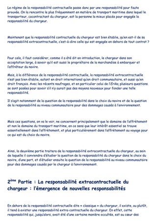 LLee rrééggiimmee ddee llaa rreessppoonnssaabbiilliittéé ccoonnttrraaccttuueellllee ppaassssee ddoonncc ppaarr uunnee rreessppoonnssaabbiilliittéé ppoouurr ffaauuttee
pprroouuvvééee.. OOnn llaa rreennccoonnttrree llee pplluuss ffrrééqquueemmmmeenntt eenn mmaattiièèrree ddee ttrraannssppoorrtt mmaarriittiimmee ddaannss lleeqquueell llee
ttrraannssppoorrtteeuurr,, ccooccoonnttrraaccttaanntt dduu cchhaarrggeeuurr,, eesstt llaa ppeerrssoonnnnee llaa mmiieeuuxx ppllaaccééee ppoouurr eennggaaggééee llaa
rreessppoonnssaabbiilliittéé dduu cchhaarrggeeuurr..
MMaaiinntteennaanntt qquuee llaa rreessppoonnssaabbiilliittéé ccoonnttrraaccttuueellllee dduu cchhaarrggeeuurr eesstt bbiieenn ééttaabblliiee,, qquu’’eenn eesstt--iill ddee ssaa
rreessppoonnssaabbiilliittéé eexxttrraaccoonnttrraaccttuueellllee,, cc’’eesstt--àà--ddiirree cceellllee qquuii eesstt eennggaaggééee eenn ddeehhoorrss ddee ttoouutt ccoonnttrraatt ??
PPoouurr cceellaa,, iill ffaauutt ccoonnssiiddéérreerr,, ccoommmmee iill aa ééttéé ddiitt eenn iinnttrroodduuccttiioonn,, llee cchhaarrggeeuurr ddaannss ssoonn
aacccceeppttaattiioonn llaarrggee,, àà ssaavvooiirr qquu’’iill eesstt aauussssii llee pprroopprriiééttaaiirree ddee llaa mmaarrcchhaannddiissee àà eemmbbaarrqquueerr eett
ll’’aaffffrréétteeuurr dduu nnaavviirree..
MMaaiiss,, àà llaa ddiifffféérreennccee ddee llaa rreessppoonnssaabbiilliittéé ccoonnttrraaccttuueellllee,, llaa rreessppoonnssaabbiilliittéé eexxttrraaccoonnttrraaccttuueellllee
nn’’eesstt ppaass bbiieenn ééttaabblliiee,, aauuttaanntt eenn ddrrooiitt iinntteerrnnaattiioonnaall qquu’’eenn ddrrooiitt ccoommmmuunnaauuttaaiirree,, eett aauussssii qquu’’eenn
ddrrooiitt ffrraannççaaiiss.. AAvveecc lleess rréécceennttss nnaauuffrraaggeess,, eett eenn ppaarrttiiccuulliieerr cceelluuii ddee ll’’EErriikkaa,, pplluussiieeuurrss qquueessttiioonnss
ssee ssoonntt ppoossééeess ppoouurr ssaavvooiirr ss’’iill nn’’yy aauurraaiitt ppaass ddeess mmooyyeennss nnoouuvveeaauuxx ppoouurr ffoonnddeerr uunnee tteellllee
rreessppoonnssaabbiilliittéé..
IIll ss’’aaggiitt nnoottaammmmeenntt ddee llaa qquueessttiioonn ddee llaa rreessppoonnssaabbiilliittéé ddaannss llee cchhooiixx dduu nnaavviirree eett ddee llaa qquueessttiioonn
ddee llaa rreessppoonnssaabbiilliittéé aauu nniivveeaauu ccoommmmuunnaauuttaaiirree ppoouurr ddeess ddoommmmaaggeess ccaauussééss àà ll’’eennvviirroonnnneemmeenntt..
MMaaiiss cceess qquueessttiioonnss,, oonn vvaa llee vvooiirr,, nnee ccoonncceerrnneenntt pprriinncciippaalleemmeenntt qquuee llee ddoommaaiinnee ddee ll’’aaffffrrèètteemmeenntt
eett nnoonn llee ddoommaaiinnee dduu ttrraannssppoorrtt mmaarriittiimmee,, eenn ccee sseennss qquuee lleeuurr iinnttéérrêêtt eesssseennttiieell ssee ttrroouuvvee
eesssseennttiieelllleemmeenntt ddaannss ll’’aaffffrrèètteemmeenntt,, eett pplluuss ppaarrttiiccuulliièèrreemmeenntt ddaannss ll’’aaffffrrèètteemmeenntt aauu vvooyyaaggee ppoouurr
ccee qquuii eesstt dduu cchhooiixx dduu nnaavviirree..
AAiinnssii,, llaa ddeeuuxxiièèmmee ppaarrttiiee ttrraaiitteerraa ddee llaa rreessppoonnssaabbiilliittéé eexxttrraaccoonnttrraaccttuueellllee dduu cchhaarrggeeuurr,, aauu sseeiinn
ddee llaaqquueellllee iill ccoonnvviieennddrraa dd’’ééttuuddiieerr llaa qquueessttiioonn ddee llaa rreessppoonnssaabbiilliittéé dduu cchhaarrggeeuurr ddaannss llee cchhooiixx dduu
nnaavviirree,, dd’’uunnee ppaarrtt,, eett dd’’ééttuuddiieerr eennssuuiittee llaa qquueessttiioonn ddee llaa rreessppoonnssaabbiilliittéé aauu nniivveeaauu ccoommmmuunnaauuttaaiirree
ppoouurr ddeess ddoommmmaaggeess ccaauussééss ppaarr llee cchhaarrggeeuurr àà ll’’eennvviirroonnnneemmeenntt..
22èèmmee
PPaarrttiiee :: LLaa rreessppoonnssaabbiilliittéé eexxttrraaccoonnttrraaccttuueellllee dduu
cchhaarrggeeuurr :: ll’’éémmeerrggeennccee ddee nnoouuvveelllleess rreessppoonnssaabbiilliittééss
EEnn ddeehhoorrss ddee llaa rreessppoonnssaabbiilliittéé ccoonnttrraaccttuueellllee ddiittee «« ccllaassssiiqquuee »» dduu cchhaarrggeeuurr,, iill eexxiissttee,, oouu pplluuttôôtt,,
iill tteenndd àà eexxiisstteerr uunnee rreessppoonnssaabbiilliittéé eexxttrraa--ccoonnttrraaccttuueellllee dduu cchhaarrggeeuurr.. EEnn eeffffeett,, cceettttee
rreessppoonnssaabbiilliittéé qquuii,, jjuussqquu’’aalloorrss,, aavvaaiitt ééttéé dd’’uunnee cceerrttaaiinnee mmaanniièèrree ooccccuullttééee,, eesstt aauu ccœœuurr ddeess
 