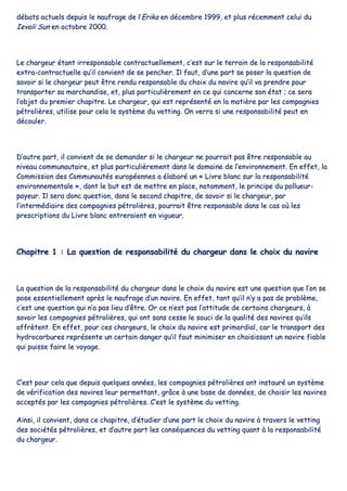 ddéébbaattss aaccttuueellss ddeeppuuiiss llee nnaauuffrraaggee ddee ll’’EErriikkaa eenn ddéécceemmbbrree 11999999,, eett pplluuss rréécceemmmmeenntt cceelluuii dduu
IIeevvoollii SSuunn eenn ooccttoobbrree 22000000..
LLee cchhaarrggeeuurr ééttaanntt iirrrreessppoonnssaabbllee ccoonnttrraaccttuueelllleemmeenntt,, cc’’eesstt ssuurr llee tteerrrraaiinn ddee llaa rreessppoonnssaabbiilliittéé
eexxttrraa--ccoonnttrraaccttuueellllee qquu’’iill ccoonnvviieenntt ddee ssee ppeenncchheerr.. IIll ffaauutt,, dd’’uunnee ppaarrtt ssee ppoosseerr llaa qquueessttiioonn ddee
ssaavvooiirr ssii llee cchhaarrggeeuurr ppeeuutt êêttrree rreenndduu rreessppoonnssaabbllee dduu cchhooiixx dduu nnaavviirree qquu’’iill vvaa pprreennddrree ppoouurr
ttrraannssppoorrtteerr ssaa mmaarrcchhaannddiissee,, eett,, pplluuss ppaarrttiiccuulliièèrreemmeenntt eenn ccee qquuii ccoonncceerrnnee ssoonn ééttaatt ;; ccee sseerraa
ll’’oobbjjeett dduu pprreemmiieerr cchhaappiittrree.. LLee cchhaarrggeeuurr,, qquuii eesstt rreepprréésseennttéé eenn llaa mmaattiièèrree ppaarr lleess ccoommppaaggnniieess
ppééttrroolliièèrreess,, uuttiilliissee ppoouurr cceellaa llee ssyyssttèèmmee dduu vveettttiinngg.. OOnn vveerrrraa ssii uunnee rreessppoonnssaabbiilliittéé ppeeuutt eenn
ddééccoouulleerr..
DD’’aauuttrree ppaarrtt,, iill ccoonnvviieenntt ddee ssee ddeemmaannddeerr ssii llee cchhaarrggeeuurr nnee ppoouurrrraaiitt ppaass êêttrree rreessppoonnssaabbllee aauu
nniivveeaauu ccoommmmuunnaauuttaaiirree,, eett pplluuss ppaarrttiiccuulliièèrreemmeenntt ddaannss llee ddoommaaiinnee ddee ll’’eennvviirroonnnneemmeenntt.. EEnn eeffffeett,, llaa
CCoommmmiissssiioonn ddeess CCoommmmuunnaauuttééss eeuurrooppééeennnneess aa ééllaabboorréé uunn «« LLiivvrree bbllaanncc ssuurr llaa rreessppoonnssaabbiilliittéé
eennvviirroonnnneemmeennttaallee »»,, ddoonntt llee bbuutt eesstt ddee mmeettttrree eenn ppllaaccee,, nnoottaammmmeenntt,, llee pprriinncciippee dduu ppoolllluueeuurr--
ppaayyeeuurr.. IIll sseerraa ddoonncc qquueessttiioonn,, ddaannss llee sseeccoonndd cchhaappiittrree,, ddee ssaavvooiirr ssii llee cchhaarrggeeuurr,, ppaarr
ll’’iinntteerrmmééddiiaaiirree ddeess ccoommppaaggnniieess ppééttrroolliièèrreess,, ppoouurrrraaiitt êêttrree rreessppoonnssaabbllee ddaannss llee ccaass ooùù lleess
pprreessccrriippttiioonnss dduu LLiivvrree bbllaanncc eennttrreerraaiieenntt eenn vviigguueeuurr..
CChhaappiittrree 11 :: LLaa qquueessttiioonn ddee rreessppoonnssaabbiilliittéé dduu cchhaarrggeeuurr ddaannss llee cchhooiixx dduu nnaavviirree
LLaa qquueessttiioonn ddee llaa rreessppoonnssaabbiilliittéé dduu cchhaarrggeeuurr ddaannss llee cchhooiixx dduu nnaavviirree eesstt uunnee qquueessttiioonn qquuee ll’’oonn ssee
ppoossee eesssseennttiieelllleemmeenntt aapprrèèss llee nnaauuffrraaggee dd’’uunn nnaavviirree.. EEnn eeffffeett,, ttaanntt qquu’’iill nn’’yy aa ppaass ddee pprroobbllèèmmee,,
cc’’eesstt uunnee qquueessttiioonn qquuii nn’’aa ppaass lliieeuu dd’’êêttrree.. OOrr ccee nn’’eesstt ppaass ll’’aattttiittuuddee ddee cceerrttaaiinnss cchhaarrggeeuurrss,, àà
ssaavvooiirr lleess ccoommppaaggnniieess ppééttrroolliièèrreess,, qquuii oonntt ssaannss cceessssee llee ssoouuccii ddee llaa qquuaalliittéé ddeess nnaavviirreess qquu’’iillss
aaffffrrèètteenntt.. EEnn eeffffeett,, ppoouurr cceess cchhaarrggeeuurrss,, llee cchhooiixx dduu nnaavviirree eesstt pprriimmoorrddiiaall,, ccaarr llee ttrraannssppoorrtt ddeess
hhyyddrrooccaarrbbuurreess rreepprréésseennttee uunn cceerrttaaiinn ddaannggeerr qquu’’iill ffaauutt mmiinniimmiisseerr eenn cchhooiissiissssaanntt uunn nnaavviirree ffiiaabbllee
qquuii ppuuiissssee ffaaiirree llee vvooyyaaggee..
CC’’eesstt ppoouurr cceellaa qquuee ddeeppuuiiss qquueellqquueess aannnnééeess,, lleess ccoommppaaggnniieess ppééttrroolliièèrreess oonntt iinnssttaauurréé uunn ssyyssttèèmmee
ddee vvéérriiffiiccaattiioonn ddeess nnaavviirreess lleeuurr ppeerrmmeettttaanntt,, ggrrââccee àà uunnee bbaassee ddee ddoonnnnééeess,, ddee cchhooiissiirr lleess nnaavviirreess
aacccceeppttééss ppaarr lleess ccoommppaaggnniieess ppééttrroolliièèrreess.. CC’’eesstt llee ssyyssttèèmmee dduu vveettttiinngg..
AAiinnssii,, iill ccoonnvviieenntt,, ddaannss ccee cchhaappiittrree,, dd’’ééttuuddiieerr dd’’uunnee ppaarrtt llee cchhooiixx dduu nnaavviirree àà ttrraavveerrss llee vveettttiinngg
ddeess ssoocciiééttééss ppééttrroolliièèrreess,, eett dd’’aauuttrree ppaarrtt lleess ccoonnssééqquueenncceess dduu vveettttiinngg qquuaanntt àà llaa rreessppoonnssaabbiilliittéé
dduu cchhaarrggeeuurr..
 