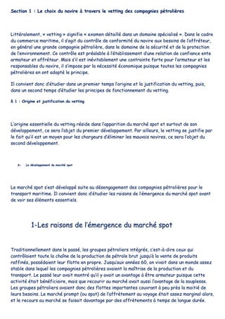 SSeeccttiioonn 11 :: LLee cchhooiixx dduu nnaavviirree àà ttrraavveerrss llee vveettttiinngg ddeess ccoommppaaggnniieess ppééttrroolliièèrreess
LLiittttéérraalleemmeenntt,, «« vveettttiinngg »» ssiiggnniiffiiee «« eexxaammeenn ddééttaaiilllléé ddaannss uunn ddoommaaiinnee ssppéécciiaalliisséé »».. DDaannss llee ccaaddrree
dduu ccoommmmeerrccee mmaarriittiimmee,, iill ss’’aaggiitt dduu ccoonnttrrôôllee ddee ccoonnffoorrmmiittéé dduu nnaavviirree aauuxx bbeessooiinnss ddee ll’’aaffffrréétteeuurr,,
eenn ggéénnéérraall uunnee ggrraannddee ccoommppaaggnniiee ppééttrroolliièèrree,, ddaannss llee ddoommaaiinnee ddee llaa ssééccuurriittéé eett ddee llaa pprrootteeccttiioonn
ddee ll’’eennvviirroonnnneemmeenntt.. CCee ccoonnttrrôôllee eesstt pprrééaallaabbllee àà ll’’ééttaabblliisssseemmeenntt dd’’uunnee rreellaattiioonn ddee ccoonnffiiaannccee eennttee
aarrmmaatteeuurr eett aaffffrréétteeuurr.. MMaaiiss ss’’iill eesstt iinnéévviittaabblleemmeenntt uunnee ccoonnttrraaiinnttee ffoorrttee ppoouurr ll’’aarrmmaatteeuurr eett lleess
rreessppoonnssaabblleess dduu nnaavviirree,, iill ss’’iimmppoossee ppaarr llaa nnéécceessssiittéé ééccoonnoommiiqquuee ppuuiissqquuee ttoouutteess lleess ccoommppaaggnniieess
ppééttrroolliièèrreess eenn oonntt aaddooppttéé llee pprriinncciippee..
IIll ccoonnvviieenntt ddoonncc dd’’ééttuuddiieerr ddaannss uunn pprreemmiieerr tteemmppss ll’’oorriiggiinnee eett llaa jjuussttiiffiiccaattiioonn dduu vveettttiinngg,, ppuuiiss,,
ddaannss uunn sseeccoonndd tteemmppss dd’’ééttuuddiieerr lleess pprriinncciippeess ddee ffoonnccttiioonnnneemmeenntt dduu vveettttiinngg..
§§ 11 :: OOrriiggiinnee eett jjuussttiiffiiccaattiioonn dduu vveettttiinngg
LL’’oorriiggiinnee eesssseennttiieellllee dduu vveettttiinngg rrééssiiddee ddaannss ll’’aappppaarriittiioonn dduu mmaarrcchhéé ssppoott eett ssuurrttoouutt ddee ssoonn
ddéévveellooppppeemmeenntt,, ccee sseerraa ll’’oobbjjeett dduu pprreemmiieerr ddéévveellooppppeemmeenntt.. PPaarr aaiilllleeuurrss,, llee vveettttiinngg ssee jjuussttiiffiiee ppaarr
llee ffaaiitt qquu’’iill eesstt uunn mmooyyeenn ppoouurr lleess cchhaarrggeeuurrss dd’’éélliimmiinneerr lleess mmaauuvvaaiiss nnaavviirreess,, ccee sseerraa ll’’oobbjjeett dduu
sseeccoonndd ddéévveellooppppeemmeenntt..
AA-- LLee ddéévveellooppppeemmeenntt dduu mmaarrcchhéé ssppoott
LLee mmaarrcchhéé ssppoott ss’’eesstt ddéévveellooppppéé ssuuiittee aauu ddéésseennggaaggeemmeenntt ddeess ccoommppaaggnniieess ppééttrroolliièèrreess ppoouurr llee
ttrraannssppoorrtt mmaarriittiimmee.. IIll ccoonnvviieenntt ddoonncc dd’’ééttuuddiieerr lleess rraaiissoonnss ddee ll’’éémmeerrggeennccee dduu mmaarrcchhéé ssppoott aavvaanntt
ddee vvooiirr sseess éélléémmeennttss eesssseennttiieellss..
11--LLeess rraaiissoonnss ddee ll’’éémmeerrggeennccee dduu mmaarrcchhéé ssppoott
TTrraaddiittiioonnnneelllleemmeenntt ddaannss llee ppaasssséé,, lleess ggrroouuppeess ppééttrroolliieerrss iinnttééggrrééss,, cc’’eesstt--àà--ddiirree cceeuuxx qquuii
ccoonnttrrôôllaaiieenntt ttoouuttee llaa cchhaaîînnee ddee llaa pprroodduuccttiioonn ddee ppééttrroollee bbrruutt jjuussqquu’’àà llaa vveennttee ddee pprroodduuiittss
rraaffffiinnééss,, ppoossssééddaaiieenntt lleeuurr fflloottttee eenn pprroopprree.. JJuussqquu’’aauuxx aannnnééeess 6600,, oonn vviivvaaiitt ddaannss uunn mmoonnddee aasssseezz
ssttaabbllee ddaannss lleeqquueell lleess ccoommppaaggnniieess ppééttrroolliièèrreess aavvaaiieenntt llaa mmaaîîttrriissee ddee llaa pprroodduuccttiioonn eett dduu
ttrraannssppoorrtt.. LLee ppaasssséé lleeuurr aavvaaiitt mmoonnttrréé qquu’’iill yy aavvaaiitt uunn aavvaannttaaggee àà êêttrree aarrmmaatteeuurr ppuuiissqquuee cceettttee
aaccttiivviittéé ééttaaiitt bbéénnééffiicciiaaiirree,, mmaaiiss qquuee rreeccoouurriirr aauu mmaarrcchhéé aavvaaiitt aauussssii ll’’aavvaannttaaggee ddee llaa ssoouupplleessssee..
LLeess ggrroouuppeess ppééttrroolliieerrss aavvaaiieenntt ddoonncc ddeess ffllootttteess iimmppoorrttaanntteess ccoouuvvrraanntt àà ppeeuu pprrèèss llaa mmooiittiiéé ddee
lleeuurrss bbeessooiinnss.. LLee mmaarrcchhéé pprroommpptt ((oouu ssppoott)) ddee ll’’aaffffrrèètteemmeenntt aauu vvooyyaaggee ééttaaiitt aasssseezz mmaarrggiinnaall aalloorrss,,
eett llee rreeccoouurrss aauu mmaarrcchhéé ssee ffaaiissaaiitt ddaavvaannttaaggee ppaarr ddeess aaffffrrèètteemmeennttss àà tteemmppss ddee lloonngguuee dduurrééee..
 