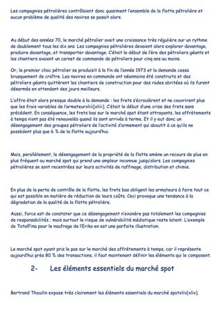 LLeess ccoommppaaggnniieess ppééttrroolliièèrreess ccoonnttrrôôllaaiieenntt ddoonncc qquuaassiimmeenntt ll’’eennsseemmbbllee ddee llaa fflloottttee ppééttrroolliièèrree eett
aauuccuunn pprroobbllèèmmee ddee qquuaalliittéé ddeess nnaavviirreess ssee ppoossaaiitt aalloorrss..
AAuu ddéébbuutt ddeess aannnnééeess 7700,, llee mmaarrcchhéé ppééttrroolliieerr aavvaaiitt uunnee ccrrooiissssaannccee ttrrèèss rréégguulliièèrree ssuurr uunn rryytthhmmee
ddee ddoouubblleemmeenntt ttoouuss lleess ddiixx aannss.. LLeess ccoommppaaggnniieess ppééttrroolliièèrreess ddeevvaaiieenntt aalloorrss eexxpplloorreerr ddaavvaannttaaggee,,
pprroodduuiirree ddaavvaannttaaggee,, eett ttrraannssppoorrtteerr ddaavvaannttaaggee.. CC’’ééttaaiitt llee ddéébbuutt ddee ll’’èèrree ddeess ppééttrroolliieerrss ggééaannttss eett
lleess cchhaannttiieerrss aavvaaiieenntt uunn ccaarrnneett ddee ccoommmmaannddee ddee ppééttrroolliieerrss ppoouurr cciinnqq aannss aauu mmooiinnss..
OOrr,, llee pprreemmiieerr cchhoocc ppééttrroolliieerr ssee pprroodduuiissiitt àà llaa ffiinn ddee ll’’aannnnééee 11997733 eett llaa ddeemmaannddee cceessssaa
bbrruussqquueemmeenntt ddee ccrrooîîttrree.. LLeess nnaavviirreess eenn ccoommmmaannddee oonntt nnééaannmmooiinnss ééttéé ccoonnssttrruuiittss eett ddeess
ppééttrroolliieerrss ggééaannttss qquuiittttèèrreenntt lleess cchhaannttiieerrss ddee ccoonnssttrruuccttiioonn ppoouurr ddeess rraaddeess aabbrriittééeess ooùù iillss ffuurreenntt
ddééssaarrmmééss eenn aatttteennddaanntt ddeess jjoouurrss mmeeiilllleeuurrss..
LL’’ooffffrree ééttaaiitt aalloorrss pprreessqquuee ddoouubbllee àà llaa ddeemmaannddee :: lleess ffrreettss ss’’ééccrroouullèèrreenntt eett nnee ccoouuvvrriirreenntt pplluuss
qquuee lleess ffrraaiiss vvaarriiaabblleess ddee ll’’aarrmmaatteeuurrxxlliiiiii[[xxlliiiiii]].. CC’’ééttaaiitt llee ddéébbuutt dd’’uunnee ccrriissee ddeess ffrreettss ssaannss
pprrééccééddeenntt.. EEnn ccoonnssééqquueennccee,, lleess ffrreettss bbaass ssuurr llee mmaarrcchhéé ssppoott ééttaanntt aattttrraayyaannttss,, lleess aaffffrrèètteemmeennttss
àà tteemmppss nn’’oonntt ppaass ééttéé rreennoouuvveellééss qquuaanndd iillss ssoonntt aarrrriivvééss àà tteerrmmee.. EEtt iill yy eeuutt ddoonncc uunn
ddéésseennggaaggeemmeenntt ddeess ggrroouuppeess ppééttrroolliieerrss ddee ll’’aaccttiivviittéé dd’’aarrmmeemmeenntt qquuii aabboouuttiitt àà ccee qquu’’iillss nnee
ppoossssèèddeenntt pplluuss qquuee 66 %% ddee llaa fflloottttee aauujjoouurrdd’’hhuuii..
MMaaiiss,, ppaarraallllèèlleemmeenntt,, llee ddéésseennggaaggeemmeenntt ddee llaa pprroopprriiééttéé ddee llaa fflloottttee aammèènnee uunn rreeccoouurrss ddee pplluuss eenn
pplluuss ffrrééqquueenntt aauu mmaarrcchhéé ssppoott qquuii pprreenndd uunnee aammpplleeuurr iinnccoonnnnuuee jjuussqquu’’aalloorrss.. LLeess ccoommppaaggnniieess
ppééttrroolliièèrreess ssee ssoonntt rreecceennttrrééeess ssuurr lleeuurrss aaccttiivviittééss ddee rraaffffiinnaaggee,, ddiissttrriibbuuttiioonn eett cchhiimmiiee..
EEnn pplluuss ddee llaa ppeerrttee ddee ccoonnttrrôôllee ddee llaa fflloottttee,, lleess ffrreettss bbaass oobblliiggeenntt lleess aarrmmaatteeuurrss àà ffaaiirree ttoouutt ccee
qquuii eesstt ppoossssiibbllee eenn mmaattiièèrree ddee rréédduuccttiioonn ddee lleeuurrss ccooûûttss.. CCeeccii pprroovvooqquuee uunnee tteennddaannccee àà llaa
ddééggrraaddaattiioonn ddee llaa qquuaalliittéé ddee llaa fflloottttee ppééttrroolliièèrree..
AAuussssii,, ffoorrccee eesstt ddee ccoonnssttaatteerr qquuee ccee ddéésseennggaaggeemmeenntt nn’’eexxoonnèèrree ppaass ttoottaalleemmeenntt lleess ccoommppaaggnniieess
ddee rreessppoonnssaabbiilliittééss ;; mmaaiiss ssuurrttoouutt llee rriissqquuee ddee vvuullnnéérraabbiilliittéé mmééddiiaattiiqquuee rreessttee llaatteenntt.. LL’’eexxeemmppllee
ddee TToottaallFFiinnaa ppoouurr llee nnaauuffrraaggee ddee ll’’EErriikkaa eenn eesstt uunnee ppaarrffaaiittee iilllluussttrraattiioonn..
LLee mmaarrcchhéé ssppoott aayyaanntt pprriiss llee ppaass ssuurr llee mmaarrcchhéé ddeess aaffffrrèètteemmeennttss àà tteemmppss,, ccaarr iill rreepprréésseennttee
aauujjoouurrdd’’hhuuii pprrèèss 8800 %% ddeess ttrraannssaaccttiioonnss,, iill ffaauutt mmaaiinntteennaanntt ddééffiinniirr lleess éélléémmeennttss qquuii llee ccoommppoosseenntt..
22-- LLeess éélléémmeennttss eesssseennttiieellss dduu mmaarrcchhéé ssppoott
BBeerrttrraanndd TThhoouuiilliinn eexxppoossee ttrrèèss ccllaaiirreemmeenntt lleess éélléémmeennttss eesssseennttiieellss dduu mmaarrcchhéé ssppoottxxlliivv[[xxlliivv]]..
 