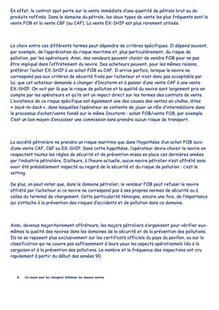 EEnn eeffffeett,, llee ccoonnttrraatt ssppoott ppoorrttee ssuurr llaa vveennttee iimmmmééddiiaattee dd’’uunnee qquuaannttiittéé ddee ppééttrroollee bbrruutt oouu ddee
pprroodduuiittss rraaffffiinnééss.. DDaannss llee ddoommaaiinnee dduu ppééttrroollee,, lleess ddeeuuxx ttyyppeess ddee vveennttee lleess pplluuss ffrrééqquueennttss ssoonntt llaa
vveennttee FFOOBB eett llaa vveennttee CC&&FF ((oouu CCAAFF)).. LLaa vveennttee EEXX--SSHHIIPP eesstt pplluuss rraarreemmeenntt uuttiilliissééee..
LLee cchhooiixx eennttrree cceess ddiifffféérreennttss tteerrmmeess ppeeuutt ddééppeennddrree ddee ccrriittèèrreess ssppéécciiffiiqquueess.. IIll ddééppeenndd ssoouuvveenntt,,
ppaarr eexxeemmppllee,, ddee ll’’aapppprréécciiaattiioonn dduu rriissqquuee mmaarriittiimmee eett,, pplluuss ppaarrttiiccuulliièèrreemmeenntt,, dduu rriissqquuee ddee
ppoolllluuttiioonn,, ppaarr lleess ooppéérraatteeuurrss.. AAiinnssii,, ddeess vveennddeeuurrss ppeeuuvveenntt cchhooiissiirr ddee vveennddrree FFOOBB ppoouurr nnee ppaass
êêttrree iimmpplliiqquuéé ddaannss ll’’aaffffrrèètteemmeenntt dduu nnaavviirree.. DDeess aacchheetteeuurrss ppeeuuvveenntt,, ppoouurr lleess mmêêmmeess rraaiissoonnss,,
pprrééfféérreerr ll’’aacchhaatt EEXX--SSHHIIPP àà uunn aacchhaatt FFOOBB oouu CCAAFF.. IIll aarrrriivvee ppaarrffooiiss,, lloorrssqquuee llee nnaavviirree nnee
ccoorrrreessppoonndd ppaass aauuxx ccrriittèèrreess ddee ssééccuurriittéé ffiixxééss ppaarr ll’’aacchheetteeuurr eett nn’’eesstt ddoonncc ppaass aacccceeppttaabbllee ppaarr
lluuii,, qquuee cceett aacchheetteeuurr ddeemmaannddee àà cchhaannggeerr dd’’IInnccootteerrmm eett àà ppaasssseerr dd’’uunnee vveennttee CCAAFF àà uunnee vveennttee
EEXX--SSHHIIPP.. OOnn vvooiitt ppaarr llàà qquuee llee rriissqquuee ddee ppoolllluuttiioonn eett llaa qquuaalliittéé dduu nnaavviirree ssoonntt llaarrggeemmeenntt pprriiss eenn
ccoommppttee ppaarr lleess ooppéérraatteeuurrss eett qquu’’iillss oonntt uunn iimmppaacctt ddiirreecctt ssuurr lleess tteerrmmeess ddeess ccoonnttrraattss ddee vveennttee..
LL’’eexxiisstteennccee ddee ccee rriissqquuee ssppéécciiffiiqquuee eesstt ééggaalleemmeenntt uunnee ddeess ccaauusseess ddeess vveenntteess eenn cchhaaîînnee,, ddiitteess
«« bbaacckk--ttoo--bbaacckk »»,, ddaannss lleessqquueelllleess ll’’ooppéérraatteeuurr ssee ccoonntteennttee ddee jjoouueerr uunn rrôôllee dd’’iinntteerrmmééddiiaaiirree ddaannss
llee pprroocceessssuuss dd’’aacchhaatt//vveennttee ffoonnddéé ssuurr llee mmêêmmee IInnccootteerrmm :: aacchhaatt FFOOBB//vveennttee FFOOBB,, ppaarr eexxeemmppllee..
CC’’eesstt uunn bboonn mmooyyeenn dd’’eennccaaiisssseerr uunnee ccoommmmiissssiioonn ssaannss pprreennddrree aauuccuunn rriissqquuee ddee ttrraannssppoorrtt..
LLaa ssoocciiééttéé ppééttrroolliièèrree nnee pprreennddrraa uunn rriissqquuee mmaarriittiimmee qquuee ddaannss ll’’hhyyppootthhèèssee dd’’uunn aacchhaatt FFOOBB ssuuiivvii
dd’’uunnee vveennttee CCAAFF,, CC&&FF oouu EEXX--SSHHIIPP.. DDaannss cceettttee hhyyppootthhèèssee,, ll’’ooppéérraatteeuurr ddeevvrraa cchhooiissiirr llee nnaavviirree eenn
rreessppeeccttaanntt ttoouutteess lleess rrèègglleess ddee ssééccuurriittéé eett ddee pprréévveennttiioonn mmiisseess eenn ppllaaccee cceess ddeerrnniièèrreess aannnnééeess
ppaarr ll’’iinndduussttrriiee ppééttrroolliièèrree.. DD’’aaiilllleeuurrss,, àà ll’’hheeuurree aaccttuueellllee,, aauuccuunn nnaavviirree ppééttrroolliieerr nn’’eesstt aaffffrrééttéé ssaannss
aavvooiirr ééttéé pprrééaallaabblleemmeenntt iinnssppeeccttéé aauu rreeggaarrdd ddee llaa ssééccuurriittéé eett dduu rriissqquuee ddee ppoolllluuttiioonn :: cc’’eesstt llee
vveettttiinngg..
DDee pplluuss,, oonn ppeeuutt nnootteerr qquuee,, ddaannss llee ddoommaaiinnee ppééttrroolliieerr,, llee vveennddeeuurr FFOOBB ppeeuutt rreeffuusseerr llee nnaavviirree
aaffffrrééttéé ppaarr ll’’aacchheetteeuurr ssii ccee nnaavviirree nnee ccoorrrreessppoonndd ppaass àà sseess pprroopprreess nnoorrmmeess ddee ssééccuurriittéé oouu àà
cceelllleess dduu tteerrmmiinnaall ddee cchhaarrggeemmeenntt.. CCeettttee ppaarrttiiccuullaarriittéé ttéémmooiiggnnee,, eennccoorree uunnee ffooiiss,, ddee ll’’iimmppoorrttaannccee
qquuii ss’’aattttaacchhee àà llaa pprréévveennttiioonn ddeess rriissqquueess dd’’aacccciiddeennttss eett ddee ppoolllluuttiioonn ddaannss ccee ddoommaaiinnee..
AAiinnssii,, ddeevveennuuss mmaajjoorriittaaiirreemmeenntt aaffffrréétteeuurrss,, lleess mmaajjoorrss ppééttrroolliieerrss ss’’oorrggaanniisseenntt ppoouurr vvéérriiffiieerr eeuuxx--
mmêêmmeess llaa qquuaalliittéé ddeess nnaavviirreess ddaannss lleess ddoommaaiinneess ddee llaa ssééccuurriittéé eett ddee llaa pprréévveennttiioonn ddeess ppoolllluuttiioonnss..
IIllss nnee ssee rreeppoosseenntt pplluuss eexxcclluussiivveemmeenntt ssuurr lleess cceerrttiiffiiccaattss ooffffiicciieellss dduu ppaayyss dduu ppaavviilllloonn,, oouu ssuurr llaa
ccllaassssiiffiiccaattiioonn qquuii nnee ccoouuvvrree ppaass ssuuffffiissaammmmeenntt àà lleeuurrss yyeeuuxx lleess aassppeeccttss ooppéérraattiioonnnneellss lliiééss àà llaa
ccaarrggaaiissoonn eett àà llaa pprréévveennttiioonn ddeess ppoolllluuttiioonnss.. LLee nnoommbbrree eett llaa ffrrééqquueennccee ddeess iinnssppeeccttiioonnss oonntt ccrruu
rraappiiddeemmeenntt àà ppaarrttiirr dduu ddéébbuutt ddeess aannnnééeess 9900..
BB-- UUnn mmooyyeenn ppoouurr lleess cchhaarrggeeuurrss dd’’éélliimmiinneerr lleess mmaauuvvaaiiss nnaavviirreess
 
