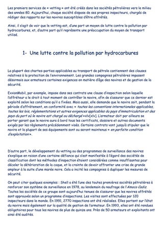 LLeess pprreemmiieerrss sseerrvviicceess ddee «« vveettttiinngg »» oonntt ééttéé ccrrééééss ddaannss lleess ssoocciiééttééss ppééttrroolliièèrreess vveerrss llee mmiilliieeuu
ddeess aannnnééeess 8800.. AAuujjoouurrdd’’hhuuii,, cchhaaqquuee ssoocciiééttéé ddiissppoossee ddee sseess pprroopprreess iinnssppeecctteeuurrss,, cchhaarrggééss ddee
rrééddiiggeerr ddeess rraappppoorrttss ssuurr lleess nnaavviirreess ssuusscceeppttiibblleess dd’’êêttrree aaffffrrééttééss..
AAiinnssii,, iill ss’’aaggiitt ddee vvooiirr qquuee llee vveettttiinngg eesstt,, dd’’uunnee ppaarrtt uunn mmooyyeenn ddee lluuttttee ccoonnttrree llaa ppoolllluuttiioonn ppaarr
hhyyddrrooccaarrbbuurreess,, eett,, dd’’aauuttrree ppaarrtt qquu’’iill rreepprréésseennttee uunnee pprrééooccccuuppaattiioonn dduu mmooyyeenn ddee ttrraannssppoorrtt
uuttiilliisséé..
11-- UUnnee lluuttttee ccoonnttrree llaa ppoolllluuttiioonn ppaarr hhyyddrrooccaarrbbuurreess
LLaa pplluuppaarrtt ddeess cchhaarrtteess--ppaarrttiieess aapppplliiccaabblleess aauu ttrraannssppoorrtt ddee ppééttrroollee ccoonnttiieennnneenntt ddeess ccllaauusseess
rreellaattiivveess àà llaa pprrootteeccttiioonn ddee ll’’eennvviirroonnnneemmeenntt.. LLeess ggrraannddeess ccoommppaaggnniieess ppééttrroolliièèrreess iimmppoosseenntt
ddééssoorrmmaaiiss aauuxx aarrmmaatteeuurrss cceerrttaaiinneess eexxiiggeenncceess eenn mmaattiièèrree dd’’ââggee ddeess nnaavviirreess eett ddee ggeessttiioonn ddee llaa
ssééccuurriittéé..
EExxxxoonnMMoobbiill,, ppaarr eexxeemmppllee,, iimmppoossee ddaannss sseess ccoonnttrraattss uunnee ccllaauussee dd’’iinnssppeeccttiioonn sseelloonn llaaqquueellllee
ll’’aaffffrréétteeuurr aa llee ddrrooiitt àà ttoouutt mmoommeenntt ddee ccoonnttrrôôlleerr llee nnaavviirree,, aaffiinn ddee ss’’aassssuurreerr qquuee ccee ddeerrnniieerr eesstt
eexxppllooiittéé sseelloonn lleess ccoonnddiittiioonnss qquu’’iill aa ffiixxééeess.. MMaaiiss aauussssii,, eellllee ddeemmaannddee qquuee llee nnaavviirree ssooiitt,, ppeennddaanntt llaa
ppéérriiooddee dd’’aaffffrrèètteemmeenntt,, eenn ccoonnffoorrmmiittéé aavveecc «« ttoouutteess lleess ccoonnvveennttiioonnss iinntteerrnnaattiioonnaalleess aapppplliiccaabblleess,,
ttoouutteess lleess llooiiss,, rréégglleemmeennttaattiioonnss eett aauuttrreess eexxiiggeenncceess aapppplliiccaabblleess dduu ppaayyss dd’’iimmmmaattrriiccuullaattiioonn eett ddeess
ppaayyss dduu ppoorrtt ooùù llee nnaavviirree eesstt cchhaarrggéé oouu ddéécchhaarrggéé »»xxllvv[[xxllvv]].. LL’’aarrmmaatteeuurr ddooiitt ppaarr aaiilllleeuurrss ssee
ppoorrtteerr ggaarraanntt qquuee llee nnaavviirree aauurraa àà bboorrdd ttoouuss lleess cceerrttiiffiiccaattss,, ddoossssiieerrss eett aauuttrreess ddooccuummeennttss
eexxiiggééss ppaarr lleess rrèègglleemmeennttss pprrééccééddeemmmmeenntt vviissééss.. CCeerrttaaiinnss ccoonnttrraattss vvoonntt jjuussqquu’’àà ssttiippuulleerr qquuee llee
nnaavviirree eett llaa pplluuppaarrtt ddee sseess ééqquuiippeemmeennttss ssoonntt oouu sseerroonntt mmaaiinntteennuuss «« eenn ppaarrffaaiittee ccoonnddiittiioonn
dd’’eexxppllooiittaattiioonn »»..
DD’’aauuttrree ppaarrtt,, llee ddéévveellooppppeemmeenntt dduu vveettttiinngg oouu ddeess pprrooggrraammmmeess ddee ssuurrvveeiillllaannccee ddeess nnaavviirreess
ss’’eexxpplliiqquuee eenn rraaiissoonn dd’’uunnee cceerrttaaiinnee ddééffiiaannccee qquuii ss’’eesstt mmaanniiffeessttééee àà ll’’ééggaarrdd ddeess ssoocciiééttééss ddee
ccllaassssiiffiiccaattiioonn ddoonntt lleess mméétthhooddeess dd’’iinnssppeeccttiioonn ééttaaiieenntt ccoonnssiiddéérrééeess ccoommmmee iinnssuuffffiissaanntteess ppoouurr
ddéécceelleerr llaa ddééttéérriioorraattiioonn ddee llaa ccooqquuee,, eett llaa ccrraaiinnttee ddee ddeevvooiirr aaffffrroonntteerr uunnee ccrriissee ddee ggrraannddee
aammpplleeuurr àà llaa ssuuiittee dd’’uunnee mmaarrééee nnooiirree.. CCeellaa aa iinncciittéé lleess ccoommppaaggnniieess àà dduupplliiqquueerr lleess mmeessuurreess ddee
ssééccuurriittéé..
OOnn ppeeuutt cciitteerr qquueellqquueess eexxeemmpplleess :: SShheellll aa ééttéé ll’’uunnee ddeess ttoouutteess pprreemmiièèrreess ssoocciiééttééss ppééttrroolliièèrreess àà
rreennffoorrcceerr ssoonn ssyyssttèèmmee ddee ssuurrvveeiillllaannccee eenn 11997788,, aauu lleennddeemmaaiinn dduu nnaauuffrraaggee ddee ll’’AAmmooccoo CCaaddiizz..
TToouutteess lleess ssoocciiééttééss ddee ccee ggrroouuppee ssoonntt aauujjoouurrdd’’hhuuii tteennuueess ddee ss’’aassssuurreerr qquuee lleess nnaavviirreess aaffffrrééttééss
ssoonntt aapppprroouuvvééss sseelloonn uunn pprrooggrraammmmee dd’’iinnssppeeccttiioonnss.. LLeess vviissiitteess ssoonntt eeffffeeccttuuééeess ppaarr 112200
iinnssppeecctteeuurrss ddaannss llee mmoonnddee.. EEnn 11999911,, 22777700 iinnssppeeccttiioonnss oonntt ééttéé rrééaalliissééeess.. EElllleess ppoorrtteenntt ssuurr ll’’ééttaatt
dduu nnaavviirree mmaaiiss ééggaalleemmeenntt ssuurr llaa qquuaalliittéé ddee ggeessttiioonn ddee ll’’aarrmmaatteeuurr.. EEnn 11999933,, eelllleess oonntt ééttéé rreenndduueess
oobblliiggaattooiirreess ppoouurr ttoouuss lleess nnaavviirreess ddee pplluuss ddee qquuiinnzzee aannss.. PPrrèèss ddee 5500 aarrmmaatteeuurrss eett eexxppllooiittaannttss oonntt
aaiinnssii ééttéé aauuddiittééss..
 