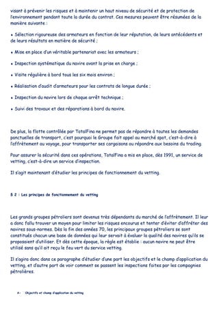 vviissaanntt àà pprréévveenniirr lleess rriissqquueess eett àà mmaaiinntteenniirr uunn hhaauutt nniivveeaauu ddee ssééccuurriittéé eett ddee pprrootteeccttiioonn ddee
ll’’eennvviirroonnnneemmeenntt ppeennddaanntt ttoouuttee llaa dduurrééee dduu ccoonnttrraatt.. CCeess mmeessuurreess ppeeuuvveenntt êêttrree rrééssuummééeess ddee llaa
mmaanniièèrree ssuuiivvaannttee ::
♦♦ SSéélleeccttiioonn rriiggoouurreeuussee ddeess aarrmmaatteeuurrss eenn ffoonnccttiioonn ddee lleeuurr rrééppuuttaattiioonn,, ddee lleeuurrss aannttééccééddeennttss eett
ddee lleeuurrss rrééssuullttaattss eenn mmaattiièèrree ddee ssééccuurriittéé ;;
♦♦ MMiissee eenn ppllaaccee dd’’uunn vvéérriittaabbllee ppaarrtteennaarriiaatt aavveecc lleess aarrmmaatteeuurrss ;;
♦♦ IInnssppeeccttiioonn ssyyssttéémmaattiiqquuee dduu nnaavviirree aavvaanntt llaa pprriissee eenn cchhaarrggee ;;
♦♦ VViissiittee rréégguulliièèrree àà bboorrdd ttoouuss lleess ssiixx mmooiiss eennvviirroonn ;;
♦♦ RRééaalliissaattiioonn dd’’aauuddiitt dd’’aarrmmaatteeuurrss ppoouurr lleess ccoonnttrraattss ddee lloonngguuee dduurrééee ;;
♦♦ IInnssppeeccttiioonn dduu nnaavviirree lloorrss ddee cchhaaqquuee aarrrrêêtt tteecchhnniiqquuee ;;
♦♦ SSuuiivvii ddeess ttrraavvaauuxx eett ddeess rrééppaarraattiioonnss àà bboorrdd dduu nnaavviirree..
DDee pplluuss,, llaa fflloottttee ccoonnttrrôôllééee ppaarr TToottaallFFiinnaa nnee ppeerrmmeett ppaass ddee rrééppoonnddrree àà ttoouutteess lleess ddeemmaannddeess
ppoonnccttuueelllleess ddee ttrraannssppoorrtt,, cc’’eesstt ppoouurrqquuooii llee GGrroouuppee ffaaiitt aappppeell aauu mmaarrcchhéé ssppoott,, cc’’eesstt--àà--ddiirree àà
ll’’aaffffrrèètteemmeenntt aauu vvooyyaaggee,, ppoouurr ttrraannssppoorrtteerr sseess ccaarrggaaiissoonnss oouu rrééppoonnddrree aauuxx bbeessooiinnss dduu ttrraaddiinngg..
PPoouurr aassssuurreerr llaa ssééccuurriittéé ddaannss cceess ooppéérraattiioonnss,, TToottaallFFiinnaa aa mmiiss eenn ppllaaccee,, ddèèss 11999911,, uunn sseerrvviiccee ddee
vveettttiinngg,, cc’’eesstt--àà--ddiirree uunn sseerrvviiccee dd’’iinnssppeeccttiioonn..
IIll ss’’aaggiitt mmaaiinntteennaanntt dd’’ééttuuddiieerr lleess pprriinncciippeess ddee ffoonnccttiioonnnneemmeenntt dduu vveettttiinngg..
§§ 22 :: LLeess pprriinncciippeess ddee ffoonnccttiioonnnneemmeenntt dduu vveettttiinngg
LLeess ggrraannddss ggrroouuppeess ppééttrroolliieerrss ssoonntt ddeevveennuuss ttrrèèss ddééppeennddaannttss dduu mmaarrcchhéé ddee ll’’aaffffrrèètteemmeenntt.. IIll lleeuurr
aa ddoonncc ffaalllluu ttrroouuvveerr uunn mmooyyeenn ppoouurr lliimmiitteerr lleess rriissqquueess eennccoouurruuss eett tteenntteerr dd’’éévviitteerr dd’’aaffffrréétteerr ddeess
nnaavviirreess ssoouuss--nnoorrmmeess.. DDèèss llaa ffiinn ddeess aannnnééeess 7700,, lleess pprriinncciippaauuxx ggrroouuppeess ppééttrroolliieerrss ssee ssoonntt
ccoonnssttiittuuééss cchhaaccuunn uunnee bbaassee ddee ddoonnnnééeess qquuii lleeuurr sseerrvvaaiitt àà éévvaalluueerr llaa qquuaalliittéé ddeess nnaavviirreess qquu’’iillss ssee
pprrooppoossaaiieenntt dd’’uuttiilliisseerr.. EEtt ddèèss cceettttee ééppooqquuee,, llaa rrèèggllee eesstt ééttaabblliiee :: aauuccuunn nnaavviirree nnee ppeeuutt êêttrree
uuttiilliisséé ssaannss qquu’’iill aaiitt rreeççuu llee ffeeuu vveerrtt dduu sseerrvviiccee vveettttiinngg..
IIll ss’’aaggiirraa ddoonncc ddaannss ccee ppaarraaggrraapphhee dd’’ééttuuddiieerr dd’’uunnee ppaarrtt lleess oobbjjeeccttiiffss eett llee cchhaammpp dd’’aapppplliiccaattiioonn dduu
vveettttiinngg,, eett dd’’aauuttrree ppaarrtt ddee vvooiirr ccoommmmeenntt ssee ppaasssseenntt lleess iinnssppeeccttiioonnss ffaaiitteess ppaarr lleess ccoommppaaggnniieess
ppééttrroolliièèrreess..
AA-- OObbjjeeccttiiffss eett cchhaammpp dd’’aapppplliiccaattiioonn dduu vveettttiinngg
 