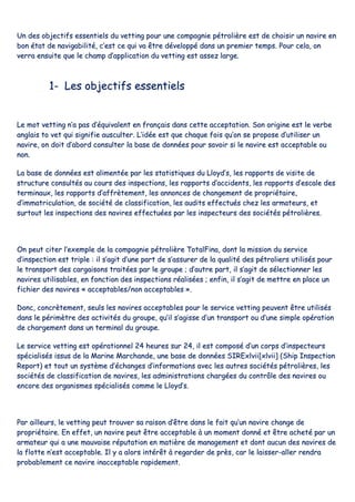 UUnn ddeess oobbjjeeccttiiffss eesssseennttiieellss dduu vveettttiinngg ppoouurr uunnee ccoommppaaggnniiee ppééttrroolliièèrree eesstt ddee cchhooiissiirr uunn nnaavviirree eenn
bboonn ééttaatt ddee nnaavviiggaabbiilliittéé,, cc’’eesstt ccee qquuii vvaa êêttrree ddéévveellooppppéé ddaannss uunn pprreemmiieerr tteemmppss.. PPoouurr cceellaa,, oonn
vveerrrraa eennssuuiittee qquuee llee cchhaammpp dd’’aapppplliiccaattiioonn dduu vveettttiinngg eesstt aasssseezz llaarrggee..
11-- LLeess oobbjjeeccttiiffss eesssseennttiieellss
LLee mmoott vveettttiinngg nn’’aa ppaass dd’’ééqquuiivvaalleenntt eenn ffrraannççaaiiss ddaannss cceettttee aacccceeppttaattiioonn.. SSoonn oorriiggiinnee eesstt llee vveerrbbee
aannggllaaiiss ttoo vveett qquuii ssiiggnniiffiiee aauussccuulltteerr.. LL’’iiddééee eesstt qquuee cchhaaqquuee ffooiiss qquu’’oonn ssee pprrooppoossee dd’’uuttiilliisseerr uunn
nnaavviirree,, oonn ddooiitt dd’’aabboorrdd ccoonnssuulltteerr llaa bbaassee ddee ddoonnnnééeess ppoouurr ssaavvooiirr ssii llee nnaavviirree eesstt aacccceeppttaabbllee oouu
nnoonn..
LLaa bbaassee ddee ddoonnnnééeess eesstt aalliimmeennttééee ppaarr lleess ssttaattiissttiiqquueess dduu LLllooyydd’’ss,, lleess rraappppoorrttss ddee vviissiittee ddee
ssttrruuccttuurree ccoonnssuullttééss aauu ccoouurrss ddeess iinnssppeeccttiioonnss,, lleess rraappppoorrttss dd’’aacccciiddeennttss,, lleess rraappppoorrttss dd’’eessccaallee ddeess
tteerrmmiinnaauuxx,, lleess rraappppoorrttss dd’’aaffffrrèètteemmeenntt,, lleess aannnnoonncceess ddee cchhaannggeemmeenntt ddee pprroopprriiééttaaiirree,,
dd’’iimmmmaattrriiccuullaattiioonn,, ddee ssoocciiééttéé ddee ccllaassssiiffiiccaattiioonn,, lleess aauuddiittss eeffffeeccttuuééss cchheezz lleess aarrmmaatteeuurrss,, eett
ssuurrttoouutt lleess iinnssppeeccttiioonnss ddeess nnaavviirreess eeffffeeccttuuééeess ppaarr lleess iinnssppeecctteeuurrss ddeess ssoocciiééttééss ppééttrroolliièèrreess..
OOnn ppeeuutt cciitteerr ll’’eexxeemmppllee ddee llaa ccoommppaaggnniiee ppééttrroolliièèrree TToottaallFFiinnaa,, ddoonntt llaa mmiissssiioonn dduu sseerrvviiccee
dd’’iinnssppeeccttiioonn eesstt ttrriippllee :: iill ss’’aaggiitt dd’’uunnee ppaarrtt ddee ss’’aassssuurreerr ddee llaa qquuaalliittéé ddeess ppééttrroolliieerrss uuttiilliissééss ppoouurr
llee ttrraannssppoorrtt ddeess ccaarrggaaiissoonnss ttrraaiittééeess ppaarr llee ggrroouuppee ;; dd’’aauuttrree ppaarrtt,, iill ss’’aaggiitt ddee sséélleeccttiioonnnneerr lleess
nnaavviirreess uuttiilliissaabblleess,, eenn ffoonnccttiioonn ddeess iinnssppeeccttiioonnss rrééaalliissééeess ;; eennffiinn,, iill ss’’aaggiitt ddee mmeettttrree eenn ppllaaccee uunn
ffiicchhiieerr ddeess nnaavviirreess «« aacccceeppttaabblleess//nnoonn aacccceeppttaabblleess »»..
DDoonncc,, ccoonnccrrèètteemmeenntt,, sseeuullss lleess nnaavviirreess aacccceeppttaabblleess ppoouurr llee sseerrvviiccee vveettttiinngg ppeeuuvveenntt êêttrree uuttiilliissééss
ddaannss llee ppéérriimmèèttrree ddeess aaccttiivviittééss dduu ggrroouuppee,, qquu’’iill ss’’aaggiissssee dd’’uunn ttrraannssppoorrtt oouu dd’’uunnee ssiimmppllee ooppéérraattiioonn
ddee cchhaarrggeemmeenntt ddaannss uunn tteerrmmiinnaall dduu ggrroouuppee..
LLee sseerrvviiccee vveettttiinngg eesstt ooppéérraattiioonnnneell 2244 hheeuurreess ssuurr 2244,, iill eesstt ccoommppoosséé dd’’uunn ccoorrppss dd’’iinnssppeecctteeuurrss
ssppéécciiaalliissééss iissssuuss ddee llaa MMaarriinnee MMaarrcchhaannddee,, uunnee bbaassee ddee ddoonnnnééeess SSIIRREExxllvviiii[[xxllvviiii]] ((SShhiipp IInnssppeeccttiioonn
RReeppoorrtt)) eett ttoouutt uunn ssyyssttèèmmee dd’’éécchhaannggeess dd’’iinnffoorrmmaattiioonnss aavveecc lleess aauuttrreess ssoocciiééttééss ppééttrroolliièèrreess,, lleess
ssoocciiééttééss ddee ccllaassssiiffiiccaattiioonn ddee nnaavviirreess,, lleess aaddmmiinniissttrraattiioonnss cchhaarrggééeess dduu ccoonnttrrôôllee ddeess nnaavviirreess oouu
eennccoorree ddeess oorrggaanniissmmeess ssppéécciiaalliissééss ccoommmmee llee LLllooyydd’’ss..
PPaarr aaiilllleeuurrss,, llee vveettttiinngg ppeeuutt ttrroouuvveerr ssaa rraaiissoonn dd’’êêttrree ddaannss llee ffaaiitt qquu’’uunn nnaavviirree cchhaannggee ddee
pprroopprriiééttaaiirree.. EEnn eeffffeett,, uunn nnaavviirree ppeeuutt êêttrree aacccceeppttaabbllee àà uunn mmoommeenntt ddoonnnnéé eett êêttrree aacchheettéé ppaarr uunn
aarrmmaatteeuurr qquuii aa uunnee mmaauuvvaaiissee rrééppuuttaattiioonn eenn mmaattiièèrree ddee mmaannaaggeemmeenntt eett ddoonntt aauuccuunn ddeess nnaavviirreess ddee
llaa fflloottttee nn’’eesstt aacccceeppttaabbllee.. IIll yy aa aalloorrss iinnttéérrêêtt àà rreeggaarrddeerr ddee pprrèèss,, ccaarr llee llaaiisssseerr--aalllleerr rreennddrraa
pprroobbaabblleemmeenntt ccee nnaavviirree iinnaacccceeppttaabbllee rraappiiddeemmeenntt..
 