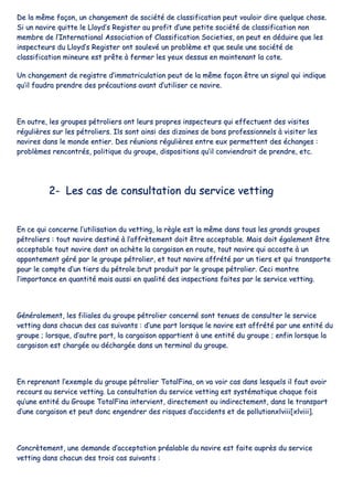 DDee llaa mmêêmmee ffaaççoonn,, uunn cchhaannggeemmeenntt ddee ssoocciiééttéé ddee ccllaassssiiffiiccaattiioonn ppeeuutt vvoouullooiirr ddiirree qquueellqquuee cchhoossee..
SSii uunn nnaavviirree qquuiittttee llee LLllooyydd’’ss RReeggiisstteerr aauu pprrooffiitt dd’’uunnee ppeettiittee ssoocciiééttéé ddee ccllaassssiiffiiccaattiioonn nnoonn
mmeemmbbrree ddee ll’’IInntteerrnnaattiioonnaall AAssssoocciiaattiioonn ooff CCllaassssiiffiiccaattiioonn SSoocciieettiieess,, oonn ppeeuutt eenn ddéédduuiirree qquuee lleess
iinnssppeecctteeuurrss dduu LLllooyydd’’ss RReeggiisstteerr oonntt ssoouulleevvéé uunn pprroobbllèèmmee eett qquuee sseeuullee uunnee ssoocciiééttéé ddee
ccllaassssiiffiiccaattiioonn mmiinneeuurree eesstt pprrêêttee àà ffeerrmmeerr lleess yyeeuuxx ddeessssuuss eenn mmaaiinntteennaanntt llaa ccoottee..
UUnn cchhaannggeemmeenntt ddee rreeggiissttrree dd’’iimmmmaattrriiccuullaattiioonn ppeeuutt ddee llaa mmêêmmee ffaaççoonn êêttrree uunn ssiiggnnaall qquuii iinnddiiqquuee
qquu’’iill ffaauuddrraa pprreennddrree ddeess pprrééccaauuttiioonnss aavvaanntt dd’’uuttiilliisseerr ccee nnaavviirree..
EEnn oouuttrree,, lleess ggrroouuppeess ppééttrroolliieerrss oonntt lleeuurrss pprroopprreess iinnssppeecctteeuurrss qquuii eeffffeeccttuueenntt ddeess vviissiitteess
rréégguulliièèrreess ssuurr lleess ppééttrroolliieerrss.. IIllss ssoonntt aaiinnssii ddeess ddiizzaaiinneess ddee bboonnss pprrooffeessssiioonnnneellss àà vviissiitteerr lleess
nnaavviirreess ddaannss llee mmoonnddee eennttiieerr.. DDeess rrééuunniioonnss rréégguulliièèrreess eennttrree eeuuxx ppeerrmmeetttteenntt ddeess éécchhaannggeess ::
pprroobbllèèmmeess rreennccoonnttrrééss,, ppoolliittiiqquuee dduu ggrroouuppee,, ddiissppoossiittiioonnss qquu’’iill ccoonnvviieennddrraaiitt ddee pprreennddrree,, eettcc..
22-- LLeess ccaass ddee ccoonnssuullttaattiioonn dduu sseerrvviiccee vveettttiinngg
EEnn ccee qquuii ccoonncceerrnnee ll’’uuttiilliissaattiioonn dduu vveettttiinngg,, llaa rrèèggllee eesstt llaa mmêêmmee ddaannss ttoouuss lleess ggrraannddss ggrroouuppeess
ppééttrroolliieerrss :: ttoouutt nnaavviirree ddeessttiinnéé àà ll’’aaffffrrèètteemmeenntt ddooiitt êêttrree aacccceeppttaabbllee.. MMaaiiss ddooiitt ééggaalleemmeenntt êêttrree
aacccceeppttaabbllee ttoouutt nnaavviirree ddoonntt oonn aacchhèèttee llaa ccaarrggaaiissoonn eenn rroouuttee,, ttoouutt nnaavviirree qquuii aaccccoossttee àà uunn
aappppoonntteemmeenntt ggéérréé ppaarr llee ggrroouuppee ppééttrroolliieerr,, eett ttoouutt nnaavviirree aaffffrrééttéé ppaarr uunn ttiieerrss eett qquuii ttrraannssppoorrttee
ppoouurr llee ccoommppttee dd’’uunn ttiieerrss dduu ppééttrroollee bbrruutt pprroodduuiitt ppaarr llee ggrroouuppee ppééttrroolliieerr.. CCeeccii mmoonnttrree
ll’’iimmppoorrttaannccee eenn qquuaannttiittéé mmaaiiss aauussssii eenn qquuaalliittéé ddeess iinnssppeeccttiioonnss ffaaiitteess ppaarr llee sseerrvviiccee vveettttiinngg..
GGéénnéérraalleemmeenntt,, lleess ffiilliiaalleess dduu ggrroouuppee ppééttrroolliieerr ccoonncceerrnnéé ssoonntt tteennuueess ddee ccoonnssuulltteerr llee sseerrvviiccee
vveettttiinngg ddaannss cchhaaccuunn ddeess ccaass ssuuiivvaannttss :: dd’’uunnee ppaarrtt lloorrssqquuee llee nnaavviirree eesstt aaffffrrééttéé ppaarr uunnee eennttiittéé dduu
ggrroouuppee ;; lloorrssqquuee,, dd’’aauuttrree ppaarrtt,, llaa ccaarrggaaiissoonn aappppaarrttiieenntt àà uunnee eennttiittéé dduu ggrroouuppee ;; eennffiinn lloorrssqquuee llaa
ccaarrggaaiissoonn eesstt cchhaarrggééee oouu ddéécchhaarrggééee ddaannss uunn tteerrmmiinnaall dduu ggrroouuppee..
EEnn rreepprreennaanntt ll’’eexxeemmppllee dduu ggrroouuppee ppééttrroolliieerr TToottaallFFiinnaa,, oonn vvaa vvooiirr ccaass ddaannss lleessqquueellss iill ffaauutt aavvooiirr
rreeccoouurrss aauu sseerrvviiccee vveettttiinngg.. LLaa ccoonnssuullttaattiioonn dduu sseerrvviiccee vveettttiinngg eesstt ssyyssttéémmaattiiqquuee cchhaaqquuee ffooiiss
qquu’’uunnee eennttiittéé dduu GGrroouuppee TToottaallFFiinnaa iinntteerrvviieenntt,, ddiirreecctteemmeenntt oouu iinnddiirreecctteemmeenntt,, ddaannss llee ttrraannssppoorrtt
dd’’uunnee ccaarrggaaiissoonn eett ppeeuutt ddoonncc eennggeennddrreerr ddeess rriissqquueess dd’’aacccciiddeennttss eett ddee ppoolllluuttiioonnxxllvviiiiii[[xxllvviiiiii]]..
CCoonnccrrèètteemmeenntt,, uunnee ddeemmaannddee dd’’aacccceeppttaattiioonn pprrééaallaabbllee dduu nnaavviirree eesstt ffaaiittee aauupprrèèss dduu sseerrvviiccee
vveettttiinngg ddaannss cchhaaccuunn ddeess ttrrooiiss ccaass ssuuiivvaannttss ::
 