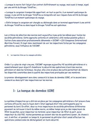 ♦♦ LLoorrssqquuee llee nnaavviirree ffaaiitt ll’’oobbjjeett dd’’uunn ccoonnttrraatt dd’’aaffffrrèètteemmeenntt aauu vvooyyaaggee,, mmaaiiss aauussssii àà tteemmppss,, ssiiggnnéé
ppaarr uunnee eennttiittéé dduu GGrroouuppee TToottaallFFiinnaa ;;
♦♦ LLoorrssqquuee llaa ccaarrggaaiissoonn ttrraannssppoorrttééee aappppaarrttiieenntt,, eenn ttoouutt oouu ppaarrttiiee,, àà uunn mmoommeenntt qquueellccoonnqquuee dduu
vvooyyaaggee,, àà uunnee eennttiittéé dduu GGrroouuppee TToottaallFFiinnaa oouu lloorrssqquu’’eellllee eesstt aauuxx rriissqquueess dd’’uunnee eennttiittéé dduu GGrroouuppee
TToottaallFFiinnaa àà uunn mmoommeenntt qquueellccoonnqquuee dduu vvooyyaaggee..
♦♦ EEnnffiinn lloorrssqquuee llaa ccaarrggaaiissoonn eesstt cchhaarrggééee oouu ddéécchhaarrggééee ddaannss uunn tteerrmmiinnaall aappppaarrtteennaanntt àà uunnee eennttiittéé
dduu GGrroouuppee TToottaallFFiinnaa oouu ddaannss lleeqquueell llee GGrroouuppee TToottaallFFiinnaa eesstt ooppéérraatteeuurr..
LLeess ccrriittèèrreess ddee sséélleeccttiioonn ddeess nnaavviirreess ssoonntt aauujjoouurrdd’’hhuuii àà ppeeuu pprrèèss lleess mmêêmmeess ppoouurr ttoouutteess lleess
ssoocciiééttééss ppééttrroolliièèrreess.. CCeettttee aapppprroocchhee uunniiffoorrmmee eett ccoohhéérreennttee aa ééttéé rreenndduuee ppoossssiibbllee ggrrââccee àà
ll’’aaccttiioonn dd’’uunnee aassssoocciiaattiioonn pprrooffeessssiioonnnneellllee ddéénnoommmmééee «« OOCCIIMMFF »» ((OOiill CCoommppaanniieess IInntteerrnnaattiioonnaall
MMaarriittiimmee FFoorruumm)).. IIll ss’’aaggiitt ddoonncc mmaaiinntteennaanntt ddee vvooiirr lleess iinnssppeeccttiioonnss ffaaiitteess ppaarr lleess ccoommppaaggnniieess
ppééttrroolliièèrreess,, ssoouuss ll’’iinnfflluueennccee ddee ll’’OOCCIIMMFF..
BB-- LLeess iinnssppeeccttiioonnss ffaaiitteess ppaarr lleess ccoommppaaggnniieess ppééttrroolliièèrreess
CCrrééééee iill yy aa pplluuss ddee vviinnggtt--cciinnqq aannss,, ll’’OOCCIIMMFF rreeggrroouuppee aauujjoouurrdd’’hhuuii 4422 ssoocciiééttééss ppééttrroolliièèrreess eett aa
eesssseennttiieelllleemmeenntt ppoouurr oobbjjeeccttiiff dd’’aamméélliioorreerr llaa ssééccuurriittéé ddeess ooppéérraattiioonnss àà bboorrdd ddeess nnaavviirreess
ppééttrroolliieerrss eett ddaannss lleess tteerrmmiinnaauuxx.. DDee pplluuss,, eellllee aa mmiiss eenn ppllaaccee ddeess oouuttiillss ppeerrmmeettttaanntt ddee rréédduuiirree
lleess ddiissppaarriittééss ccoonnssttaattééeess ddaannss llaa qquuaalliittéé ddeess iinnssppeeccttiioonnss pprraattiiqquuééeess ppaarr sseess mmeemmbbrreess..
LLee pprreemmiieerr ddéévveellooppppeemmeenntt sseerraa ddoonncc ccoonnssaaccrréé àà llaa bbaassee ddee ddoonnnnééeess SSIIRREE,, eett llee sseeccoonndd sseerraa
ccoonnssaaccrréé aauu ddeessccrriippttiiff ddeess iinnssppeeccttiioonnss ssuurr lleess nnaavviirreess..
11-- LLaa bbaannqquuee ddee ddoonnnnééeess SSIIRREE
LLee ssyyssttèèmmee dd’’iinnssppeeccttiioonn qquuii aa ééttéé mmiiss eenn ppllaaccee ppaarr lleess ccoommppaaggnniieess ppééttrroolliièèrreess aa ffaaiitt pprreeuuvvee dd’’uunnee
cceerrttaaiinnee eeffffiiccaacciittéé,, mmaaiiss llaa ffaaççoonn ddoonntt iill ééttaaiitt aapppplliiqquuéé ééttaaiitt ttrrèèss ccoonnttrraaiiggnnaannttee ppoouurr llee
ppeerrssoonnnneell dduu bboorrdd.. EEnn eeffffeett,, ddeeuuxx oouu ttrrooiiss iinnssppeecctteeuurrss ddee ssoocciiééttééss ppééttrroolliièèrreess ddiifffféérreenntteess
ppoouuvvaaiieenntt ssee rreettrroouuvveerr àà bboorrdd dduu mmêêmmee nnaavviirree,, eenn mmêêmmee tteemmppss qquu’’uunn oouu ddeess iinnssppeecctteeuurrss ddee
ll’’ÉÉttaatt dduu ppaavviilllloonn,, qquu’’uunn iinnssppeecctteeuurr dduu tteerrmmiinnaall,, qquu’’uunn iinnssppeecctteeuurr ddee ll’’ÉÉttaatt dduu ppoorrtt,, qquu’’uunn
iinnssppeecctteeuurr dduu cclluubb PP&&II,, ttoouutteess ppeerrssoonnnneess qquuii aavvaaiieenntt ddeess ttaass ddee qquueessttiioonnss àà ppoosseerr,, ddee cchhoosseess àà
vvooiirr,, àà vvéérriiffiieerr,, eett ppeennddaanntt ccee tteemmppss llàà,, llee ppeerrssoonnnneell dduu ppééttrroolliieerr ééttaaiitt cceennsséé eeffffeeccttuueerr lleess
ooppéérraattiioonnss ccoommmmeerrcciiaalleess ddee ddéécchhaarrggeemmeenntt eenn ttoouuttee ssééccuurriittéé..
 
