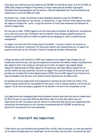 CC’’eesstt ddaannss cceess ccoonnddiittiioonnss qquuee lleess mmeemmbbrreess ddee ll’’OOCCIIMMFF oonntt ddéécciiddéé ddee llaanncceerr,, àà llaa ffiinn ddee 11999933,, llee
SSIIRREE ((SShhiipp IInnssppeeccttiioonn RReeppoorrtt PPrrooggrraammmmee)).. IIll ss’’aaggiitt dd’’uunnee bbaassee ddee ddoonnnnééeess rreeggrroouuppaanntt
ll’’eennsseemmbbllee ddeess rreennsseeiiggnneemmeennttss ssuurr lleess nnaavviirreess,, ccoolllleeccttééss ssééppaarréémmeenntt ppaarr ttoouuss lleess mmeemmbbrreess ddee
ll’’aassssoocciiaattiioonn.. LLee bbuutt ddee SSIIRREE eesstt ttrriippllee..
EEnn pprreemmiieerr lliieeuu,, iill ss’’aaggiitt ddee ddiiffffuusseerr llee pplluuss llaarrggeemmeenntt ppoossssiibbllee aauu sseeiinn ddee ll’’OOCCIIMMFF lleess
iinnffoorrmmaattiioonnss tteecchhnniiqquueess ssuurr lleess nnaavviirreess ;; eenn sseeccoonndd lliieeuu,, iill ss’’aaggiitt dd’’éévviitteerr ttoouuttee dduupplliiccaattiioonn ddaannss
lleess rraappppoorrttss dd’’iinnssppeeccttiioonn ;; eennffiinn,, iill ss’’aaggiitt ddee ffaacciilliitteerr llee ttrraavvaaiill ddeess aarrmmaatteeuurrss eenn rréédduuiissaanntt llee
nnoommbbrree dd’’iinnssppeeccttiioonnss..
EEnn ttrrooiiss aannss eett ddeemmii,, 1177000000 rraappppoorrttss oonntt ééttéé iinncclluuss ddaannss llee ssyyssttèèmmee.. EEnn ddééffiinniittiivvee,, ll’’aacccceeppttaattiioonn
oouu llee rreeffuuss dd’’uunn nnaavviirree ppaarr ll’’uuttiilliissaatteeuurr sseerraa llee rrééssuullttaatt dd’’uunnee aannaallyyssee ccoommppllèèttee pprreennaanntt eenn
ccoommppttee llaa qquuaalliittéé dduu nnaavviirree lluuii--mmêêmmee,, llaa qquuaalliittéé ddee ssoonn ééqquuiippaaggee eett,, eennffiinn,, llaa qquuaalliittéé ddee ssoonn
mmaannaaggeemmeenntt..
LLee rraappppoorrtt ddee vviissiittee ddooiitt êêttrree llee pplluuss oobbjjeeccttiiff ppoossssiibbllee :: iill nnee ppeeuutt ccoonntteenniirr ddee ccoottaattiioonn oouu
dd’’éévvaalluuaattiioonn dduu nnaavviirree.. LL’’aarrmmaatteeuurr àà 1144 jjoouurrss ppoouurr ddoonnnneerr sseess ccoommmmeennttaaiirreess ssuurr llee rraappppoorrtt eenn
qquueessttiioonn aavvaanntt qquu’’iill nnee ssooiitt ddiiffffuusséé àà ttrraavveerrss llaa bbaannqquuee ddee ddoonnnnééeess iinnffoorrmmaattiissééee..
LL’’ééttaappee ssuuiivvaannttee aa ééttéé ffrraanncchhiiee eenn 11999977 aavveecc ll’’aaddooppttiioonn dd’’uunn rraappppoorrtt ttyyppee dd’’iinnssppeeccttiioonn ccaarr
ll’’eexxppéérriieennccee mmoonnttrraaiitt qquuee,, bbiieenn qquuee lleess iinnssppeecctteeuurrss eexxaammiinneenntt lleess mmêêmmeess cchhoosseess,, llaa pprréésseennttaattiioonn
ddeess rraappppoorrttss ééttaaiitt ttrrèèss vvaarriiééee eenn rruubbrriiqquueess eett eenn ttaaiillllee.. CCee rraappppoorrtt ttyyppee aappppeelléé VVeesssseell
IInnssppeeccttiioonn QQuueessttiioonnnnaaiirree ((VVIIQQ)) ccoommppoorrttee 117755 qquueessttiioonnss ccllééss eelllleess--mmêêmmeess ccoommppoorrttaanntt uunn
cceerrttaaiinn nnoommbbrree ddee ssoouuss--qquueessttiioonnss.. OOnn jjooiinntt aauu rraappppoorrtt lleess ccaarraaccttéérriissttiiqquueess dduu nnaavviirree qquuii ssoonntt
ppoorrttééeess ssuurr llee VVeesssseell PPaarrttiiccuullaarrss QQuueessttiioonnnnaaiirree ((VVPPQQ)).. EEnnvviirroonn 660000 rraappppoorrttss ssoonntt ffoouurrnniiss àà llaa
bbaassee ddee ddoonnnnééeess ttoouuss lleess mmooiiss,, eett llee nnoommbbrree dd’’iinntteerrrrooggaattiioonnss eesstt dduu mmêêmmee oorrddrree..
CCee ssyyssttèèmmee éévviittee lleess iinnssppeeccttiioonnss ttrroopp ffrrééqquueenntteess eett ppeerrmmeett ddee bbiieenn cciibblleerr lleess vviissiitteess.. IIll nnee
ffoouurrnniitt aauuccuunnee iinnddiiccaattiioonn ssuurr ll’’aacccceeppttaabbiilliittéé dd’’uunn nnaavviirree.. CC’’eesstt àà cchhaaqquuee mmeemmbbrree,, àà llaa lleeccttuurree dduu
rraappppoorrtt,, ddee ssee ffaaiirree ssoonn pprroopprree jjuuggeemmeenntt eett ddee ddéécciiddeerr ssii llee nnaavviirree eesstt aacccceeppttaabbllee oouu nnoonn..
LLeess iinnssppeecctteeuurrss ddeess ccoommppaaggnniieess ppééttrroolliièèrreess ppaasssseenntt ssoouuvveenntt ppoouurr pplluuss dduurrss qquuee lleess iinnssppeecctteeuurrss
ddee ll’’ÉÉttaatt dduu ppoorrtt oouu cceeuuxx ddeess AAffffaaiirreess MMaarriittiimmeess.. MMaaiiss iill nnee ffaauutt ppaass oouubblliieerr qquuee cceess
iinnssppeecctteeuurrss nnee ffoonntt rriieenn dd’’aauuttrree qquuee ddee vvéérriiffiieerr llaa ccoonnffoorrmmiittéé ddeess nnaavviirreess aauuxx ddiissppoossiittiioonnss ddeess
ccoonnvveennttiioonnss iinntteerrnnaattiioonnaalleess eett aauuxx ddiivveerrsseess rreeccoommmmaannddaattiioonnss ddee ll’’OOCCIIMMFF eenn mmaattiièèrree ddee
ssééccuurriittéé eett ddee pprrootteeccttiioonn ddee ll’’eennvviirroonnnneemmeenntt..
22-- DDeessccrriippttiiff ddeess iinnssppeeccttiioonnss
LL’’iiddééaall sseerraaiitt qquuee ttoouuss lleess ppééttrroolliieerrss ppuuiisssseenntt êêttrree vviissiittééss.. DDaannss llaa pprraattiiqquuee,, ccee nn’’eesstt ppaass ppoossssiibbllee
ccaarr llee nnoommbbrree dd’’iinnssppeecctteeuurrss eesstt iinnssuuffffiissaanntt.. OOnn ssee ffiixxee ddoonncc ddeess pprriioorriittééss :: lleess nnaavviirreess qquuii ssoonntt
 