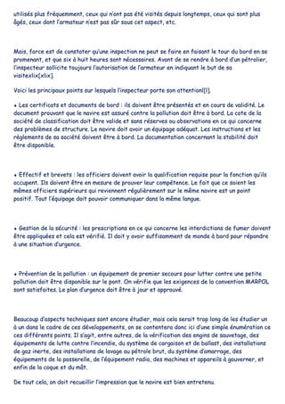 uuttiilliissééss pplluuss ffrrééqquueemmmmeenntt,, cceeuuxx qquuii nn’’oonntt ppaass ééttéé vviissiittééss ddeeppuuiiss lloonnggtteemmppss,, cceeuuxx qquuii ssoonntt pplluuss
ââggééss,, cceeuuxx ddoonntt ll’’aarrmmaatteeuurr nn’’eesstt ppaass ssûûrr ssoouuss cceett aassppeecctt,, eettcc..
MMaaiiss,, ffoorrccee eesstt ddee ccoonnssttaatteerr qquu’’uunnee iinnssppeeccttiioonn nnee ppeeuutt ssee ffaaiirree eenn ffaaiissaanntt llee ttoouurr dduu bboorrdd eenn ssee
pprroommeennaanntt,, eett qquuee ssiixx àà hhuuiitt hheeuurreess ssoonntt nnéécceessssaaiirreess.. AAvvaanntt ddee ssee rreennddrree àà bboorrdd dd’’uunn ppééttrroolliieerr,,
ll’’iinnssppeecctteeuurr ssoolllliicciittee ttoouujjoouurrss ll’’aauuttoorriissaattiioonn ddee ll’’aarrmmaatteeuurr eenn iinnddiiqquuaanntt llee bbuutt ddee ssaa
vviissiitteexxlliixx[[xxlliixx]]..
VVooiiccii lleess pprriinncciippaauuxx ppooiinnttss ssuurr lleessqquueellss ll’’iinnssppeecctteeuurr ppoorrttee ssoonn aatttteennttiioonnll[[ll]]..
♦♦ LLeess cceerrttiiffiiccaattss eett ddooccuummeennttss ddee bboorrdd :: iillss ddooiivveenntt êêttrree pprréésseennttééss eett eenn ccoouurrss ddee vvaalliiddiittéé.. LLee
ddooccuummeenntt pprroouuvvaanntt qquuee llee nnaavviirree eesstt aassssuurréé ccoonnttrree llaa ppoolllluuttiioonn ddooiitt êêttrree àà bboorrdd.. LLaa ccoottee ddee llaa
ssoocciiééttéé ddee ccllaassssiiffiiccaattiioonn ddooiitt êêttrree vvaalliiddee eett ssaannss rréésseerrvveess oouu oobbsseerrvvaattiioonnss eenn ccee qquuii ccoonncceerrnnee
ddeess pprroobbllèèmmeess ddee ssttrruuccttuurree.. LLee nnaavviirree ddooiitt aavvooiirr uunn ééqquuiippaaggee aaddééqquuaatt.. LLeess iinnssttrruuccttiioonnss eett lleess
rrèègglleemmeennttss ddee ssaa ssoocciiééttéé ddooiivveenntt êêttrree àà bboorrdd.. LLaa ddooccuummeennttaattiioonn ccoonncceerrnnaanntt llaa ssttaabbiilliittéé ddooiitt
êêttrree ddiissppoonniibbllee..
♦♦ EEffffeeccttiiff eett bbrreevveettss :: lleess ooffffiicciieerrss ddooiivveenntt aavvooiirr llaa qquuaalliiffiiccaattiioonn rreeqquuiissee ppoouurr llaa ffoonnccttiioonn qquu’’iillss
ooccccuuppeenntt.. IIllss ddooiivveenntt êêttrree eenn mmeessuurree ddee pprroouuvveerr lleeuurr ccoommppéétteennccee.. LLee ffaaiitt qquuee ccee ssooiieenntt lleess
mmêêmmeess ooffffiicciieerrss ssuuppéérriieeuurrss qquuii rreevviieennnneenntt rréégguulliièèrreemmeenntt ssuurr llee mmêêmmee nnaavviirree eesstt uunn ppooiinntt
ppoossiittiiff.. TToouutt ll’’ééqquuiippaaggee ddooiitt ppoouuvvooiirr ccoommmmuunniiqquueerr ddaannss llaa mmêêmmee llaanngguuee..
♦♦ GGeessttiioonn ddee llaa ssééccuurriittéé :: lleess pprreessccrriippttiioonnss eenn ccee qquuii ccoonncceerrnnee lleess iinntteerrddiiccttiioonnss ddee ffuummeerr ddooiivveenntt
êêttrree aapppplliiqquuééeess eett cceellaa eesstt vvéérriiffiiéé.. IIll ddooiitt yy aavvooiirr ssuuffffiissaammmmeenntt ddee mmoonnddee àà bboorrdd ppoouurr rrééppoonnddrree
àà uunnee ssiittuuaattiioonn dd’’uurrggeennccee..
♦♦ PPrréévveennttiioonn ddee llaa ppoolllluuttiioonn :: uunn ééqquuiippeemmeenntt ddee pprreemmiieerr sseeccoouurrss ppoouurr lluutttteerr ccoonnttrree uunnee ppeettiittee
ppoolllluuttiioonn ddooiitt êêttrree ddiissppoonniibbllee ssuurr llee ppoonntt.. OOnn vvéérriiffiiee qquuee lleess eexxiiggeenncceess ddee llaa ccoonnvveennttiioonn MMAARRPPOOLL
ssoonntt ssaattiissffaaiitteess.. LLee ppllaann dd’’uurrggeennccee ddooiitt êêttrree àà jjoouurr eett aapppprroouuvvéé..
BBeeaauuccoouupp dd’’aassppeeccttss tteecchhnniiqquueess ssoonntt eennccoorree ééttuuddiieerr,, mmaaiiss cceellaa sseerraaiitt ttrroopp lloonngg ddee lleess ééttuuddiieerr uunn
àà uunn ddaannss llee ccaaddrree ddee cceess ddéévveellooppppeemmeennttss,, oonn ssee ccoonntteenntteerraa ddoonncc iiccii dd’’uunnee ssiimmppllee éénnuumméérraattiioonn ccee
cceess ddiifffféérreennttss ppooiinnttss.. IIll ss’’aaggiitt,, eennttrree aauuttrreess,, ddee llaa vvéérriiffiiccaattiioonn ddeess eennggiinnss ddee ssaauuvveettaaggee,, ddeess
ééqquuiippeemmeennttss ddee lluuttttee ccoonnttrree ll’’iinncceennddiiee,, dduu ssyyssttèèmmee ddee ccaarrggaaiissoonn eett ddee bbaallllaasstt,, ddeess iinnssttaallllaattiioonnss
ddee ggaazz iinneerrttee,, ddeess iinnssttaallllaattiioonnss ddee llaavvaaggee aauu ppééttrroollee bbrruutt,, dduu ssyyssttèèmmee dd’’aammaarrrraaggee,, ddeess
ééqquuiippeemmeennttss ddee llaa ppaasssseerreellllee,, ddee ll’’ééqquuiippeemmeenntt rraaddiioo,, ddeess mmaacchhiinneess eett aappppaarreeiillss àà ggoouuvveerrnneerr,, eett
eennffiinn ddee llaa ccooqquuee eett dduu mmââtt..
DDee ttoouutt cceellaa,, oonn ddooiitt rreeccuueeiilllliirr ll’’iimmpprreessssiioonn qquuee llee nnaavviirree eesstt bbiieenn eennttrreetteennuu..
 