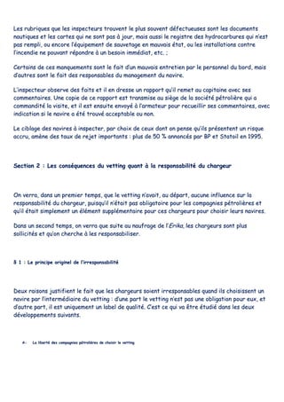 LLeess rruubbrriiqquueess qquuee lleess iinnssppeecctteeuurrss ttrroouuvveenntt llee pplluuss ssoouuvveenntt ddééffeeccttuueeuusseess ssoonntt lleess ddooccuummeennttss
nnaauuttiiqquueess eett lleess ccaarrtteess qquuii nnee ssoonntt ppaass àà jjoouurr,, mmaaiiss aauussssii llee rreeggiissttrree ddeess hhyyddrrooccaarrbbuurreess qquuii nn’’eesstt
ppaass rreemmppllii,, oouu eennccoorree ll’’ééqquuiippeemmeenntt ddee ssaauuvveettaaggee eenn mmaauuvvaaiiss ééttaatt,, oouu lleess iinnssttaallllaattiioonnss ccoonnttrree
ll’’iinncceennddiiee nnee ppoouuvvaanntt rrééppoonnddrree àà uunn bbeessooiinn iimmmmééddiiaatt,, eettcc.. ;;
CCeerrttaaiinnss ddee cceess mmaannqquueemmeennttss ssoonntt llee ffaaiitt dd’’uunn mmaauuvvaaiiss eennttrreettiieenn ppaarr llee ppeerrssoonnnneell dduu bboorrdd,, mmaaiiss
dd’’aauuttrreess ssoonntt llee ffaaiitt ddeess rreessppoonnssaabblleess dduu mmaannaaggeemmeenntt dduu nnaavviirree..
LL’’iinnssppeecctteeuurr oobbsseerrvvee ddeess ffaaiittss eett iill eenn ddrreessssee uunn rraappppoorrtt qquu’’iill rreemmeett aauu ccaappiittaaiinnee aavveecc sseess
ccoommmmeennttaaiirreess.. UUnnee ccooppiiee ddee ccee rraappppoorrtt eesstt ttrraannssmmiissee aauu ssiièèggee ddee llaa ssoocciiééttéé ppééttrroolliièèrree qquuii aa
ccoommmmaannddiittéé llaa vviissiittee,, eett iill eesstt eennssuuiittee eennvvooyyéé àà ll’’aarrmmaatteeuurr ppoouurr rreeccuueeiilllliirr sseess ccoommmmeennttaaiirreess,, aavveecc
iinnddiiccaattiioonn ssii llee nnaavviirree aa ééttéé ttrroouuvvéé aacccceeppttaabbllee oouu nnoonn..
LLee cciibbllaaggee ddeess nnaavviirreess àà iinnssppeecctteerr,, ppaarr cchhooiixx ddee cceeuuxx ddoonntt oonn ppeennssee qquu’’iillss pprréésseenntteenntt uunn rriissqquuee
aaccccrruu,, aammèènnee ddeess ttaauuxx ddee rreejjeett iimmppoorrttaannttss :: pplluuss ddee 5500 %% aannnnoonnccééss ppaarr BBPP eett SSttaattooiill eenn 11999955..
SSeeccttiioonn 22 :: LLeess ccoonnssééqquueenncceess dduu vveettttiinngg qquuaanntt àà llaa rreessppoonnssaabbiilliittéé dduu cchhaarrggeeuurr
OOnn vveerrrraa,, ddaannss uunn pprreemmiieerr tteemmppss,, qquuee llee vveettttiinngg nn’’aavvaaiitt,, aauu ddééppaarrtt,, aauuccuunnee iinnfflluueennccee ssuurr llaa
rreessppoonnssaabbiilliittéé dduu cchhaarrggeeuurr,, ppuuiissqquu’’iill nn’’ééttaaiitt ppaass oobblliiggaattooiirree ppoouurr lleess ccoommppaaggnniieess ppééttrroolliièèrreess eett
qquu’’iill ééttaaiitt ssiimmpplleemmeenntt uunn éélléémmeenntt ssuupppplléémmeennttaaiirree ppoouurr cceess cchhaarrggeeuurrss ppoouurr cchhooiissiirr lleeuurrss nnaavviirreess..
DDaannss uunn sseeccoonndd tteemmppss,, oonn vveerrrraa qquuee ssuuiittee aauu nnaauuffrraaggee ddee ll’’EErriikkaa,, lleess cchhaarrggeeuurrss ssoonntt pplluuss
ssoolllliicciittééss eett qquu’’oonn cchheerrcchhee àà lleess rreessppoonnssaabbiilliisseerr..
§§ 11 :: LLee pprriinncciippee oorriiggiinneell ddee ll’’iirrrreessppoonnssaabbiilliittéé
DDeeuuxx rraaiissoonnss jjuussttiiffiieenntt llee ffaaiitt qquuee lleess cchhaarrggeeuurrss ssooiieenntt iirrrreessppoonnssaabblleess qquuaanndd iillss cchhooiissiisssseenntt uunn
nnaavviirree ppaarr ll’’iinntteerrmmééddiiaaiirree dduu vveettttiinngg :: dd’’uunnee ppaarrtt llee vveettttiinngg nn’’eesstt ppaass uunnee oobblliiggaattiioonn ppoouurr eeuuxx,, eett
dd’’aauuttrree ppaarrtt,, iill eesstt uunniiqquueemmeenntt uunn llaabbeell ddee qquuaalliittéé.. CC’’eesstt ccee qquuii vvaa êêttrree ééttuuddiiéé ddaannss lleess ddeeuuxx
ddéévveellooppppeemmeennttss ssuuiivvaannttss..
AA-- LLaa lliibbeerrttéé ddeess ccoommppaaggnniieess ppééttrroolliièèrreess ddee cchhooiissiirr llee vveettttiinngg
 