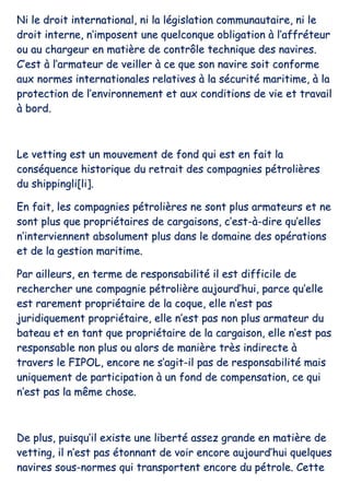 NNii llee ddrrooiitt iinntteerrnnaattiioonnaall,, nnii llaa llééggiissllaattiioonn ccoommmmuunnaauuttaaiirree,, nnii llee
ddrrooiitt iinntteerrnnee,, nn’’iimmppoosseenntt uunnee qquueellccoonnqquuee oobblliiggaattiioonn àà ll’’aaffffrréétteeuurr
oouu aauu cchhaarrggeeuurr eenn mmaattiièèrree ddee ccoonnttrrôôllee tteecchhnniiqquuee ddeess nnaavviirreess..
CC’’eesstt àà ll’’aarrmmaatteeuurr ddee vveeiilllleerr àà ccee qquuee ssoonn nnaavviirree ssooiitt ccoonnffoorrmmee
aauuxx nnoorrmmeess iinntteerrnnaattiioonnaalleess rreellaattiivveess àà llaa ssééccuurriittéé mmaarriittiimmee,, àà llaa
pprrootteeccttiioonn ddee ll’’eennvviirroonnnneemmeenntt eett aauuxx ccoonnddiittiioonnss ddee vviiee eett ttrraavvaaiill
àà bboorrdd..
LLee vveettttiinngg eesstt uunn mmoouuvveemmeenntt ddee ffoonndd qquuii eesstt eenn ffaaiitt llaa
ccoonnssééqquueennccee hhiissttoorriiqquuee dduu rreettrraaiitt ddeess ccoommppaaggnniieess ppééttrroolliièèrreess
dduu sshhiippppiinnggllii[[llii]]..
EEnn ffaaiitt,, lleess ccoommppaaggnniieess ppééttrroolliièèrreess nnee ssoonntt pplluuss aarrmmaatteeuurrss eett nnee
ssoonntt pplluuss qquuee pprroopprriiééttaaiirreess ddee ccaarrggaaiissoonnss,, cc’’eesstt--àà--ddiirree qquu’’eelllleess
nn’’iinntteerrvviieennnneenntt aabbssoolluummeenntt pplluuss ddaannss llee ddoommaaiinnee ddeess ooppéérraattiioonnss
eett ddee llaa ggeessttiioonn mmaarriittiimmee..
PPaarr aaiilllleeuurrss,, eenn tteerrmmee ddee rreessppoonnssaabbiilliittéé iill eesstt ddiiffffiicciillee ddee
rreecchheerrcchheerr uunnee ccoommppaaggnniiee ppééttrroolliièèrree aauujjoouurrdd’’hhuuii,, ppaarrccee qquu’’eellllee
eesstt rraarreemmeenntt pprroopprriiééttaaiirree ddee llaa ccooqquuee,, eellllee nn’’eesstt ppaass
jjuurriiddiiqquueemmeenntt pprroopprriiééttaaiirree,, eellllee nn’’eesstt ppaass nnoonn pplluuss aarrmmaatteeuurr dduu
bbaatteeaauu eett eenn ttaanntt qquuee pprroopprriiééttaaiirree ddee llaa ccaarrggaaiissoonn,, eellllee nn’’eesstt ppaass
rreessppoonnssaabbllee nnoonn pplluuss oouu aalloorrss ddee mmaanniièèrree ttrrèèss iinnddiirreeccttee àà
ttrraavveerrss llee FFIIPPOOLL,, eennccoorree nnee ss’’aaggiitt--iill ppaass ddee rreessppoonnssaabbiilliittéé mmaaiiss
uunniiqquueemmeenntt ddee ppaarrttiicciippaattiioonn àà uunn ffoonndd ddee ccoommppeennssaattiioonn,, ccee qquuii
nn’’eesstt ppaass llaa mmêêmmee cchhoossee..
DDee pplluuss,, ppuuiissqquu’’iill eexxiissttee uunnee lliibbeerrttéé aasssseezz ggrraannddee eenn mmaattiièèrree ddee
vveettttiinngg,, iill nn’’eesstt ppaass ééttoonnnnaanntt ddee vvooiirr eennccoorree aauujjoouurrdd’’hhuuii qquueellqquueess
nnaavviirreess ssoouuss--nnoorrmmeess qquuii ttrraannssppoorrtteenntt eennccoorree dduu ppééttrroollee.. CCeettttee
 
