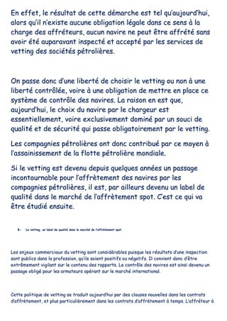 EEnn eeffffeett,, llee rrééssuullttaatt ddee cceettttee ddéémmaarrcchhee eesstt tteell qquu’’aauujjoouurrdd’’hhuuii,,
aalloorrss qquu’’iill nn’’eexxiissttee aauuccuunnee oobblliiggaattiioonn llééggaallee ddaannss ccee sseennss àà llaa
cchhaarrggee ddeess aaffffrréétteeuurrss,, aauuccuunn nnaavviirree nnee ppeeuutt êêttrree aaffffrrééttéé ssaannss
aavvooiirr ééttéé aauuppaarraavvaanntt iinnssppeeccttéé eett aacccceeppttéé ppaarr lleess sseerrvviicceess ddee
vveettttiinngg ddeess ssoocciiééttééss ppééttrroolliièèrreess..
OOnn ppaassssee ddoonncc dd’’uunnee lliibbeerrttéé ddee cchhooiissiirr llee vveettttiinngg oouu nnoonn àà uunnee
lliibbeerrttéé ccoonnttrrôôllééee,, vvooiirree àà uunnee oobblliiggaattiioonn ddee mmeettttrree eenn ppllaaccee ccee
ssyyssttèèmmee ddee ccoonnttrrôôllee ddeess nnaavviirreess.. LLaa rraaiissoonn eenn eesstt qquuee,,
aauujjoouurrdd’’hhuuii,, llee cchhooiixx dduu nnaavviirree ppaarr llee cchhaarrggeeuurr eesstt
eesssseennttiieelllleemmeenntt,, vvooiirree eexxcclluussiivveemmeenntt ddoommiinnéé ppaarr uunn ssoouuccii ddee
qquuaalliittéé eett ddee ssééccuurriittéé qquuii ppaassssee oobblliiggaattooiirreemmeenntt ppaarr llee vveettttiinngg..
LLeess ccoommppaaggnniieess ppééttrroolliièèrreess oonntt ddoonncc ccoonnttrriibbuuéé ppaarr ccee mmooyyeenn àà
ll’’aassssaaiinniisssseemmeenntt ddee llaa fflloottttee ppééttrroolliièèrree mmoonnddiiaallee..
SSii llee vveettttiinngg eesstt ddeevveennuu ddeeppuuiiss qquueellqquueess aannnnééeess uunn ppaassssaaggee
iinnccoonnttoouurrnnaabbllee ppoouurr ll’’aaffffrrèètteemmeenntt ddeess nnaavviirreess ppaarr lleess
ccoommppaaggnniieess ppééttrroolliièèrreess,, iill eesstt,, ppaarr aaiilllleeuurrss ddeevveennuu uunn llaabbeell ddee
qquuaalliittéé ddaannss llee mmaarrcchhéé ddee ll’’aaffffrrèètteemmeenntt ssppoott.. CC’’eesstt ccee qquuii vvaa
êêttrree ééttuuddiiéé eennssuuiittee..
BB-- LLee vveettttiinngg,, uunn llaabbeell ddee qquuaalliittéé ddaannss llee mmaarrcchhéé ddee ll’’aaffffrrèètteemmeenntt ssppoott
LLeess eennjjeeuuxx ccoommmmeerrcciiaauuxx dduu vveettttiinngg ssoonntt ccoonnssiiddéérraabblleess ppuuiissqquuee lleess rrééssuullttaattss dd’’uunnee iinnssppeeccttiioonn
ssoonntt ppuubblliiccss ddaannss llaa pprrooffeessssiioonn,, qquu’’iillss ssooiieenntt ppoossiittiiffss oouu nnééggaattiiffss.. IIll ccoonnvviieenntt ddoonncc dd’’êêttrree
eexxttrrêêmmeemmeenntt vviiggiillaanntt ssuurr llee ccoonntteennuu ddeess rraappppoorrttss.. LLee ccoonnttrrôôllee ddeess nnaavviirreess eesstt aaiinnssii ddeevveennuu uunn
ppaassssaaggee oobblliiggéé ppoouurr lleess aarrmmaatteeuurrss ooppéérraanntt ssuurr llee mmaarrcchhéé iinntteerrnnaattiioonnaall..
CCeettttee ppoolliittiiqquuee ddee vveettttiinngg ssee ttrraadduuiitt aauujjoouurrdd’’hhuuii ppaarr ddeess ccllaauusseess nnoouuvveelllleess ddaannss lleess ccoonnttrraattss
dd’’aaffffrrèètteemmeenntt,, eett pplluuss ppaarrttiiccuulliièèrreemmeenntt ddaannss lleess ccoonnttrraattss dd’’aaffffrrèètteemmeenntt àà tteemmppss.. LL’’aaffffrréétteeuurr àà
 
