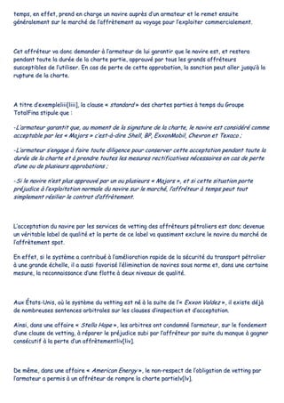 tteemmppss,, eenn eeffffeett,, pprreenndd eenn cchhaarrggee uunn nnaavviirree aauupprrèèss dd’’uunn aarrmmaatteeuurr eett llee rreemmeett eennssuuiittee
ggéénnéérraalleemmeenntt ssuurr llee mmaarrcchhéé ddee ll’’aaffffrrèètteemmeenntt aauu vvooyyaaggee ppoouurr ll’’eexxppllooiitteerr ccoommmmeerrcciiaalleemmeenntt..
CCeett aaffffrréétteeuurr vvaa ddoonncc ddeemmaannddeerr àà ll’’aarrmmaatteeuurr ddee lluuii ggaarraannttiirr qquuee llee nnaavviirree eesstt,, eett rreesstteerraa
ppeennddaanntt ttoouuttee llaa dduurrééee ddee llaa cchhaarrttee ppaarrttiiee,, aapppprroouuvvéé ppaarr ttoouuss lleess ggrraannddss aaffffrréétteeuurrss
ssuusscceeppttiibblleess ddee ll’’uuttiilliisseerr.. EEnn ccaass ddee ppeerrttee ddee cceettttee aapppprroobbaattiioonn,, llaa ssaannccttiioonn ppeeuutt aalllleerr jjuussqquu’’àà llaa
rruuppttuurree ddee llaa cchhaarrttee..
AA ttiittrree dd’’eexxeemmpplleelliiiiii[[lliiiiii]],, llaa ccllaauussee «« ssttaannddaarrdd »» ddeess cchhaarrtteess ppaarrttiieess àà tteemmppss dduu GGrroouuppee
TToottaallFFiinnaa ssttiippuullee qquuee ::
--LL’’aarrmmaatteeuurr ggaarraannttiitt qquuee,, aauu mmoommeenntt ddee llaa ssiiggnnaattuurree ddee llaa cchhaarrttee,, llee nnaavviirree eesstt ccoonnssiiddéérréé ccoommmmee
aacccceeppttaabbllee ppaarr lleess «« MMaajjoorrss »» cc’’eesstt--àà--ddiirree SShheellll,, BBPP,, EExxxxoonnMMoobbiill,, CChheevvrroonn eett TTeexxaaccoo ;;
--LL’’aarrmmaatteeuurr ss’’eennggaaggee àà ffaaiirree ttoouuttee ddiilliiggeennccee ppoouurr ccoonnsseerrvveerr cceettttee aacccceeppttaattiioonn ppeennddaanntt ttoouuttee llaa
dduurrééee ddee llaa cchhaarrttee eett àà pprreennddrree ttoouutteess lleess mmeessuurreess rreeccttiiffiiccaattiivveess nnéécceessssaaiirreess eenn ccaass ddee ppeerrttee
dd’’uunnee oouu ddee pplluussiieeuurrss aapppprroobbaattiioonnss ;;
--SSii llee nnaavviirree nn’’eesstt pplluuss aapppprroouuvvéé ppaarr uunn oouu pplluussiieeuurrss «« MMaajjoorrss »»,, eett ssii cceettttee ssiittuuaattiioonn ppoorrttee
pprrééjjuuddiiccee àà ll’’eexxppllooiittaattiioonn nnoorrmmaallee dduu nnaavviirree ssuurr llee mmaarrcchhéé,, ll’’aaffffrréétteeuurr àà tteemmppss ppeeuutt ttoouutt
ssiimmpplleemmeenntt rrééssiilliieerr llee ccoonnttrraatt dd’’aaffffrrèètteemmeenntt..
LL’’aacccceeppttaattiioonn dduu nnaavviirree ppaarr lleess sseerrvviicceess ddee vveettttiinngg ddeess aaffffrréétteeuurrss ppééttrroolliieerrss eesstt ddoonncc ddeevveennuuee
uunn vvéérriittaabbllee llaabbeell ddee qquuaalliittéé eett llaa ppeerrttee ddee ccee llaabbeell vvaa qquuaassiimmeenntt eexxcclluurree llee nnaavviirree dduu mmaarrcchhéé ddee
ll’’aaffffrrèètteemmeenntt ssppoott..
EEnn eeffffeett,, ssii llee ssyyssttèèmmee aa ccoonnttrriibbuuéé àà ll’’aamméélliioorraattiioonn rraappiiddee ddee llaa ssééccuurriittéé dduu ttrraannssppoorrtt ppééttrroolliieerr
àà uunnee ggrraannddee éécchheellllee,, iill aa aauussssii ffaavvoorriisséé ll’’éélliimmiinnaattiioonn ddee nnaavviirreess ssoouuss nnoorrmmee eett,, ddaannss uunnee cceerrttaaiinnee
mmeessuurree,, llaa rreeccoonnnnaaiissssaannccee dd’’uunnee fflloottttee àà ddeeuuxx nniivveeaauuxx ddee qquuaalliittéé..
AAuuxx ÉÉttaattss--UUnniiss,, ooùù llee ssyyssttèèmmee dduu vveettttiinngg eesstt nnéé àà llaa ssuuiittee ddee ll’’«« EExxxxoonn VVaallddeezz »»,, iill eexxiissttee ddééjjàà
ddee nnoommbbrreeuusseess sseenntteenncceess aarrbbiittrraalleess ssuurr lleess ccllaauusseess dd’’iinnssppeeccttiioonn eett dd’’aacccceeppttaattiioonn..
AAiinnssii,, ddaannss uunnee aaffffaaiirree «« SStteellllaa HHooppee »»,, lleess aarrbbiittrreess oonntt ccoonnddaammnnéé ll’’aarrmmaatteeuurr,, ssuurr llee ffoonnddeemmeenntt
dd’’uunnee ccllaauussee ddee vveettttiinngg,, àà rrééppaarreerr llee pprrééjjuuddiiccee ssuubbii ppaarr ll’’aaffffrréétteeuurr ppaarr ssuuiittee dduu mmaannqquuee àà ggaaggnneerr
ccoonnssééccuuttiiff àà llaa ppeerrttee dd’’uunn aaffffrrèètteemmeennttlliivv[[lliivv]]..
DDee mmêêmmee,, ddaannss uunnee aaffffaaiirree «« AAmmeerriiccaann EEnneerrggyy »»,, llee nnoonn--rreessppeecctt ddee ll’’oobblliiggaattiioonn ddee vveettttiinngg ppaarr
ll’’aarrmmaatteeuurr aa ppeerrmmiiss àà uunn aaffffrréétteeuurr ddee rroommpprree llaa cchhaarrttee ppaarrttiieellvv[[llvv]]..
 