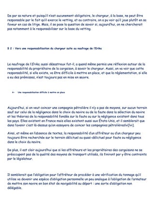DDee ppaarr ssaa nnaattuurree eett ppuuiissqquu’’iill nn’’eesstt aauuccuunneemmeenntt oobblliiggaattooiirree,, llee cchhaarrggeeuurr,, àà llaa bbaassee,, nnee ppeeuutt êêttrree
rreessppoonnssaabbllee ppaarr llee ffaaiitt qquu’’iill eexxeerrccee llee vveettttiinngg,, eett aauu ccoonnttrraaiirree,, oonn aa ppuu vvooiirr qquu’’iill jjoouuee pplluuttôôtt eenn ssaa
ffaavveeuurr eenn ccaass ddee lliittiiggee.. MMaaiiss,, iill ssee ppoossee llaa qquueessttiioonn ddee ssaavvooiirr ssii,, aauujjoouurrdd’’hhuuii,, oonn nnee cchheerrcchheerraaiitt
ppaass nnoottaammmmeenntt àà llee rreessppoonnssaabbiilliisseerr ssuurr llaa bbaassee dduu vveettttiinngg..
§§ 22 :: VVeerrss uunnee rreessppoonnssaabbiilliissaattiioonn dduu cchhaarrggeeuurr ssuuiittee aauu nnaauuffrraaggee ddee ll’’EErriikkaa
LLee nnaauuffrraaggee ddee ll’’EErriikkaa,, aauussssii ddééssaassttrreeuuxx ffuutt--iill,, aa qquuaanndd mmêêmmee ppeerrmmiiss uunnee rrééfflleexxiioonn aauuttoouurr ddee llaa
rreessppoonnssaabbiilliittéé dduu pprroopprriiééttaaiirree ddee llaa ccaarrggaaiissoonn,, àà ssaavvooiirr llee cchhaarrggeeuurr.. AAuussssii,, oonn vvaa vvooiirr qquuee cceettttee
rreessppoonnssaabbiilliittéé,, ssii eellllee eexxiissttee,, vvaa êêttrree ddiiffffiicciillee àà mmeettttrree eenn ppllaaccee,, eett qquuee llaa rréégglleemmeennttaattiioonn,, ssii eellllee
aa eeuu ddeess pprréémmiisssseess,, nn’’eesstt ttoouujjoouurrss ppaass eenn mmiissee eenn œœuuvvrree..
AA-- UUnnee rreessppoonnssaabbiilliissaattiioonn ddiiffffiicciillee àà mmeettttrree eenn ppllaaccee
AAuujjoouurrdd’’hhuuii,, ssii oonn vveeuutt ccooiinncceerr uunnee ccoommppaaggnniiee ppééttrroolliièèrree iill nn’’yy aa ppaass ddee mmooyyeennss,, ssuurr aauuccuunn tteerrrraaiinn
ssaauuff ssuurr cceelluuii ddee llaa nnéégglliiggeennccee ddaannss llee cchhooiixx dduu nnaavviirree oouu ddee llaa ffaauuttee ddaannss llaa sséélleeccttiioonn dduu nnaavviirree
eett lleess tthhééoorriieess ddee llaa rreessppoonnssaabbiilliittéé ffoonnddééee ssuurr llaa ffaauuttee oouu ssuurr llaa nnéégglliiggeennccee eexxiisstteenntt ddaannss ttoouuss
lleess ppaayyss.. EElllleess eexxiisstteenntt eenn FFrraannccee mmaaiiss eelllleess eexxiisstteenntt aauussssii aauuxx ÉÉttaattss--UUnniiss,, eett iill sseemmbblleerraaiitt qquuee
ddaannss ll’’aavveenniirr cc’’eesstt llàà--ddeessssuuss qquu’’oonn eessssaayyeerraa ddee ccooiinncceerr lleess ccoommppaaggnniieess ppééttrroolliièèrreessllvvii[[llvvii]]..
AAiinnssii,, eett mmêêmmee eenn ll’’aabbsseennccee ddee tteexxtteess,, llaa rreessppoonnssaabbiilliittéé dd’’uunn aaffffrréétteeuurr oouu dd’’uunn cchhaarrggeeuurr ppeeuu
ttoouujjoouurrss êêttrree rreecchheerrcchhééee ssuurr llee tteerrrraaiinn ddéélliiccttuueell oouu qquuaassii--ddéélliiccttuueell ppoouurr ffaauuttee oouu nnéégglliiggeennccee
ddaannss llee cchhooiixx dduu nnaavviirree..
DDee pplluuss,, iill eesstt ccllaaiirr aauujjoouurrdd’’hhuuii qquuee ssii lleess aaffffrréétteeuurrss eett lleess pprroopprriiééttaaiirreess ddeess ccaarrggaaiissoonnss nnee ssee
pprrééooccccuuppeenntt ppaass ddee llaa qquuaalliittéé ddeess mmooyyeennss ddee ttrraannssppoorrtt uuttiilliissééss,, iillss ffiinniirroonntt ppaarr yy êêttrree ccoonnttrraaiinnttss
ppaarr llee llééggiissllaatteeuurr..
IIll sseemmbblleerraaiitt qquuee ll’’oobblliiggaattiioonn ppoouurr ll’’aaffffrréétteeuurr ddee pprrooccééddeerr àà uunnee vvéérriiffiiccaattiioonn dduu ttoonnnnaaggee qquu’’iill
uuttiilliissee vvaa ddeevveenniirr uunnee eessppèèccee dd’’oobblliiggaattiioonn ppeerrssoonnnneellllee uunn ppeeuu aannaalloogguuee àà ll’’oobblliiggaattiioonn ddee ll’’aarrmmaatteeuurr
ddee mmeettttrree ssoonn nnaavviirree eenn bboonn ééttaatt ddee nnaavviiggaabbiilliittéé aauu ddééppaarrtt :: uunnee ssoorrttee dd’’oobblliiggaattiioonn nnoonn
ddééllééggaabbllee..
 