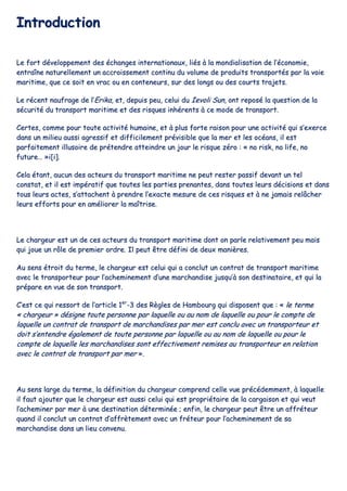 IInnttrroodduuccttiioonn
LLee ffoorrtt ddéévveellooppppeemmeenntt ddeess éécchhaannggeess iinntteerrnnaattiioonnaauuxx,, lliiééss àà llaa mmoonnddiiaalliissaattiioonn ddee ll’’ééccoonnoommiiee,,
eennttrraaîînnee nnaattuurreelllleemmeenntt uunn aaccccrrooiisssseemmeenntt ccoonnttiinnuu dduu vvoolluummee ddee pprroodduuiittss ttrraannssppoorrttééss ppaarr llaa vvooiiee
mmaarriittiimmee,, qquuee ccee ssooiitt eenn vvrraacc oouu eenn ccoonntteenneeuurrss,, ssuurr ddeess lloonnggss oouu ddeess ccoouurrttss ttrraajjeettss..
LLee rréécceenntt nnaauuffrraaggee ddee ll’’EErriikkaa,, eett,, ddeeppuuiiss ppeeuu,, cceelluuii dduu IIeevvoollii SSuunn,, oonntt rreeppoosséé llaa qquueessttiioonn ddee llaa
ssééccuurriittéé dduu ttrraannssppoorrtt mmaarriittiimmee eett ddeess rriissqquueess iinnhhéérreennttss àà ccee mmooddee ddee ttrraannssppoorrtt..
CCeerrtteess,, ccoommmmee ppoouurr ttoouuttee aaccttiivviittéé hhuummaaiinnee,, eett àà pplluuss ffoorrttee rraaiissoonn ppoouurr uunnee aaccttiivviittéé qquuii ss’’eexxeerrccee
ddaannss uunn mmiilliieeuu aauussssii aaggrreessssiiff eett ddiiffffiicciilleemmeenntt pprréévviissiibbllee qquuee llaa mmeerr eett lleess ooccééaannss,, iill eesstt
ppaarrffaaiitteemmeenntt iilllluussooiirree ddee pprréétteennddrree aatttteeiinnddrree uunn jjoouurr llee rriissqquuee zzéérroo :: «« nnoo rriisskk,, nnoo lliiffee,, nnoo
ffuuttuurree…… »»ii[[ii]]..
CCeellaa ééttaanntt,, aauuccuunn ddeess aacctteeuurrss dduu ttrraannssppoorrtt mmaarriittiimmee nnee ppeeuutt rreesstteerr ppaassssiiff ddeevvaanntt uunn tteell
ccoonnssttaatt,, eett iill eesstt iimmppéérraattiiff qquuee ttoouutteess lleess ppaarrttiieess pprreennaanntteess,, ddaannss ttoouutteess lleeuurrss ddéécciissiioonnss eett ddaannss
ttoouuss lleeuurrss aacctteess,, ss’’aattttaacchheenntt àà pprreennddrree ll’’eexxaaccttee mmeessuurree ddee cceess rriissqquueess eett àà nnee jjaammaaiiss rreellââcchheerr
lleeuurrss eeffffoorrttss ppoouurr eenn aamméélliioorreerr llaa mmaaîîttrriissee..
LLee cchhaarrggeeuurr eesstt uunn ddee cceess aacctteeuurrss dduu ttrraannssppoorrtt mmaarriittiimmee ddoonntt oonn ppaarrllee rreellaattiivveemmeenntt ppeeuu mmaaiiss
qquuii jjoouuee uunn rrôôllee ddee pprreemmiieerr oorrddrree.. IIll ppeeuutt êêttrree ddééffiinnii ddee ddeeuuxx mmaanniièèrreess..
AAuu sseennss ééttrrooiitt dduu tteerrmmee,, llee cchhaarrggeeuurr eesstt cceelluuii qquuii aa ccoonncclluutt uunn ccoonnttrraatt ddee ttrraannssppoorrtt mmaarriittiimmee
aavveecc llee ttrraannssppoorrtteeuurr ppoouurr ll’’aacchheemmiinneemmeenntt dd’’uunnee mmaarrcchhaannddiissee jjuussqquu’’àà ssoonn ddeessttiinnaattaaiirree,, eett qquuii llaa
pprrééppaarree eenn vvuuee ddee ssoonn ttrraannssppoorrtt..
CC’’eesstt ccee qquuii rreessssoorrtt ddee ll’’aarrttiiccllee 11eerr
--33 ddeess RRèègglleess ddee HHaammbboouurrgg qquuii ddiissppoosseenntt qquuee :: «« llee tteerrmmee
«« cchhaarrggeeuurr »» ddééssiiggnnee ttoouuttee ppeerrssoonnnnee ppaarr llaaqquueellllee oouu aauu nnoomm ddee llaaqquueellllee oouu ppoouurr llee ccoommppttee ddee
llaaqquueellllee uunn ccoonnttrraatt ddee ttrraannssppoorrtt ddee mmaarrcchhaannddiisseess ppaarr mmeerr eesstt ccoonncclluu aavveecc uunn ttrraannssppoorrtteeuurr eett
ddooiitt ss’’eenntteennddrree ééggaalleemmeenntt ddee ttoouuttee ppeerrssoonnnnee ppaarr llaaqquueellllee oouu aauu nnoomm ddee llaaqquueellllee oouu ppoouurr llee
ccoommppttee ddee llaaqquueellllee lleess mmaarrcchhaannddiisseess ssoonntt eeffffeeccttiivveemmeenntt rreemmiisseess aauu ttrraannssppoorrtteeuurr eenn rreellaattiioonn
aavveecc llee ccoonnttrraatt ddee ttrraannssppoorrtt ppaarr mmeerr »»..
AAuu sseennss llaarrggee dduu tteerrmmee,, llaa ddééffiinniittiioonn dduu cchhaarrggeeuurr ccoommpprreenndd cceellllee vvuuee pprrééccééddeemmmmeenntt,, àà llaaqquueellllee
iill ffaauutt aajjoouutteerr qquuee llee cchhaarrggeeuurr eesstt aauussssii cceelluuii qquuii eesstt pprroopprriiééttaaiirree ddee llaa ccaarrggaaiissoonn eett qquuii vveeuutt
ll’’aacchheemmiinneerr ppaarr mmeerr àà uunnee ddeessttiinnaattiioonn ddéétteerrmmiinnééee ;; eennffiinn,, llee cchhaarrggeeuurr ppeeuutt êêttrree uunn aaffffrréétteeuurr
qquuaanndd iill ccoonncclluutt uunn ccoonnttrraatt dd’’aaffffrrèètteemmeenntt aavveecc uunn ffrréétteeuurr ppoouurr ll’’aacchheemmiinneemmeenntt ddee ssaa
mmaarrcchhaannddiissee ddaannss uunn lliieeuu ccoonnvveennuu..
 