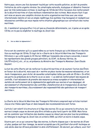 NNoottrree ppaayyss,, eennccoorree uunnee ffooiiss dduurreemmeenntt ttoouucchhéé ppaarr cceettttee nnoouuvveellllee ppoolllluuttiioonn,, ssee ddooiitt ddee pprreennddrree
ll’’iinniittiiaattiivvee ddee cceettttee uurrggeennttee rréévviissiioonn.. DDee ccaattaassttrroopphhee nnaattuurreellllee,, ééccoollooggiiqquuee eett ddééssaassttrree ffiinnaanncciieerr
ppoouurr ddee ttrrèèss nnoommbbrreeuusseess vviiccttiimmeess,, llee nnaauuffrraaggee ddee ll’’EErriikkaa ddooiitt êêttrree ll’’ooccccaassiioonn dd’’uunn rreennffoorrcceemmeenntt
ddee llaa ssééccuurriittéé mmaarriittiimmee eett dd’’uunnee mmeeiilllleeuurree iinnddeemmnniissaattiioonn ddeess vviiccttiimmeess.. MMaaiiss eennccoorree ffaauutt--iill qquuee
ssooiitt mmiissee eenn œœuuvvrree uunnee ccoommppllèèttee rréévviissiioonn ddee nnoottrree oorrggaanniissaattiioonn mmaarriittiimmee aavveecc uunnee vviissiioonn
iinntteerrnnaattiioonnaallee rrééaalliissttee eett nnoonn uunn ssiimmppllee rreeppllââttrraaggee dd’’uunn ssyyssttèèmmee ttrroopp hheexxaaggoonnaall eett iinnaaddaappttéé aauuxx
nnéécceessssaaiirreess ccoonnttrrôôlleess qquuee nnoouuss iimmppoossee nnoottrree ssiittuuaattiioonn ggééooggrraapphhiiqquuee aauuxx ccaarrrreeffoouurrss ddeess rroouutteess
mmaarriittiimmeess..
OOrr,, iill sseemmbblleerraaiitt qquu’’aauujjoouurrdd’’hhuuii iill nn’’yy aaiitt ppaass eeuu dd’’aavvaannccééee ddéétteerrmmiinnaannttee,, ccaarr,, àà ppeeiinnee uunn aann aapprrèèss
ll’’EErriikkaa,, oonn nn’’aa ppaass ssuu eemmppêêcchheerr llee nnaauuffrraaggee dduu IIeevvoollii SSuunn..
BB-- VVeerrss uunn ddéébbuutt ddee rréégglleemmeennttaattiioonn ??
FFoorrccee eesstt ddee ccoonnssttaatteerr qquu’’iill yy aa qquuaanndd mmêêmmee eeuu uunn tteexxttee ffrraannççaaiiss qquuii aa ééttéé ééllaabboorréé eenn rrééaaccttiioonn
ffaaccee aauu nnaauuffrraaggee ddee ll’’EErriikkaa.. IIll ss’’aaggiitt ddee llaa «« CChhaarrttee ddee llaa SSééccuurriittéé MMaarriittiimmee ddeess TTrraannssppoorrttss
PPééttrroolliieerrss »» qquuii aa ééttéé ssiiggnnééee llee 1100 fféévvrriieerr 22000000 ppaarr ll’’eennsseemmbbllee ddeess aacctteeuurrss ccoonncceerrnnééss,, àà ssaavvooiirr
lleess rreepprréésseennttaannttss ddeess ggrraannddss ggrroouuppeess ppééttrroolliieerrss,, dduu CCCCAAFF,, dduu BBuurreeaauu VVéérriittaass,, ddee
ll’’AAUUTTFFllvviiiiii[[llvviiiiii]],, eettcc..,, eett ccee,, eenn pprréésseennccee dduu MMiinniissttrree ddeess TTrraannssppoorrttss MMoonnssiieeuurr JJeeaann--CCllaauuddee
GGaayyssssoott..
LLee bbuutt ddee cceettttee CChhaarrttee eesstt ddee rreennffoorrcceerr llaa ssééccuurriittéé mmaarriittiimmee eett ddee ssoouutteenniirr ll’’aaccttiioonn ddeess ÉÉttaattss
eenn ffaavveeuurr ddee llaa ssééccuurriittéé,, mmaaiiss aauussssii ddee «« mmeettttrree eenn ppllaaccee ttoouutteess lleess mmeessuurreess nnéécceessssaaiirreess,, eett eenn
ttoouuttee ttrraannssppaarreennccee,, ppoouurr éévviitteerr ddee nnoouuvveelllleess ccaattaassttrroopphheess tteelllleess qquuee cceellllee ddee ll’’EErriikkaa »».. EEnn eeffffeett,,
uunnee ppaarrttiiee dduu pprrééaammbbuullee ddee llaa CChhaarrttee vvaa eenn ccee sseennss :: «« aauu ddeellàà dduu rreennffoorrcceemmeenntt ddeess mmooyyeennss ddee
ccoonnttrrôôllee,, iill eesstt nnéécceessssaaiirree ddee pprreennddrree ddeess mmeessuurreess aauu nniivveeaauu eeuurrooppééeenn eett iinntteerrnnaattiioonnaall eenn
mmaattiièèrree ddee rreennffoorrcceemmeenntt ddee llaa rréégglleemmeennttaattiioonn aapppplliiccaabbllee aauuxx nnaavviirreess eett aauuxx ééqquuiippaaggeess,, ddee
dduurrcciisssseemmeenntt eett dd’’hhaarrmmoonniissaattiioonn ddeess ccoonnttrrôôlleess,, dd’’aamméélliioorraattiioonn ddee llaa ttrraannssppaarreennccee dduu sseecctteeuurr
ddeess ttrraannssppoorrttss mmaarriittiimmeess,, dd’’aaccccrrooiisssseemmeenntt ddeess rreessppoonnssaabbiilliittééss ddeess ooppéérraatteeuurrss ddee ttrraannssppoorrtt
mmaarriittiimmee »»..
LLaa CChhaarrttee ddee llaa SSééccuurriittéé MMaarriittiimmee ddeess TTrraannssppoorrttss PPééttrroolliieerrss ccoommpprreenndd sseepptt aarrttiicclleess ttrraaiittaanntt
cchhaaccuunn dd’’uunn tthhèèmmee ssppéécciiffiiqquuee eett ddaannss lleessqquueellss ddeess rreeccoommmmaannddaattiioonnss ssoonntt ffaaiitteess..
LL’’aarrttiiccllee 11 eesstt rreellaattiiff àà llaa ssttrruuccttuurree eett àà ll’’ââggee ddeess nnaavviirreess.. EEnn ccee qquuii ccoonncceerrnnee llaa ssttrruuccttuurree,, lleess
nnaavviirreess àà ssiimmppllee ccooqquuee nnee ddeevvrroonntt pplluuss êêttrree uuttiilliissééss aauu pplluuss ttaarrdd àà ppaarrttiirr ddee 22000088.. MMaaiiss ffoorrccee
eesstt ddee ccoonnssttaatteerr qquuee ll’’uuttiilliissaattiioonn ddeess ddoouubblleess ccooqquueess nnee rrééssoouutt ppaass nnoonn pplluuss ttoouuss lleess pprroobbllèèmmeess,,
eenn ttéémmooiiggnnee llee nnaauuffrraaggee dduu IIeevvoollii SSuunn,, eenn ooccttoobbrree 22000000,, qquuii ééttaaiitt uunn nnaavviirree àà ddoouubbllee ccooqquuee..
DD’’aauuttrree ppaarrtt,, eenn ccee qquuii ccoonncceerrnnee ll’’ââggee ddeess nnaavviirreess,, llaa CChhaarrttee ddiissppoossee qquuee «« lleess nnaavviirreess ddee 1155 aannss
eett pplluuss,, qquueellqquuee ssooiitt lleeuurr ttoonnnnaaggee,, nnee sseerroonntt aacccceeppttééss qquuee ss’’iillss jjuussttiiffiieenntt dd’’uunn aarrrrêêtt tteecchhnniiqquuee eenn
ccaallee ssèècchhee ddaannss lleess 3300 mmooiiss pprrééccééddaanntt llaa ddaattee dd’’aaffffrrèètteemmeenntt.. IIllss ddeevvrroonntt,, ppaarr aaiilllleeuurrss,, aavvooiirr ffaaiitt
 
