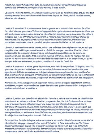 ll’’oobbjjeett dd’’uunn rraappppoorrtt dd’’iinnssppeeccttiioonn ddaattéé ddee mmooiinnss ddee ssiixx mmooiiss eett eennrreeggiissttrréé ddaannss llaa bbaassee ddee
ddoonnnnééeess ddeess aaffffrréétteeuurrss ssuurr llaa qquuaalliittéé ddeess nnaavviirreess,, llaa bbaassee SSIIRREE »»..
LLàà eennccoorree,, ll’’hhiissttooiirree mmoonnttrree,, aavveecc llee nnaauuffrraaggee dduu IIeevvoollii SSuunn,, qquuii nn’’aavvaaiitt qquuee oonnzzee aannss,, qquu’’iill nnee ffaauutt
ppaass uunniiqquueemmeenntt ss’’aattttaacchheerr àà llaa ssééccuurriittéé ddeess nnaavviirreess ddee pplluuss ddee 1155 aannss,, mmaaiiss àà ttoouuss lleess nnaavviirreess,,
mmêêmmee lleess pplluuss rréécceennttss..
LL’’aarrttiiccllee 22 eesstt rreellaattiiff àà llaa ttrraannssppaarreennccee ddaannss llaa ggeessttiioonn eett llaa pprroopprriiééttéé ddeess nnaavviirreess.. EEnn eeffffeett,,
ll’’aarrttiiccllee 22 ddiissppoossee qquuee «« lleess aaffffrréétteeuurrss ss’’eennggaaggeenntt àà nn’’aacccceepptteerr ddeess nnaavviirreess ddee pplluuss ddee 1144 aannss qquuee
ss’’iillss ssoonntt ccllaassssééss ddaannss llaa mmêêmmee ssoocciiééttéé ddee ccllaassssiiffiiccaattiioonn ddeeppuuiiss aauu mmooiinnss ddeeuuxx aannss »».. PPaarr aaiilllleeuurrss,,
iill ddiissppoossee qquuee «« lleess aaffffrréétteeuurrss pprriivviillééggiieerroonntt llee rreeccoouurrss àà ddeess nnaavviirreess nn’’aayyaanntt ppaass cchhaannggéé ddee
nnoommbbrreeuusseess ffooiiss ddee pprroopprriiééttaaiirreess eett//oouu ddee ssoocciiééttééss ddee ccllaassssiiffiiccaattiioonn eett pprréévvooiirroonntt ddeess
pprrooccéédduurreess rreennffoorrccééeess ddaannss llee ccaass ooùù iillss sseerraaiieenntt aammeennééss àà aaffffrréétteerr ddee tteellss nnaavviirreess »»..
LLàà aauussssii,, iill sseemmbblleerraaiitt qquuee cceettttee cchhaarrttee,, qquuii eesstt uunnee pprréémmiissssee àà uunnee rréégglleemmeennttaattiioonn,, nnee ssooiitt ppaass
ccoommppllèèttee eett nnee rreeffllèèttee ppaass ccoommppllèètteemmeenntt llaa rrééaalliittéé dduu ttrraannssppoorrtt mmaarriittiimmee.. EEnn eeffffeett,, iill eesstt
iinnddiissppeennssaabbllee ddee ssee ssoouucciieerr ddeess nnaavviirreess qquuii oonntt cchhaannggéé ddee pprroopprriiééttaaiirree oouu ddee ssoocciiééttéé ddee
ccllaassssiiffiiccaattiioonn,, ccaarr cceellaa ccaacchhee ttrrèèss ssoouuvveenntt uunn mmaauuvvaaiiss eennttrreettiieenn,, mmaaiiss iill nnee ffaauutt ppaass nnoonn pplluuss
oouubblliieerr lleess nnaavviirreess qquuii nnee cchhaannggeenntt nnii ddee ssoocciiééttééss ddee ccllaassssiiffiiccaattiioonn,, nnii ddee pprroopprriiééttaaiirree,, eett qquuii nnee
ssoonntt ppaass ttrrèèss bbiieenn eennttrreetteennuuss,, ccee qquuii eesstt,, sseemmbbllee--tt--iill,, llee ccaass dduu IIeevvoollii SSuunn..
LL’’aarrttiiccllee 44 ppoossee aauussssii llee mmêêmmee ggeennrree ddee pprroobbllèèmmee,, mmaaiiss rreellaattiiff aauuxx ppaavviilllloonnss.. IIll ddiissppoossee,, eenn eeffffeett,,
qquuee «« lleess cchhaarrggeeuurrss eett aaffffrréétteeuurrss nnee rreeccoouurreenntt qquu’’àà ddeess nnaavviirreess bbaattttaanntt ppaavviilllloonn dd’’uunn ppaayyss
aappppaarrtteennaanntt àà ll’’UUnniioonn eeuurrooppééeennnnee oouu àà ll’’eessppaaccee ééccoonnoommiiqquuee eeuurrooppééeenn oouu bbaattttaanntt ppaavviilllloonn dd’’uunn
ÉÉttaatt aayyaanntt rraattiiffiiéé eett aapppplliiqquuaanntt eeffffeeccttiivveemmeenntt lleess ccoonnvveennttiioonnss ddee ll’’OOMMII eett ddee ll’’OOIITT,, nnoottaammmmeenntt
eenn mmaattiièèrree ddee nnoorrmmeess ddee ssééccuurriittéé,, dd’’iinnssppeeccttiioonn eett ddee ffoorrmmaattiioonn eett qquuaalliiffiiccaattiioonn ddeess ééqquuiippaaggeess »»..
AAlloorrss qquuee llee IIeevvoollii SSuunn aappppaarrtteennaaiitt aauu ppaavviilllloonn iittaalliieenn,, ppaavviilllloonn dd’’uunn ppaayyss aappppaarrtteennaanntt àà ll’’UUnniioonn
eeuurrooppééeennnnee,, oonn ppeeuutt ttoouutt ddee mmêêmmee ssee ppoosseerr ddeess qquueessttiioonnss qquuaanntt àà llaa ffiiaabbiilliittéé eett llaa rriigguueeuurr ddeess
ppaavviilllloonnss ssooiieenntt--ddiissaanntt «« mmooddèèlleess »»..
LL’’aarrttiiccllee 55,, rreellaattiiff aauuxx ccoonnttrrôôlleess ddee ssééccuurriittéé eett ll’’aarrttiiccllee 66,, rreellaattiiff aauuxx ssoocciiééttééss ddee ccllaassssiiffiiccaattiioonn
ppoosseenntt aauussssii lleess mmêêmmeess pprroobbllèèmmeess.. EEnn eeffffeett,, eenn pprreemmiieerr lliieeuu,, ll’’aarrttiiccllee 55 ddiissppoossee dd’’uunnee ppaarrtt qquuee
«« lleess aarrmmaatteeuurrss ffeerroonntt oobblliiggaattooiirreemmeenntt uunnee iinnssppeeccttiioonn aapppprrooffoonnddiiee ddee llaa ccooqquuee ddee lleeuurrss
ppééttrroolliieerrss eett vvrraaqquuiieerrss eenn ccaallee ssèècchhee ttoouuss lleess ddeeuuxx aannss eett ddeemmii ddèèss 1155 aannss »»,, dd’’aauuttrree ppaarrtt qquuee
«« lleess aarrmmaatteeuurrss mmeettttrroonntt eenn ppllaaccee lleess iinnssppeeccttiioonnss rreennffoorrccééeess ddèèss ll’’ââggee ddee 1155 aannss,, aauu lliieeuu ddee 2200
aannss aauujjoouurrdd’’hhuuii »»,, eett eennffiinn qquuee «« lleess aaffffrréétteeuurrss nnee pprreennddrroonntt ppaass ddee nnaavviirreess nnee rreessppeeccttaanntt ppaass
lleess oobblliiggaattiioonnss ddeess ddeeuuxx ppooiinnttss éénnoonnccééss ccii--ddeessssuuss »»..
EEnn sseeccoonndd lliieeuu,, ll’’aarrttiiccllee 66 ddiissppoossee eennttrree aauuttrreess qquuee «« eenn ccaass dd’’aacccciiddeenntt dd’’uunn nnaavviirree,, llaa ssoocciiééttéé ddee
ccllaassssiiffiiccaattiioonn ss’’eennggaaggee,, eenn ccooooppéérraattiioonn aavveecc ll’’ÉÉttaatt ccôôttiieerr,, àà ffaaiirree sseess mmeeiilllleeuurrss eeffffoorrttss ppoouurr
ppoouuvvooiirr ccoommmmuunniiqquueerr aauu pplluuss vviittee llee ddoossssiieerr tteecchhnniiqquuee dduu nnaavviirree »»,, eett qquuee «« lleess aacctteeuurrss dduu
ttrraannssppoorrtt ssoouuttiieennddrroonntt lleess ddéémmaarrcchheess eennttrreepprriisseess ddaannss llee sseennss dd’’uunnee pplluuss ggrraannddee eeffffiiccaacciittéé eett
ttrraannssppaarreennccee ddeess aaccttiivviittééss ddeess ssoocciiééttééss ddee ccllaassssiiffiiccaattiioonn »»..
 