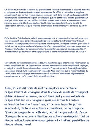 OOnn nnootteerraa ttoouutt ddee mmêêmmee llaa vvoolloonnttéé dduu ggoouuvveerrnneemmeenntt ffrraannççaaiiss ddee rreennffoorrcceerr llaa ssééccuurriittéé mmaarriittiimmee,,
eett qquuii ppaassssee ppaarr llaa rréédduuccttiioonn ddeess nnaavviirreess ssoouuss--nnoorrmmeess.. EEnn eeffffeett,, ssii cceettttee cchhaarrttee ss’’aapppplliiqquuee
eexxcclluussiivveemmeenntt àà uunn cceerrttaaiinn ttyyppee ddee nnaavviirreess,, ccoommmmee oonn vviieenntt ddee llee vvooiirr,, eett qquuee llaa rreessppoonnssaabbiilliittéé
ddeess cchhaarrggeeuurrss oouu aaffffrréétteeuurrss nnee ppeeuutt êêttrree eennggaaggééee qquuee ssuurr cceettttee bbaassee,, iill rreessttee qquuaanndd mmêêmmee uunn
vviiddee qquu’’iill sseerraaiitt iimmppoorrttaanntt ddee ccoommbblleerr :: cceelluuii ddeess nnaavviirreess ssooiieenntt--ddiissaanntt «« aauuxx nnoorrmmeess »»,, aayyaanntt
mmooiinnss ddee qquuiinnzzee aannss,, ééttaanntt ssoouuss ppaavviilllloonn rrééppuuttéé rriiggoouurreeuuxx,, aappppaarrtteennaanntt àà uunnee ssoocciiééttéé ddee
ccllaassssiiffiiccaattiioonn sséérriieeuussee,, eett qquuii aa ttoouujjoouurrss aappppaarrtteennuu aauu mmêêmmee aarrmmaatteeuurr :: cc’’eesstt llee ccaass dduu IIeevvoollii
SSuunn..
EEnnffiinn,, ll’’aarrttiiccllee 77 ddee llaa cchhaarrttee,, rreellaattiiff aauuxx aassssuurraanncceess eett àà llaa rreessppoonnssaabbiilliittéé ddeess ooppéérraatteeuurrss,, eesstt
ttrrèèss iinnttéérreessssaanntt eenn ccee sseennss qquu’’iill rreessppoonnssaabbiilliissee ttoouuss lleess aacctteeuurrss dduu ttrraannssppoorrtt mmaarriittiimmee,, eett
nnoottaammmmeenntt lleess ccoommppaaggnniieess ppééttrroolliièèrreess qquuii ssoonntt ddeess cchhaarrggeeuurrss.. IIll ddiissppoossee eenn eeffffeett qquuee «« ddaannss llee
bbuutt ddee mmeettttrree eenn ppllaaccee uunn ddiissppoossiittiiff pplluuss iinncciittaattiiff eett rreessppoonnssaabbiilliissaanntt ppoouurr ttoouuss,, lleess aacctteeuurrss dduu
ttrraannssppoorrtt ssoouuttiieennddrroonntt lleess ddéémmaarrcchheess vviissaanntt àà aauuggmmeenntteerr lleess ppllaaffoonnddss ddee rreessppoonnssaabbiilliittéé eett
dd’’iinnddeemmnniissaattiioonn qquuii ppoouurrrraaiieenntt êêttrree eennggaaggééeess ddaannss llee ccaaddrree ddeess ccoonnvveennttiioonnss CCLLCC eett FFIIPPOOLL »»..
CCeettttee cchhaarrttee ssuurr llee rreennffoorrcceemmeenntt ddee llaa ssééccuurriittéé mmaarriittiimmee nn’’aa ppaass eennccoorree eeuu ddee rrééppeerrccuussssiioonn aauu
nniivveeaauu eeuurrooppééeenn dduu ffaaiitt ddee ll’’ooppppoossiittiioonn ddee cceerrttaaiinnss mmeemmbbrreess ddee ll’’UUnniioonn eeuurrooppééeennnnee àà ccee pprroojjeett,,
eett mmaallggrréé llaa vvoolloonnttéé ddee cceerrttaaiinnss mmeemmbbrreess ccoommmmee llaa FFrraannccee ddee ppaarrvveenniirr àà uunnee rréégglleemmeennttaattiioonn
eeuurrooppééeennnnee,, eenn pplluuss dd’’uunnee rréégglleemmeennttaattiioonn ffrraannççaaiissee.. MMaaiiss ppeeuutt--êêttrree qquuee llee rréécceenntt nnaauuffrraaggee dduu
IIeevvoollii SSuunn vvaa iinncciitteerr lleess ppaayyss mmeemmbbrreess rrééttiicceennttss àà aacccceepptteerr dd’’aaddoopptteerr uunnee rréégglleemmeennttaattiioonn
eeuurrooppééeennnnee ssuurr llee rreennffoorrcceemmeenntt ddee llaa ssééccuurriittéé mmaarriittiimmee..
AAiinnssii,, ss’’iill eesstt ddiiffffiicciillee ddee mmeettttrree eenn ppllaaccee uunnee cceerrttaaiinnee
rreessppoonnssaabbiilliittéé dduu cchhaarrggeeuurr ddaannss llee cchhooiixx dduu mmooddee ddee ttrraannssppoorrtt
uuttiilliisséé,, àà ssaavvooiirr llee nnaavviirree,, oonn vvooiitt bbiieenn qquu’’iill yy aa uunnee vvoolloonnttéé ddee
rreessppoonnssaabbiilliisseerr lleess cchhaarrggeeuurrss,, mmaaiiss aauussssii ttoouuss lleess aauuttrreess
aacctteeuurrss dduu ttrraannssppoorrtt mmaarriittiimmee,, eett ccee aavveecc llaa ppaarrttiicciippaattiioonn,,
sseemmbbllee--tt--iill,, ddee ttoouuss lleess aacctteeuurrss eeuuxx--mmêêmmeess.. LLee nnaauuffrraaggee ddee
ll’’EErriikkaa aauurraa aappppoorrttéé llaa rrééfflleexxiioonn,, ppeeuutt--êêttrree qquuee cceelluuii dduu IIeevvoollii
SSuunn aappppoorrtteerraa llaa ccoonnccrrééttiissaattiioonn ddeess aaccttiioonnss eennvviissaaggééeess,, ttaanntt aauu
nniivveeaauu nnaattiioonnaall qquu’’aauu nniivveeaauu eeuurrooppééeenn,, eett eett mmêêmmee,, ppeeuutt--êêttrree aauu
nniivveeaauu iinntteerrnnaattiioonnaall..
 
