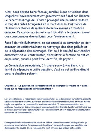 AAiinnssii,, nnoouuss ddeevvoonnss ffaaiirree ffaaccee aauujjoouurrdd’’hhuuii àà ddeess ssiittuuaattiioonnss ddaannss
lleessqquueelllleess ll’’eennvviirroonnnneemmeenntt eesstt ggrraavveemmeenntt mmiiss àà mmaall ppaarr ll’’hhoommmmee..
LLee rréécceenntt nnaauuffrraaggee ddee ll’’EErriikkaa aa pprroovvooqquuéé uunnee ppoolllluuttiioonn mmaassssiivvee
llee lloonngg ddeess ccôôtteess ffrraannççaaiisseess eett llaa mmoorrtt ddaannss llaa ssoouuffffrraannccee ddee
pplluussiieeuurrss cceennttaaiinneess ddee mmiilllliieerrss dd’’ooiisseeaauuxx mmaarriinnss eett dd’’aauuttrreess
aanniimmaauuxx.. CCee ccaass ddee mmaarrééee nnooiirree eesstt llooiinn dd’’êêttrree llee pprreemmiieerr àà aavvooiirr
ddeess ccoonnssééqquueenncceess ddrraammaattiiqquueess ppoouurr ll’’eennvviirroonnnneemmeenntt..
FFaaccee àà ddee tteellss éévvéénneemmeennttss,, oonn eesstt aammeennéé àà ssee ddeemmaannddeerr qquuii ddooiitt
aassssuummeerr lleess ccooûûttss rrééssuullttaanntt dduu nneettttooyyaaggee ddeess ssiitteess ppoolllluuééss eett
ddee llaa rrééppaarraattiioonn ddeess ddoommmmaaggeess.. EEsstt--ccee àà llaa ssoocciiééttéé ttoouutt eennttiièèrree,,
aauuttrreemmeenntt ddiitt aauu ccoonnttrriibbuuaabbllee,, dd’’aaccqquuiitttteerr llaa ffaaccttuurree oouu eesstt--ccee
aauu ppoolllluueeuurr,, qquuaanndd iill ppeeuutt êêttrree iiddeennttiiffiiéé,, ddee ppaayyeerr ??
LLaa CCoommmmiissssiioonn eeuurrooppééeennnnee,, àà ttrraavveerrss ssoonn «« LLiivvrree BBllaanncc »»,, aa
tteennttéé ddee rrééppoonnddrree àà cceettttee qquueessttiioonn,, cc’’eesstt ccee qquuii vvaa êêttrree ééttuuddiiéé
ddaannss llee cchhaappiittrree ssuuiivvaanntt..
CChhaappiittrree 22 :: LLaa qquueessttiioonn ddee llaa rreessppoonnssaabbiilliittéé dduu cchhaarrggeeuurr àà ttrraavveerrss llee «« LLiivvrree
bbllaanncc ssuurr llaa rreessppoonnssaabbiilliittéé eennvviirroonnnneemmeennttaallee »»
LLee «« LLiivvrree bbllaanncc ssuurr llaa rreessppoonnssaabbiilliittéé eennvviirroonnnneemmeennttaallee »» ddee llaa CCoommmmiissssiioonn eeuurrooppééeennnnee,, pprréésseennttéé
àà BBrruuxxeelllleess llee 99 fféévvrriieerr 22000000,, aa ppoouurr bbuutt dd’’eexxaammiinneerr lleess ddiifffféérreenntteess ssoolluuttiioonnss eenn vvuuee ddee mmeettttrree
eenn ppllaaccee uunn ssyyssttèèmmee ddee rreessppoonnssaabbiilliittéé eennvviirroonnnneemmeennttaallee àà ll’’éécchheelloonn ccoommmmuunnaauuttaaiirree,, ppoouurr
aamméélliioorreerr ll’’aapppplliiccaattiioonn ddeess pprriinncciippeess eennvviirroonnnneemmeennttaauuxxlliixx[[lliixx]] éénnoonnccééss ddaannss llee ttrraaiittéé CCEE aaiinnssii qquuee
llaa mmiissee eenn œœuuvvrree dduu ddrrooiitt ccoommmmuunnaauuttaaiirree ddee ll’’eennvviirroonnnneemmeenntt,, eett aaffiinn dd’’aassssuurreerr uunnee rreessttaauurraattiioonn
aapppprroopprriiééee ddee ll’’eennvviirroonnnneemmeenntt..
LLaa rreessppoonnssaabbiilliittéé eennvviirroonnnneemmeennttaallee ppeeuutt êêttrree ddééffiinniiee ccoommmmee ll’’iinnssttrruummeenntt ppaarr lleeqquueell cceelluuii qquuii
ooccccaassiioonnnnee uunnee aatttteeiinnttee àà ll’’eennvviirroonnnneemmeenntt ((llee ppoolllluueeuurr)) eesstt aammeennéé àà ppaayyeerr ppoouurr rreemmééddiieerr aauuxx
ddoommmmaaggeess qquu’’iill aa ccaauussééss.. OOrr,, llaa rreessppoonnssaabbiilliittéé nn’’eesstt eeffffiiccaaccee qquuee lloorrssqquu’’iill eesstt ppoossssiibbllee
 