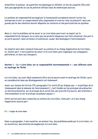 dd’’iiddeennttiiffiieerr llee ppoolllluueeuurr,, ddee qquuaannttiiffiieerr lleess ddoommmmaaggeess eett dd’’ééttaabblliirr uunn lliieenn ddee ccaauussaalliittéé.. EEllllee nn’’eesstt
ddoonncc ppaass aapppprroopprriiééee eenn ccaass ddee ppoolllluuttiioonn ddiiffffuussee iissssuuee ddee nnoommbbrreeuusseess ssoouurrcceess..
LLee ssyyssttèèmmee ddee rreessppoonnssaabbiilliittéé eennvviissaaggéé ppaarr llaa CCoommmmuunnaauuttéé eeuurrooppééeennnnee ddeevvrraaiitt iinncciitteerr lleess
eennttrreepprriisseess àà aavvooiirr uunn ccoommppoorrtteemmeenntt pplluuss rreessppoonnssaabbllee eett eexxeerrcceerr aaiinnssii uunn pprréévveennttiiff,, mmaaiiss uunnee
ggrraannddee ppaarrttiiee ddeess rrééssuullttaattss ddeevvrraaiitt ddééppeennddrree dduu ccoonntteexxttee eett ddeess ppaarrttiiccuullaarriittééss dduu ssyyssttèèmmee..
MMaaiiss iiccii,, ttoouutt llee pprroobbllèèmmee eesstt ddee ssaavvooiirr ssii ccee LLiivvrree bbllaanncc ppeeuutt aavvooiirr uunn iimmppaacctt ssuurr llaa
rreessppoonnssaabbiilliittéé dduu cchhaarrggeeuurr eenn ccee sseennss qquuee lleess pprroodduuiittss ddaannggeerreeuuxx qquu’’iill ffaaiitt aacchheemmiinneerr dd’’uunn ppoorrtt àà
uunn aauuttrree ppeeuuvveenntt,, ddaannss cceerrttaaiinneess cciirrccoonnssttaanncceess,, ccaauusseerr ddeess ddoommmmaaggeess àà ll’’eennvviirroonnnneemmeenntt..
CCee cchhaappiittrree sseerraa ddoonncc ccoonnssaaccrréé dd’’uunnee ppaarrtt aauu ccoonntteennuu eett aauu cchhaammpp dd’’aapppplliiccaattiioonn dduu lliivvrree bbllaanncc,,
eett,, dd’’aauuttrree ppaarrtt,, iill sseerraa qquueessttiioonn ddee ssaavvooiirr ssii llee LLiivvrree bbllaanncc ppeeuutt ss’’aapppplliiqquueerr aauuxx ccoommppaaggnniieess
ppééttrroolliièèrreess,, eett ddoonncc aauuxx cchhaarrggeeuurrss..
SSeeccttiioonn 11 :: LLee «« LLiivvrree bbllaanncc ssuurr llaa rreessppoonnssaabbiilliittéé eennvviirroonnnneemmeennttaallee »» :: uunnee rrééfflleexxiioonn ssuuiittee
aauu nnaauuffrraaggee ddee ll’’EErriikkaa
LLee LLiivvrree bbllaanncc,, qquuii aavvaaiitt ddééjjàà ccoommmmeennccéé àà êêttrree mmiiss eenn œœuuvvrree aavvaanntt llee nnaauuffrraaggee ddee ll’’EErriikkaa,, aa pprriiss
eenn ccoonnssiiddéérraattiioonn ddaannss sseess ddéévveellooppppeemmeennttss cceett éévvéénneemmeenntt..
AAuussssii,, aauuxx tteerrmmeess ddee ll’’aarrttiiccllee 117744,, ppaarraaggrraapphhee 22 llee ttrraaiittéé CCEE qquuii ddiissppoossee qquuee :: «« llaa ppoolliittiiqquuee ddee llaa
CCoommmmuunnaauuttéé ddaannss llee ddoommaaiinnee ddee ll’’eennvviirroonnnneemmeenntt [[……]] eesstt ffoonnddééee ssuurr lleess pprriinncciippeess ddee pprrééccaauuttiioonn
eett dd’’aaccttiioonn pprréévveennttiivvee,, ssuurr llee pprriinncciippee ddee llaa ccoorrrreeccttiioonn,, ppaarr pprriioorriittéé àà llaa ssoouurrccee,, ddeess aatttteeiinntteess àà
ll’’eennvviirroonnnneemmeenntt eett ssuurr llee pprriinncciippee dduu ppoolllluueeuurr--ppaayyeeuurr »»..
CCeettttee sseeccttiioonn sseerraa ddoonncc ccoonnssaaccrrééee aauu ccoonntteennuu dduu LLiivvrree bbllaanncc,, dd’’uunnee ppaarrtt,, eett àà ssoonn cchhaammpp
dd’’aapppplliiccaattiioonn dd’’aauuttrree ppaarrtt..
§§ 11 :: LL’’eennjjeeuu dduu LLiivvrree bbllaanncc
DDaannss ccee ppaarraaggrraapphhee,, iill sseerraa qquueessttiioonn,, eenn pprreemmiieerr lliieeuu,, ddeess pprroobbllèèmmeess ppoossééss ppaarr llee LLiivvrree bbllaanncc,, eett,,
eenn sseeccoonndd lliieeuu,, ddeess ssoolluuttiioonnss eennvviissaaggééeess ppaarr llee LLiivvrree bbllaanncc..
AA-- LLeess pprroobbllèèmmeess ppoossééss ppaarr llaa mmiissee eenn œœuuvvrree ddee llaa rreessppoonnssaabbiilliittéé eennvviirroonnnneemmeennttaallee
 
