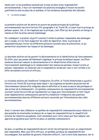 AApprrèèss aavvooiirr vvuu lleess pprroobbllèèmmeess ssoouulleevvééss ppaarr llaa mmiissee eenn ppllaaccee dd’’uunnee rreessppoonnssaabbiilliittéé
eennvviirroonnnneemmeennttaallee,, iill ffaauutt vvooiirr mmaaiinntteennaanntt lleess ssoolluuttiioonnss eennvviissaaggééeess àà ttrraavveerrss lleess mmoottiiffss
jjuussttiiffiiaannttss llaa mmiissee eenn ppllaaccee ddee ccee ssyyssttèèmmee,, eett lleess iinncciiddeenncceess ssuusscceeppttiibblleess dd’’eenn ddééccoouulleerr..
BB-- LLeess ssoolluuttiioonnss eennvviissaaggééeess
LLaa pprreemmiièèrree ssoolluuttiioonn eesstt ddee mmeettttrree eenn ooeeuuvvrree lleess ggrraannddss pprriinncciippeess ddee llaa ppoolliittiiqquuee
eennvviirroonnnneemmeennttaallee iinnssccrriittss àà ll’’aarrttiiccllee 117744,, ppaarraaggrraapphhee 22 dduu TTrraaiittéé CCEE,, eett aavvaanntt ttoouutt llee pprriinncciippee dduu
ppoolllluueeuurr--ppaayyeeuurr.. CCaarr,, ssii ll’’oonn nn’’aapppplliiqquuee ppaass ccee pprriinncciippee,, cc’’eesstt ll’’ÉÉttaatt qquuii ddooiitt pprreennddrree eenn cchhaarrggee llaa
rreemmiissee eenn ééttaatt dduu mmiilliieeuu nnaattuurreell eennddoommmmaaggéé..
PPaarr ccoonnssééqquueenntt,, llee pprreemmiieerr oobbjjeeccttiiff ccoonnssiissttee àà rreennddrree llee ppoolllluueeuurr rreessppoonnssaabbllee ddeess ddoommmmaaggeess
qquu’’iill aa ccaauussééss,, eett àà lluuii ffaaiirree ssuuppppoorrtteerr lleess ccooûûttss ddee rrééppaarraattiioonn.. AAiinnssii,, llee pprriinncciippee ddee
rreessppoonnssaabbiilliittéé ppeeuutt iinncciitteerr lleess ddiifffféérreennttss ppoolllluueeuurrss àà pprreennddrree pplluuss ddee pprrééccaauuttiioonnss,, ccee qquuii
ppeerrmmeettttrraaiitt ddee pprréévveenniirr lleess rriissqquueess eett lleess ddoommmmaaggeess..
LLaa ddeeuuxxiièèmmee ssoolluuttiioonn eesstt ddee ggaarraannttiirr llaa ddééccoonnttaammiinnaattiioonn eett llaa rrééhhaabbiilliittaattiioonn ddee ll’’eennvviirroonnnneemmeenntt..
EEnn eeffffeett,, ppoouurr qquuee ppuuiissssee vvéérriittaabblleemmeenntt ss’’aapppplliiqquueerr llee pprriinncciippee dduu ppoolllluueeuurr--ppaayyeeuurr,, lleess ÉÉttaattss
mmeemmbbrreess ddeevvrraaiieenntt aassssuurreerr llaa ddééccoonnttaammiinnaattiioonn eett llaa rrééhhaabbiilliittaattiioonn eeffffeeccttiivveess ddee
ll’’eennvviirroonnnneemmeenntt eennddoommmmaaggéé oouu llee rreemmppllaacceemmeenntt ddeess rreessssoouurrcceess ppeerrdduueess,, lloorrssqquu’’iill eexxiissttee uunn
ppoolllluueeuurr rreessppoonnssaabbllee,, eenn ss’’aassssuurraanntt qquuee llaa ccoommppeennssaattiioonn vveerrssééee ppaarr cceelluuii--ccii ssooiitt uuttiilliissééee àà cceett
eeffffeett ddee mmaanniièèrree ccoorrrreeccttee eett eeffffiiccaaccee..
LLaa ttrrooiissiièèmmee ssoolluuttiioonn eesstt dd’’aamméélliioorreerr ll’’iinnttééggrraattiioonn.. EEnn eeffffeett,, llee TTrraaiittéé dd’’AAmmsstteerrddaamm aa aajjoouuttéé àà
ll’’aarrttiiccllee 66 dduu TTrraaiittéé CCEE llee pprriinncciippee sseelloonn lleeqquueell «« lleess eexxiiggeenncceess eenn mmaattiièèrree ddee pprrootteeccttiioonn ddee
ll’’eennvviirroonnnneemmeenntt ddooiivveenntt êêttrree iinnttééggrrééeess ddaannss llaa ddééffiinniittiioonn eett llaa mmiissee eenn œœuuvvrree ddeess ppoolliittiiqquueess eett
ddeess aaccttiioonnss ddee llaa CCoommmmuunnaauuttéé »».. UUnn ssyyssttèèmmee ccoommmmuunnaauuttaaiirree ddee rreessppoonnssaabbiilliittéé eennvviirroonnnneemmeennttaallee
ccoouuvvrraanntt ttoouutteess lleess aaccttiivviittééss qquuii rreepprréésseenntteenntt uunn rriissqquuee ppoouurr ll’’eennvviirroonnnneemmeenntt eett ffoonntt ll’’oobbjjeett
dd’’uunnee rréégglleemmeennttaattiioonn ccoommmmuunnaauuttaaiirree ppeerrmmeettttrraa dd’’aamméélliioorreerr ll’’iinnttééggrraattiioonn ddeess qquueessttiioonnss
eennvviirroonnnneemmeennttaalleess ddaannss lleess ddiifffféérreennttss sseecctteeuurrss ccoonncceerrnnééss,, ppaarr ll’’iinntteerrnnaalliissaattiioonn ddeess ccooûûttss
eennvviirroonnnneemmeennttaauuxx..
AAiinnssii,, iill ccoonnvviieenntt ddoonncc dd’’ééllaabboorreerr uunn ssyyssttèèmmee ddee rreessppoonnssaabbiilliittéé ccoommmmuunnaauuttaaiirree ppoouurr rréédduuiirree llee
pplluuss ppoossssiibbllee lleess éévveennttuueelllleess iinncciiddeenncceess ddee ccee ttyyppeess ddee rreessppoonnssaabbiilliittéé ssuurr llaa ccoommppééttiittiivviittéé
eexxtteerrnnee ddee ll’’iinndduussttrriiee eeuurrooppééeennnnee.. CC’’eesstt nnoottaammmmeenntt ppoouurr cceettttee rraaiissoonn qquu’’iill ffaauutt aaddoopptteerr uunnee
aapppprroocchhee pprrooggrreessssiivvee ppoouurr mmeettttrree eenn ppllaaccee ccee ssyyssttèèmmee ccoommmmuunnaauuttaaiirree..
DDee pplluuss,, ccee ssyyssttèèmmee ddee rreessppoonnssaabbiilliittéé ddeevvrraaiitt iinncciitteerr lleess eennttrreepprriisseess àà aavvooiirr uunn ccoommppoorrtteemmeenntt
pplluuss rreessppoonnssaabbllee.. MMaaiiss,, ppoouurr êêttrree eeffffiiccaaccee,, uunn ssyyssttèèmmee jjuurriiddiiqquuee ddee rreessppoonnssaabbiilliittéé ddooiitt
ss’’aaccccoommppaaggnneerr dd’’uunn ssyyssttèèmmee ddee ggaarraannttiiee ffiinnaanncciièèrree eeffffeeccttiiff,, cc’’eesstt--àà--ddiirree dd’’uunnee aassssuurraannccee.. CCaarr llee
 