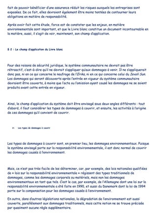 ffaaiitt ddee ppoouuvvooiirr bbéénnééffiicciieerr dd’’uunnee aassssuurraannccee rréédduuiitt lleess rriissqquueess aauuxxqquueellss lleess eennttrreepprriisseess ssoonntt
eexxppoossééeess.. DDee ccee ffaaiitt,, eelllleess ddeevvrraaiieenntt ééggaalleemmeenntt êêttrree mmooiinnss tteennttééeess ddee ccoonnttoouurrnneerr lleeuurrss
oobblliiggaattiioonnss eenn mmaattiièèrree ddee rreessppoonnssaabbiilliittéé..
AApprrèèss aavvooiirr ffaaiitt cceettttee ééttuuddee,, ffoorrccee eesstt ddee ccoonnssttaatteerr qquuee lleess eennjjeeuuxx,, eenn mmaattiièèrree
eennvviirroonnnneemmeennttaallee ssoonntt iimmppoorrttaanntt,, eett qquuee llee LLiivvrree bbllaanncc ccoonnssttiittuuee uunn ddooccuummeenntt iinnccoonnttoouurrnnaabbllee eenn
llaa mmaattiièèrree,, aauussssii,, iill ss’’aaggiitt ddee vvooiirr,, mmaaiinntteennaanntt,, ssoonn cchhaammpp dd’’aapppplliiccaattiioonn..
§§ 22 :: LLee cchhaammpp dd’’aapppplliiccaattiioonn dduu LLiivvrree bbllaanncc
PPoouurr ddeess rraaiissoonnss ddee ssééccuurriittéé jjuurriiddiiqquuee,, llee ssyyssttèèmmee ccoommmmuunnaauuttaaiirree nnee ddeevvrraaiitt ppaass êêttrree
rrééttrrooaaccttiiff,, cc’’eesstt--àà--ddiirree qquu’’iill nnee ddeevvrraaiitt ss’’aapppplliiqquueerr qquu’’aauuxx ddoommmmaaggeess àà vveenniirr.. IIll nnee ss’’aapppplliiqquueerraaiitt
ddoonncc ppaass,, nnii eenn ccee qquuii ccoonncceerrnnee llee nnaauuffrraaggee ddee ll’’EErriikkaa,, nnii eenn ccee qquuii ccoonncceerrnnee cceelluuii dduu IIeevvoollii SSuunn..
LLeess ddoommmmaaggeess qquuii sseerroonntt ddééccoouuvveerrttss aapprrèèss ll’’eennttrrééee eenn vviigguueeuurr dduu ssyyssttèèmmee ccoommmmuunnaauuttaaiirree
ddeevvrraaiieenntt êêttrree ccoouuvveerrttss,, àà mmooiinnss qquuee ll’’aaccttee oouu ll’’oommiissssiioonn aayyaanntt ccaauusséé lleess ddoommmmaaggeess nnee ssee ssooiieenntt
pprroodduuiittss aavvaanntt cceettttee eennttrrééee eenn vviigguueeuurr..
AAiinnssii,, llee cchhaammpp dd’’aapppplliiccaattiioonn dduu ssyyssttèèmmee ddooiitt êêttrree eennvviissaaggéé ssoouuss ddeeuuxx aanngglleess ddiifffféérreennttss :: ttoouutt
dd’’aabboorrdd,, iill ffaauutt ccoonnssiiddéérreerr lleess ttyyppeess ddee ddoommmmaaggeess àà ccoouuvvrriirr,, eett eennssuuiittee,, lleess aaccttiivviittééss àà ll’’oorriiggiinnee
ddee cceess ddoommmmaaggeess qquu’’iill ccoonnvviieenntt ddee ccoouuvvrriirr..
AA-- LLeess ttyyppeess ddee ddoommmmaaggeess àà ccoouuvvrriirr
LLeess ttyyppeess ddee ddoommmmaaggeess àà ccoouuvvrriirr ssoonntt,, eenn pprreemmiieerr lliieeuu,, lleess ddoommmmaaggeess eennvviirroonnnneemmeennttaauuxx.. PPuuiissqquuee
llee ssyyssttèèmmee eennvviissaaggéé ppoorrttee ssuurr llaa rreessppoonnssaabbiilliittéé eennvviirroonnnneemmeennttaallee,, iill eesstt ddoonncc nnoorrmmaall ddee ccoouuvvrriirr
lleess ddoommmmaaggeess ccaauussééss àà ll’’eennvviirroonnnneemmeenntt..
MMaaiiss,, ccee nn’’eesstt ppaass ttrrèèss ffaacciillee ddee lleess ddéétteerrmmiinneerr,, ccaarr,, ppaarr eexxeemmppllee,, ddeess llooiiss nnaattiioonnaalleess qquuaalliiffiiééeess
ddee «« llooiiss ssuurr llaa rreessppoonnssaabbiilliittéé eennvviirroonnnneemmeennttaallee »» rrééggiisssseenntt ddeess ttyyppeess ttrraaddiittiioonnnneellss ddee
ddoommmmaaggeess,, ccoommmmee lleess ddoommmmaaggeess ccoorrppoorreellss oouu mmaattéérriieellss,, mmaaiiss nnoonn lleess ddoommmmaaggeess
eennvviirroonnnneemmeennttaauuxx eenn ttaanntt qquuee tteellss.. CC’’eesstt llee ccaass,, ppaarr eexxeemmppllee,, ddee ll’’AAlllleemmaaggnnee ddoonntt uunnee llooii ssuurr llaa
rreessppoonnssaabbiilliittéé eennvviirroonnnneemmeennttaallee aa ééttéé ffaaiittee eenn 11999900,, eett aauussssii dduu DDaanneemmaarrkk ddoonntt llaa llooii ddee 11999944
ppoorrttee ssuurr llaa ccoommppeennssaattiioonn ppoouurr lleess ddoommmmaaggeess ccaauussééss àà ll’’eennvviirroonnnneemmeenntt..
EEnn oouuttrree,, ddaannss dd’’aauuttrreess llééggiissllaattiioonnss nnaattiioonnaalleess,, llaa ddééggrraaddaattiioonn ddee ll’’eennvviirroonnnneemmeenntt eesstt aauussssii
ccoouuvveerrttee,, ppaarraallllèèlleemmeenntt aauuxx ddoommmmaaggeess ttrraaddiittiioonnnneellss,, mmaaiiss cceettttee nnoottiioonn nnee ssee ttrroouuvvee pprréécciissééee
ppaarr qquuaassiimmeenntt aauuccuunnee rrèèggllee ssuupppplléémmeennttaaiirree..
 
