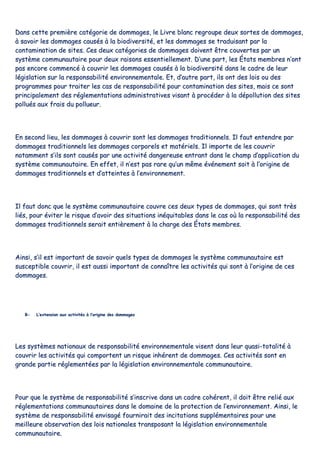 DDaannss cceettttee pprreemmiièèrree ccaattééggoorriiee ddee ddoommmmaaggeess,, llee LLiivvrree bbllaanncc rreeggrroouuppee ddeeuuxx ssoorrtteess ddee ddoommmmaaggeess,,
àà ssaavvooiirr lleess ddoommmmaaggeess ccaauussééss àà llaa bbiiooddiivveerrssiittéé,, eett lleess ddoommmmaaggeess ssee ttrraadduuiissaanntt ppaarr llaa
ccoonnttaammiinnaattiioonn ddee ssiitteess.. CCeess ddeeuuxx ccaattééggoorriieess ddee ddoommmmaaggeess ddooiivveenntt êêttrree ccoouuvveerrtteess ppaarr uunn
ssyyssttèèmmee ccoommmmuunnaauuttaaiirree ppoouurr ddeeuuxx rraaiissoonnss eesssseennttiieelllleemmeenntt.. DD’’uunnee ppaarrtt,, lleess ÉÉttaattss mmeemmbbrreess nn’’oonntt
ppaass eennccoorree ccoommmmeennccéé àà ccoouuvvrriirr lleess ddoommmmaaggeess ccaauussééss àà llaa bbiiooddiivveerrssiittéé ddaannss llee ccaaddrree ddee lleeuurr
llééggiissllaattiioonn ssuurr llaa rreessppoonnssaabbiilliittéé eennvviirroonnnneemmeennttaallee.. EEtt,, dd’’aauuttrree ppaarrtt,, iillss oonntt ddeess llooiiss oouu ddeess
pprrooggrraammmmeess ppoouurr ttrraaiitteerr lleess ccaass ddee rreessppoonnssaabbiilliittéé ppoouurr ccoonnttaammiinnaattiioonn ddeess ssiitteess,, mmaaiiss ccee ssoonntt
pprriinncciippaalleemmeenntt ddeess rréégglleemmeennttaattiioonnss aaddmmiinniissttrraattiivveess vviissaanntt àà pprrooccééddeerr àà llaa ddééppoolllluuttiioonn ddeess ssiitteess
ppoolllluuééss aauuxx ffrraaiiss dduu ppoolllluueeuurr..
EEnn sseeccoonndd lliieeuu,, lleess ddoommmmaaggeess àà ccoouuvvrriirr ssoonntt lleess ddoommmmaaggeess ttrraaddiittiioonnnneellss.. IIll ffaauutt eenntteennddrree ppaarr
ddoommmmaaggeess ttrraaddiittiioonnnneellss lleess ddoommmmaaggeess ccoorrppoorreellss eett mmaattéérriieellss.. IIll iimmppoorrttee ddee lleess ccoouuvvrriirr
nnoottaammmmeenntt ss’’iillss ssoonntt ccaauussééss ppaarr uunnee aaccttiivviittéé ddaannggeerreeuussee eennttrraanntt ddaannss llee cchhaammpp dd’’aapppplliiccaattiioonn dduu
ssyyssttèèmmee ccoommmmuunnaauuttaaiirree.. EEnn eeffffeett,, iill nn’’eesstt ppaass rraarree qquu’’uunn mmêêmmee éévvéénneemmeenntt ssooiitt àà ll’’oorriiggiinnee ddee
ddoommmmaaggeess ttrraaddiittiioonnnneellss eett dd’’aatttteeiinntteess àà ll’’eennvviirroonnnneemmeenntt..
IIll ffaauutt ddoonncc qquuee llee ssyyssttèèmmee ccoommmmuunnaauuttaaiirree ccoouuvvrree cceess ddeeuuxx ttyyppeess ddee ddoommmmaaggeess,, qquuii ssoonntt ttrrèèss
lliiééss,, ppoouurr éévviitteerr llee rriissqquuee dd’’aavvooiirr ddeess ssiittuuaattiioonnss iinnééqquuiittaabblleess ddaannss llee ccaass ooùù llaa rreessppoonnssaabbiilliittéé ddeess
ddoommmmaaggeess ttrraaddiittiioonnnneellss sseerraaiitt eennttiièèrreemmeenntt àà llaa cchhaarrggee ddeess ÉÉttaattss mmeemmbbrreess..
AAiinnssii,, ss’’iill eesstt iimmppoorrttaanntt ddee ssaavvooiirr qquueellss ttyyppeess ddee ddoommmmaaggeess llee ssyyssttèèmmee ccoommmmuunnaauuttaaiirree eesstt
ssuusscceeppttiibbllee ccoouuvvrriirr,, iill eesstt aauussssii iimmppoorrttaanntt ddee ccoonnnnaaîîttrree lleess aaccttiivviittééss qquuii ssoonntt àà ll’’oorriiggiinnee ddee cceess
ddoommmmaaggeess..
BB-- LL’’eexxtteennssiioonn aauuxx aaccttiivviittééss àà ll’’oorriiggiinnee ddeess ddoommmmaaggeess
LLeess ssyyssttèèmmeess nnaattiioonnaauuxx ddee rreessppoonnssaabbiilliittéé eennvviirroonnnneemmeennttaallee vviisseenntt ddaannss lleeuurr qquuaassii--ttoottaalliittéé àà
ccoouuvvrriirr lleess aaccttiivviittééss qquuii ccoommppoorrtteenntt uunn rriissqquuee iinnhhéérreenntt ddee ddoommmmaaggeess.. CCeess aaccttiivviittééss ssoonntt eenn
ggrraannddee ppaarrttiiee rréégglleemmeennttééeess ppaarr llaa llééggiissllaattiioonn eennvviirroonnnneemmeennttaallee ccoommmmuunnaauuttaaiirree..
PPoouurr qquuee llee ssyyssttèèmmee ddee rreessppoonnssaabbiilliittéé ss’’iinnssccrriivvee ddaannss uunn ccaaddrree ccoohhéérreenntt,, iill ddooiitt êêttrree rreelliiéé aauuxx
rréégglleemmeennttaattiioonnss ccoommmmuunnaauuttaaiirreess ddaannss llee ddoommaaiinnee ddee llaa pprrootteeccttiioonn ddee ll’’eennvviirroonnnneemmeenntt.. AAiinnssii,, llee
ssyyssttèèmmee ddee rreessppoonnssaabbiilliittéé eennvviissaaggéé ffoouurrnniirraaiitt ddeess iinncciittaattiioonnss ssuupppplléémmeennttaaiirreess ppoouurr uunnee
mmeeiilllleeuurree oobbsseerrvvaattiioonn ddeess llooiiss nnaattiioonnaalleess ttrraannssppoossaanntt llaa llééggiissllaattiioonn eennvviirroonnnneemmeennttaallee
ccoommmmuunnaauuttaaiirree..
 