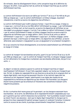 OOnn rreettiieennddrraa,, ddaannss lleess ddéévveellooppppeemmeennttss ffuuttuurrss,, cceettttee ccoonncceeppttiioonn llaarrggee ddee llaa ddééffiinniittiioonn dduu
cchhaarrggeeuurr.. EEnn eeffffeett,, iill sseerraa qquueessttiioonn ttaanntt dduu ccoonnttrraatt ddee ttrraannssppoorrtt mmaarriittiimmee qquuee dduu ccoonnttrraatt
dd’’aaffffrrèètteemmeenntt mmaarriittiimmee..
LLee ccoonnttrraatt dd’’aaffffrrèètteemmeenntt dd’’uunn nnaavviirree eesstt ddééffiinnii ppaarr ll’’aarrttiiccllee 11eerr
ddee llaa LLooii nn°° 6666--442200 dduu 1188 jjuuiinn
11996666 qquuii ddiissppoossee qquuee :: «« ppaarr llee ccoonnttrraatt dd’’aaffffrrèètteemmeenntt,, llee ffrréétteeuurr ss’’eennggaaggee,, mmooyyeennnnaanntt
rréémmuunnéérraattiioonn,, àà mmeettttrree uunn nnaavviirree àà llaa ddiissppoossiittiioonn dd’’uunn aaffffrréétteeuurr »»..
LLee ccoonnttrraatt dd’’aaffffrrèètteemmeenntt ppeeuutt rreevvêêttiirr pplluussiieeuurrss ffoorrmmeess :: iill ppeeuutt êêttrree aauu vvooyyaaggee,, àà tteemmppss oouu
«« ccooqquuee nnuuee »».. LL’’aarrttiiccllee 55 ddee llaa LLooii ddee 11996666 ddééffiinniitt ll’’aaffffrrèètteemmeenntt aauu vvooyyaaggee :: «« ppaarr ll’’aaffffrrèètteemmeenntt
aauu vvooyyaaggee,, llee ffrréétteeuurr mmeett,, eenn ttoouutt oouu ppaarrttiiee,, uunn nnaavviirree àà llaa ddiissppoossiittiioonn ddee ll’’aaffffrréétteeuurr eenn vvuuee
dd’’aaccccoommpplliirr uunn oouu pplluussiieeuurrss vvooyyaaggeess »».. LL’’aarrttiiccllee 77 ddee llaa mmêêmmee LLooii ddééffiinniitt ll’’aaffffrrèètteemmeenntt àà tteemmppss ::
«« ppaarr llee ccoonnttrraatt dd’’aaffffrrèètteemmeenntt àà tteemmppss,, llee ffrréétteeuurr ss’’eennggaaggee àà mmeettttrree uunn nnaavviirree aarrmméé àà llaa
ddiissppoossiittiioonn ddee ll’’aaffffrréétteeuurr ppoouurr uunn tteemmppss ddééffiinnii »».. EEnnffiinn,, ll’’aarrttiiccllee 1100 ddee cceettttee LLooii ddééffiinniitt
ll’’aaffffrrèètteemmeenntt «« ccooqquuee nnuuee »» :: «« ppaarr aaffffrrèètteemmeenntt «« ccooqquuee nnuuee »»,, llee ffrréétteeuurr ss’’eennggaaggee,, ccoonnttrree
ppaaiieemmeenntt dd’’uunn llooyyeerr,, àà mmeettttrree ppoouurr uunn tteemmppss ddééffiinnii,, àà llaa ddiissppoossiittiioonn dd’’uunn aaffffrréétteeuurr,, uunn nnaavviirree
ddéétteerrmmiinnéé,, ssaannss aarrmmeemmeenntt,, nnii ééqquuiippeemmeenntt oouu aavveecc uunn ééqquuiippeemmeenntt eett uunn aarrmmeemmeenntt iinnccoommpplleettss »»..
EEnn ccee qquuii ccoonncceerrnnee lleess ffuuttuurrss ddéévveellooppppeemmeennttss,, oonn ssee bboorrnneerraa eesssseennttiieelllleemmeenntt aauuxx aaffffrrèètteemmeennttss
aauu vvooyyaaggee eett àà tteemmppss..
LLee ccoonnttrraatt ddee ttrraannssppoorrtt ddee mmaarrcchhaannddiisseess eesstt pprréévvuu,, qquuaanntt àà lluuii ppaarr ll’’aarrttiiccllee 1155 ddee llaa LLooii dduu 1188
jjuuiinn 11996666 qquuii ddiissppoossee qquuee :: «« ppaarr llee ccoonnttrraatt ddee ttrraannssppoorrtt mmaarriittiimmee,, llee cchhaarrggeeuurr ss’’eennggaaggee àà ppaayyeerr
uunn ffrreett ddéétteerrmmiinnéé eett llee ttrraannssppoorrtteeuurr àà aacchheemmiinneerr uunnee mmaarrcchhaannddiissee ddéétteerrmmiinnééee,, dd’’uunn ppoorrtt àà uunn
aauuttrree…… »»..
AAuu ddééppaarrtt,, llee CCooddee ddee ccoommmmeerrccee iiggnnoorraaiitt llee ccoonnttrraatt ddee ttrraannssppoorrtt mmaarriittiimmee eett rrééggllaaiitt
iinnssuuffffiissaammmmeenntt ll’’aaffffrrèètteemmeenntt.. IIll aavvaaiitt ffaalllluu cceeppeennddaanntt aaddaapptteerr cceess tteexxtteess aauuxx ttrraannssppoorrttss ppaarr
mmeerr.. EEnn ffaaiitt,, llee rrééggiimmee ddee rreessppoonnssaabbiilliittéé eenn ccaass dd’’aavvaarriieess oouu ddee ppeerrtteess ddee llaa ccaarrggaaiissoonn ééttaaiitt uunn
rrééggiimmee llééggaall sséévvèèrree,, mmaaiiss lleess ppaarrttiieess ppoouuvvaaiieenntt ll’’ééccaarrtteerr eett lleess ccoonnttrraattss ttyyppeess ddoonntt lleess
aarrmmaatteeuurrss eenn ffaaiitt iimmppoossaaiieenntt ll’’eemmppllooii,, ssuubbssttiittuuaaiieenntt àà cceess rrèègglleess ddeess ccllaauusseess ddee nnoonn
rreessppoonnssaabbiilliittéé oouu lliimmiittaattiivveess ddee rrééppaarraattiioonn qquuii lleeuurr ééttaaiieenntt ttrrèèss ffaavvoorraabblleess.. LLeess cchhaarrggeeuurrss
ééttaaiieenntt mmooiinnss ppuuiissssaannttss qquuee lleess aarrmmaatteeuurrss eett ll’’ééccoonnoommiiee ddeess ccoonnvveennttiioonnss ttrraadduuiissaaiitt cceettttee
iinnééggaalliittéé ddee ppuuiissssaannccee..
EEnn ffaaiitt,, llaa ssiittuuaattiioonn ééttaaiitt mmooiinnss ggrraavvee qquu’’iill llee ppaarraaiissssaaiitt,, ccaarr lleess cchhaarrggeeuurrss aassssuurraaiieenntt lleeuurrss
mmaarrcchhaannddiisseess ;; ddee llaa ssoorrttee,, lleess ddééffaaiillllaanncceess ddee llaa rreessppoonnssaabbiilliittéé ééttaaiieenntt ccoommppeennssééeess ppoouurr eeuuxx
ppaarr llaa ggaarraannttiiee qquuee lleeuurr ccoonnttrraatt dd’’aassssuurraannccee lleeuurr pprroommeettttaaiitt.. TToouutt llee pprroobbllèèmmee rreevveennaaiitt àà ssaavvooiirr
qquuii ddeevvaaiitt ffoouurrnniirr uunnee aassssuurraannccee :: aalloorrss qquuee llee rrééggiimmee llééggaall ttrraannqquuiilllliissaaiitt llee cchhaarrggeeuurr ppaarr llaa
ppeerrssppeeccttiivvee dd’’uunnee rreessppoonnssaabbiilliittéé ooppéérraanntt pprreessqquuee ttoouujjoouurrss eett ccoonndduuiissaaiitt ll’’aarrmmaatteeuurr àà ss’’aassssuurreerr
ccoonnttrree llee rreeccoouurrss ddee sseess cclliieennttss,, llaa pprraattiiqquuee ccoonnvveennttiioonnnneellllee ttrraannqquuiilllliissaaiitt ll’’aarrmmaatteeuurr eett
 
