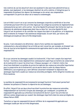 UUnnee vviioollaattiioonn ddee cceess llooiiss aabboouuttiirraaiitt aalloorrss nnoonn sseeuulleemmeenntt àà ddeess ssaannccttiioonnss aaddmmiinniissttrraattiivveess oouu
ppéénnaalleess,, mmaaiiss ééggaalleemmeenntt,, ssii lleess ddoommmmaaggeess rrééssuulltteenntt ddee cceettttee vviioollaattiioonn,, àà ll’’oobblliiggaattiioonn ppoouurr llee
rreessppoonnssaabbllee ((llee ppoolllluueeuurr)) ddee rrééppaarreerr lleess ddoommmmaaggeess oouu ddee vveerrsseerr uunnee ccoommppeennssaattiioonn
ccoorrrreessppoonnddaanntt àà llaa ppeerrttee ddee vvaalleeuurr ddee llaa rreessssoouurrccee eennddoommmmaaggééee..
LLeess aaccttiivviittééss àà ccoouuvvrriirr eenn ccee qquuii ccoonncceerrnnee lleess ddoommmmaaggeess ccoorrppoorreellss oouu mmaattéérriieellss eett lleess ssiitteess
ccoonnttaammiinnééss ppoouurrrraaiieenntt êêttrree lleess aaccttiivviittééss rrééggiieess ppaarr lleess ccaattééggoorriieess ssuuiivvaanntteess ddee rréégglleemmeennttaattiioonnss
ccoommmmuunnaauuttaaiirreess qquuii ssoonntt,, eennttrree aauuttrreess :: lleess aacctteess llééggiissllaattiiffss pprréévvooyyaanntt ddeess lliimmiitteess ddee rreejjeett oouu
dd’’éémmiissssiioonn ddee ssuubbssttaanncceess ddaannggeerreeuusseess ddaannss ll’’eeaauu oouu ddaannss ll’’aaiirr,, lleess aacctteess llééggiissllaattiiffss ddoonntt
ll’’oobbjjeeccttiiff eesstt ddee pprréévveenniirr eett ddee ccoonnttrrôôlleerr lleess rriissqquueess dd’’aacccciiddeenntt eett ddee ppoolllluuttiioonn,, eett llaa llééggiissllaattiioonn
ddaannss llee ddoommaaiinnee dduu ttrraannssppoorrtt ddeess ssuubbssttaanncceess ddaannggeerreeuusseess.. CCee ssoonntt ddoonncc,, ppaarr nnaattuurree,, ddeess
ddoommmmaaggeess pprroovvooqquuééss ppaarr ddeess aaccttiivviittééss ddaannggeerreeuusseess..
DDee pplluuss,, iill sseerraa nnéécceessssaaiirree ddee ddéétteerrmmiinneerr,, ddaannss llee ffuuttuurr ssyyssttèèmmee ddee rreessppoonnssaabbiilliittéé
ccoommmmuunnaauuttaaiirree,, pplluuss pprréécciisséémmeenntt lleess aaccttiivviittééss qquuii ssoonntt ccoouuvveerrtteess,, ppaarr eexxeemmppllee,, eenn ddrreessssaanntt uunnee
lliissttee ddee ttoouuss lleess aacctteess llééggiissllaattiiffss ccoommmmuunnaauuttaaiirreess aapppplliiccaabblleess ddaannss llee ccaaddrree dduu ssyyssttèèmmee ddee
rreessppoonnssaabbiilliittéé..
EEnn ccee qquuii ccoonncceerrnnee lleess ddoommmmaaggeess ccaauussééss àà llaa bbiiooddiivveerrssiittéé,, iill ffaauutt tteenniirr ccoommppttee dd’’uunn iimmppoorrttaanntt
ffaacctteeuurr :: ll’’eexxiisstteennccee dd’’uunnee rréégglleemmeennttaattiioonn ccoommmmuunnaauuttaaiirree ssppéécciiffiiqquuee eenn mmaattiièèrree ddee ccoonnsseerrvvaattiioonn
ddee llaa bbiiooddiivveerrssiittéé,, àà ssaavvooiirr lleess ddiirreeccttiivveess «« OOiisseeaauuxx ssaauuvvaaggeess »» eett «« HHaabbiittaatt »»llxx[[llxx]].. CCeess
ddiirreeccttiivveess ééttaabblliisssseenntt uunn ssyyssttèèmmee ddee pprrootteeccttiioonn ssppéécciiaallee ddeess rreessssoouurrcceess nnaattuurreelllleess iimmppoorrttaanntteess
ppoouurr llaa ccoonnsseerrvvaattiioonn ddee llaa bbiiooddiivveerrssiittéé,, mmiiss eenn œœuuvvrree ddaannss llee ccaaddrree dduu rréésseeaauu NNaattuurraa
22000000llxxii[[llxxii]].. LLeess eexxiiggeenncceess qquuii yy ssoonntt ddééffiinniieess ccoonncceerrnneenntt nnoottaammmmeenntt llaa rrééppaarraattiioonn ddeess
ddoommmmaaggeess iimmppoorrttaannttss ccaauussééss aauuxx rreessssoouurrcceess nnaattuurreelllleess pprroottééggééeess.. CCeettttee oobblliiggaattiioonn iinnccoommbbee aauuxx
ÉÉttaattss mmeemmbbrreess..
LLee ssyyssttèèmmee ddee rreessppoonnssaabbiilliittéé eennvviirroonnnneemmeennttaall eennvviissaaggéé ffoouurrnniirraaiitt ll’’iinnssttrruummeenntt ppeerrmmeettttaanntt
dd’’aammeenneerr lleess ppoolllluueeuurrss àà ffiinnaanncceerr llaa rrééppaarraattiioonn ddee cceess ddoommmmaaggeess..
EEnn eeffffeett,, ll’’oobbjjeeccttiiff ddee cceess ddeeuuxx ddiirreeccttiivveess ééttaanntt llaa pprrootteeccttiioonn ddeess rreessssoouurrcceess nnaattuurreelllleess,,
iinnddééppeennddaammmmeenntt ddee ll’’aaccttiivviittéé àà ll’’oorriiggiinnee ddeess ddoommmmaaggeess,, ppaarr ccoonnssééqquueenntt,, uunn ssyyssttèèmmee ddee
rreessppoonnssaabbiilliittéé aapppplliiccaabbllee aauuxx aatttteeiinntteess àà llaa bbiiooddiivveerrssiittéé ddeevvrraaiitt ccoouuvvrriirr lleess aaccttiivviittééss nnoonn
ddééffiinniieess ccoommmmee ddaannggeerreeuusseess qquuii ccaauusseenntt ddeess ddoommmmaaggeess iimmppoorrttaannttss ddaannss lleess zzoonneess pprroottééggééeess dduu
rréésseeaauu NNaattuurraa 22000000..
TToouutteeffooiiss ccee ttyyppee ddee rreessppoonnssaabbiilliittéé ddeevvrraaiitt ddiifffféérreerr ddee llaa rreessppoonnssaabbiilliittéé aapppplliiccaabbllee aauuxx
ddoommmmaaggeess ccaauussééss ppaarr ddeess aaccttiivviittééss ddaannggeerreeuusseess..
 