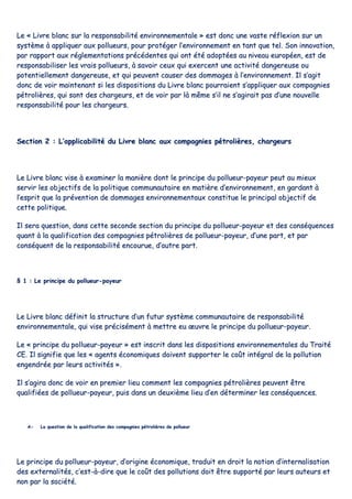 LLee «« LLiivvrree bbllaanncc ssuurr llaa rreessppoonnssaabbiilliittéé eennvviirroonnnneemmeennttaallee »» eesstt ddoonncc uunnee vvaassttee rrééfflleexxiioonn ssuurr uunn
ssyyssttèèmmee àà aapppplliiqquueerr aauuxx ppoolllluueeuurrss,, ppoouurr pprroottééggeerr ll’’eennvviirroonnnneemmeenntt eenn ttaanntt qquuee tteell.. SSoonn iinnnnoovvaattiioonn,,
ppaarr rraappppoorrtt aauuxx rréégglleemmeennttaattiioonnss pprrééccééddeenntteess qquuii oonntt ééttéé aaddooppttééeess aauu nniivveeaauu eeuurrooppééeenn,, eesstt ddee
rreessppoonnssaabbiilliisseerr lleess vvrraaiiss ppoolllluueeuurrss,, àà ssaavvooiirr cceeuuxx qquuii eexxeerrcceenntt uunnee aaccttiivviittéé ddaannggeerreeuussee oouu
ppootteennttiieelllleemmeenntt ddaannggeerreeuussee,, eett qquuii ppeeuuvveenntt ccaauusseerr ddeess ddoommmmaaggeess àà ll’’eennvviirroonnnneemmeenntt.. IIll ss’’aaggiitt
ddoonncc ddee vvooiirr mmaaiinntteennaanntt ssii lleess ddiissppoossiittiioonnss dduu LLiivvrree bbllaanncc ppoouurrrraaiieenntt ss’’aapppplliiqquueerr aauuxx ccoommppaaggnniieess
ppééttrroolliièèrreess,, qquuii ssoonntt ddeess cchhaarrggeeuurrss,, eett ddee vvooiirr ppaarr llàà mmêêmmee ss’’iill nnee ss’’aaggiirraaiitt ppaass dd’’uunnee nnoouuvveellllee
rreessppoonnssaabbiilliittéé ppoouurr lleess cchhaarrggeeuurrss..
SSeeccttiioonn 22 :: LL’’aapppplliiccaabbiilliittéé dduu LLiivvrree bbllaanncc aauuxx ccoommppaaggnniieess ppééttrroolliièèrreess,, cchhaarrggeeuurrss
LLee LLiivvrree bbllaanncc vviissee àà eexxaammiinneerr llaa mmaanniièèrree ddoonntt llee pprriinncciippee dduu ppoolllluueeuurr--ppaayyeeuurr ppeeuutt aauu mmiieeuuxx
sseerrvviirr lleess oobbjjeeccttiiffss ddee llaa ppoolliittiiqquuee ccoommmmuunnaauuttaaiirree eenn mmaattiièèrree dd’’eennvviirroonnnneemmeenntt,, eenn ggaarrddaanntt àà
ll’’eesspprriitt qquuee llaa pprréévveennttiioonn ddee ddoommmmaaggeess eennvviirroonnnneemmeennttaauuxx ccoonnssttiittuuee llee pprriinncciippaall oobbjjeeccttiiff ddee
cceettttee ppoolliittiiqquuee..
IIll sseerraa qquueessttiioonn,, ddaannss cceettttee sseeccoonnddee sseeccttiioonn dduu pprriinncciippee dduu ppoolllluueeuurr--ppaayyeeuurr eett ddeess ccoonnssééqquueenncceess
qquuaanntt àà llaa qquuaalliiffiiccaattiioonn ddeess ccoommppaaggnniieess ppééttrroolliièèrreess ddee ppoolllluueeuurr--ppaayyeeuurr,, dd’’uunnee ppaarrtt,, eett ppaarr
ccoonnssééqquueenntt ddee llaa rreessppoonnssaabbiilliittéé eennccoouurruuee,, dd’’aauuttrree ppaarrtt..
§§ 11 :: LLee pprriinncciippee dduu ppoolllluueeuurr--ppaayyeeuurr
LLee LLiivvrree bbllaanncc ddééffiinniitt llaa ssttrruuccttuurree dd’’uunn ffuuttuurr ssyyssttèèmmee ccoommmmuunnaauuttaaiirree ddee rreessppoonnssaabbiilliittéé
eennvviirroonnnneemmeennttaallee,, qquuii vviissee pprréécciisséémmeenntt àà mmeettttrree eeuu œœuuvvrree llee pprriinncciippee dduu ppoolllluueeuurr--ppaayyeeuurr..
LLee «« pprriinncciippee dduu ppoolllluueeuurr--ppaayyeeuurr »» eesstt iinnssccrriitt ddaannss lleess ddiissppoossiittiioonnss eennvviirroonnnneemmeennttaalleess dduu TTrraaiittéé
CCEE.. IIll ssiiggnniiffiiee qquuee lleess «« aaggeennttss ééccoonnoommiiqquueess ddooiivveenntt ssuuppppoorrtteerr llee ccooûûtt iinnttééggrraall ddee llaa ppoolllluuttiioonn
eennggeennddrrééee ppaarr lleeuurrss aaccttiivviittééss »»..
IIll ss’’aaggiirraa ddoonncc ddee vvooiirr eenn pprreemmiieerr lliieeuu ccoommmmeenntt lleess ccoommppaaggnniieess ppééttrroolliièèrreess ppeeuuvveenntt êêttrree
qquuaalliiffiiééeess ddee ppoolllluueeuurr--ppaayyeeuurr,, ppuuiiss ddaannss uunn ddeeuuxxiièèmmee lliieeuu dd’’eenn ddéétteerrmmiinneerr lleess ccoonnssééqquueenncceess..
AA-- LLaa qquueessttiioonn ddee llaa qquuaalliiffiiccaattiioonn ddeess ccoommppaaggnniieess ppééttrroolliièèrreess ddee ppoolllluueeuurr
LLee pprriinncciippee dduu ppoolllluueeuurr--ppaayyeeuurr,, dd’’oorriiggiinnee ééccoonnoommiiqquuee,, ttrraadduuiitt eenn ddrrooiitt llaa nnoottiioonn dd’’iinntteerrnnaalliissaattiioonn
ddeess eexxtteerrnnaalliittééss,, cc’’eesstt--àà--ddiirree qquuee llee ccooûûtt ddeess ppoolllluuttiioonnss ddooiitt êêttrree ssuuppppoorrttéé ppaarr lleeuurrss aauutteeuurrss eett
nnoonn ppaarr llaa ssoocciiééttéé..
 