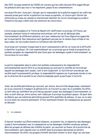 DDèèss 11997722,, lleess ppaayyss mmeemmbbrreess ddee ll’’OOCCDDEE oonntt ccoonnvveennuu qquuee lleess ccooûûttss ddeevvaaiieenntt êêttrree ssuuppppoorrttééss ppaarr
lleess ppoolllluueeuurrss aalloorrss qquuee cceeuuxx--ccii lleess iimmppuuttaaiieenntt jjuussqquuee--llàà aauuxx ccoonnssoommmmaatteeuurrss..
LLeess oobbjjeeccttiiffss ssoonntt,, dd’’uunnee ppaarrtt,, dd’’eexxiiggeerr qquuee llee rreessppoonnssaabbllee ddee llaa ppoolllluuttiioonn ssuuppppoorrttee lleess ccooûûttss ddeess
mmeessuurreess pprriisseess ppoouurr lliimmiitteerr llaa ppoolllluuttiioonn àà uunn nniivveeaauu aacccceeppttaabbllee ;; eett dd’’aauuttrree ppaarrtt dd’’éévviitteerr lleess
ddiissttoorrssiioonnss aauu nniivveeaauu dduu ccoommmmeerrccee iinntteerrnnaattiioonnaall rrééssuullttaanntt ddee ll’’ooccttrrooii dd’’aavvaannttaaggeess aaccccoorrddééss àà
ll’’iinndduussttrriiee dd’’uunn ppaayyss ccrrééaanntt aaiinnssii uunnee ddiissttoorrssiioonn ddee ccoonnccuurrrreennccee..
LL’’AAccttee uunniiqquuee eeuurrooppééeenn eett llee TTrraaiittéé ddee MMaaaassttrriicchhtt rrééaaffffiirrmmeenntt ccee pprriinncciippee.. EEnn FFrraannccee,, ppaarr
eexxeemmppllee,, pplluussiieeuurrss ttaaxxeess eett rreeddeevvaanncceess ssoonntt pprréévvuueess,, ssooiitt eenn ccaass ddee ddéécchhaarrggee ddaannss
ll’’eennvviirroonnnneemmeenntt ddee ddiifffféérreennttss ppoolllluuaannttss,, ssooiitt ppoouurr rreemmbboouurrsseerr lleess ffrraaiiss dd’’ééppuurraattiioonn ssuuppppoorrttééss
ppaarr llaa mmuunniicciippaalliittéé.. DDeess rreeddeevvaanncceess ssoonntt ééggaalleemmeenntt ppeerrççuueess ssuurr llee vvoolluummee dd’’eeaauu uuttiilliissééee eett lleess
eeaauuxx uussééeess,, ssuurr lleess ooxxyyddeess dd’’aazzoottee oouu ll’’uuttiilliissaattiioonn ddeess lluubbrriiffiiaannttss..
CCee pprriinncciippee eesstt rraarreemmeenntt iinnvvooqquuéé ddaannss llee ddrrooiitt ccoommmmuunnaauuttaaiirree ddéérriivvéé,, eenn rraaiissoonn ddee llaa ddiiffffiiccuullttéé
àà iiddeennttiiffiieerr llee ppoolllluueeuurr.. OOrr cc’’eesstt eesssseennttiieelllleemmeenntt ssuurr ccee pprriinncciippee qquuee ssee ffoonnddee llaa pprrooppoossiittiioonn dduu
ssyyssttèèmmee eeuurrooppééeenn ddee rreessppoonnssaabbiilliittéé ssaannss ffaauuttee ppoouurr lleess ddoommmmaaggeess ccaauussééss àà ll’’eennvviirroonnnneemmeenntt,, eenn
ll’’ooccccuurrrreennccee llee LLiivvrree bbllaanncc..
LLaa ppaarrttiiee rreessppoonnssaabbllee ddaannss llee ccaaddrree dd’’uunn ssyyssttèèmmee ccoommmmuunnaauuttaaiirree ddee rreessppoonnssaabbiilliittéé
eennvviirroonnnneemmeennttaallee ddeevvrraaiitt êêttrree llaa oouu lleess ppeerrssoonnnneess qquuii eexxeerrcceenntt llee ccoonnttrrôôllee ddee ll’’aaccttiivviittéé ppaarr
llaaqquueellllee lleess ddoommmmaaggeess ssoonntt ccaauussééss,, cc’’eesstt--àà--ddiirree ll’’eexxppllooiittaanntt.. SSii ll’’aaccttiivviittéé eesstt eexxeerrccééee ppaarr uunnee
ssoocciiééttéé aayyaanntt llaa ppeerrssoonnnnaalliittéé jjuurriiddiiqquuee,, llaa rreessppoonnssaabbiilliittéé rreeppoosseerraa ssuurr llaa ppeerrssoonnnnee mmoorraallee eett nnoonn
ssuurr llaa ddiirreeccttiioonn ddee llaa ssoocciiééttéé oouu ssuurr dd’’aauuttrreess eemmppllooyyééss aayyaanntt ppuu ppaarrttiicciippeerr àà ll’’aaccttiivviittéé..
AAuussssii,, lleess ssoocciiééttééss ppééttrroolliièèrreess qquuii eexxeerrcceenntt,, ppaarr nnaattuurree,, ddeess aaccttiivviittééss ddaannggeerreeuusseess,, nnoottaammmmeenntt
eenn ccee qquuii ccoonncceerrnnee llee ttrraannssppoorrtt dduu ppééttrroollee bbrruutt,, ssee ttrroouuvveenntt aauu ccœœuurr ddee ccee pprroobbllèèmmee.. EEnn eeffffeett,,
ccee ssoonntt eelllleess qquuii ccoonnttrrôôlleenntt lleess aaccttiivviittééss qquuii ppeeuuvveenntt ccaauusseerr ddeess ddoommmmaaggeess àà ll’’eennvviirroonnnneemmeenntt,, eett
ddoonncc ccee ssoonntt eelllleess qquuii,, eennttrree aauuttrreess,, ssoonntt vviissééeess ppaarr llee pprriinncciippee dduu ppoolllluueeuurr--ppaayyeeuurr.. OOnn ppeeuutt ddoonncc
eenn ddéédduuiirree qquuee cceess iinndduussttrriieess ppééttrroolliièèrreess ppeeuuvveenntt êêttrree qquuaalliiffiiééeess ddee ppoolllluueeuurr,, eett qquuee,, eenn ccee sseennss,,
llee LLiivvrree bbllaanncc lleess ccoonncceerrnnee pplleeiinneemmeenntt.. IIll ffaauutt mmaaiinntteennaanntt ééttuuddiieerr lleess ccoonnssééqquueenncceess qquuii ppeeuuvveenntt
eenn ddééccoouulleerr..
BB-- LLeess ccoonnssééqquueenncceess
IIll ddeevvrraaiitt iinnccoommbbeerr aauuxx ÉÉttaattss mmeemmbbrreess dd’’aassssuurreerr,, eenn pprreemmiieerr lliieeuu,, llaa rrééppaarraattiioonn ddeess ddoommmmaaggeess
ccaauussééss àà ll’’eennvviirroonnnneemmeenntt aavveecc llaa ccoommppeennssaattiioonn oouu lleess ddoommmmaaggeess--iinnttéérrêêttss vveerrssééss ppaarr ppoolllluueeuurr..
MMaaiiss lleess ggrroouuppeess ddee ddééffeennssee ddeess iinnttéérrêêttss dduu ppuubblliicc,, qquuii ooeeuuvvrreenntt eenn ffaavveeuurr ddee llaa pprrootteeccttiioonn ddee
ll’’eennvviirroonnnneemmeenntt,, ssoonntt rrééppuuttééss aavvooiirr uunn iinnttéérrêêtt ddaannss llee pprroocceessssuuss ddéécciissiioonnnneell eenn mmaattiièèrree
dd’’eennvviirroonnnneemmeenntt.. EEnn eeffffeett,, lleess ggrroouuppeess dd’’iinnttéérrêêtt ddeevvrraaiieenntt oobbtteenniirr llee ddrrooiitt dd’’aaggiirr ssuurr uunnee bbaassee
 